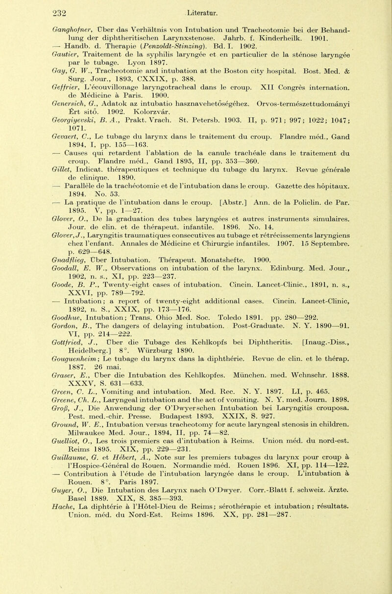 Ganghofner, Über das Verhältnis von Intubation und Tracheotomie bei der Behand- lung der diphtherischen Larynxstenose. Jahrb. f. Kinderheilk. 1901. — Handb. d. Therapie (Penzoldt-Stinzing). Bd. I. 1902. Gautier, Traitement de la Syphilis laryngee et en particulier de la stenose laryngee par le tubage. Lyon 1897. Gay, G. W., Tracheotomie and intubation at the Boston city hospital. Bost. Med. & Surg. Jour., 1893, CXXIX, p. 388. Geffrier, L'ecouvillonage laryngotracheal dans le Croup. XII Congres internation. de Medicine ä Paris. 1900. Genersich, G., Adatok az intubatio hasznavehetösegehez. Orvos-termeszettudomänyi Ert sitö. 1902. Kolorzvar. Georgiyevski, B. A., Prakt. Vrach. St. Petersb. 1903. II, p. 971; 997; 1022; 1047; 1071. Gevaert, C, Le tubage du larynx dans le traitement du croup. Flandre med., Gand 1894, I, pp. 155—163. — Causes qui retardent l'ablation de la canule tracheale dans le traitement du croup. Flandre med., Gand 1895, II, pp. 353—360. Gillet, Indicat. therapeutiques et technique du tubage du larynx. Revue generale de clinique. 1890. — Parallele de la tracheotomie et de l'intubation dans le croup. Gazette des hopitaux. 1894. No. 53. — La pratique de l'intubation dans le croup. [Abstr.] Ann. de la Policlin. de Par. 1895. V, pp. 1—27. Glover, 0., De la graduation des tubes laryngees et autres Instruments simulaires. Jour. de clin. et de therapeut. infantile. 1896. No. 14. Glover, J., Laryngitis traumatiques consecutives au tubage et retrecissements laryngiens chez l'enfant. Annales de Medicine et Chirurgie infantiles. 1907. 15 Septembre. p. 629—648. Gnadflieg, Über Intubation. Therapeut. Monatshefte. 1900. Goodall, E. W., Observations on intubation of the larynx. Edinburg. Med. Jour., 1902, n. s., XI, pp. 223—237. Goode, B. P., Twenty-eight cases of intubation. Cincin. Lancet-Clinic, 1891, n. s., XXVI, pp. 789—792. — Intubation; a report of twenty-eight additional cases. Cincin. Lancet-Clinic, 1892, n. S., XXIX, pp. 173—176. Goodhue, Intubation; Trans. Ohio Med. Soc. Toledo 1891. pp. 280—292. Gordon, B., The dangers of delaying intubation. Post-Graduate. N. Y. 1890—91. VI, pp. 214—222. Gottfried, J., Über die Tubage des Kehlkopfs bei Diphtheritis. [Inaug.-Diss., Heidelberg.] 8°. Würzburg 1890. Gouguenheim; Le tubage du larynx dans la diphtherie. Revue de clin. et le therap. 1887. 26 mai. Graser, E., Über die Intubation des Kehlkopfes. München, med. Wchnschr. 1888. XXXV, S. 631—633. Green, C. L., Vomiting and intubation. Med. Ree. N. Y. 1897. LI, p. 465. Greene, Ch. L., Laryngeal intubation and the act of vomiting. N. Y. med. Journ. 1898. Groß, J., Die Anwendung der O'Dwyersehen Intubation bei Laryngitis crouposa. Pest, med.-chir. Presse. Budapest 1893. XXIX, S. 927. Ground, W. E., Intubation versus tracheotomy for acute laryngeal Stenosis in children. Milwaukee Med. Jour., 1894, II, pp. 74—82. Guelliot, 0., Les trois premiers cas d'intubation ä Reims. Union med. du nord-est. Reims 1895. XIX, pp. 229—231. Guillaume, G. et Hebert, A., Note sur les premiers tubages du larynx pour croup ä l'Hospice-General de Rouen. Normandie med. Rouen 1896. XI, pp. 114—-122. — Contribution ä l'etude de l'intubation laryngee dans le croup. L'intubation ä Rouen. 8°. Paris 1897. Guyer, O., Die Intubation des Larynx nach O'Dwyer. Corr.-Blatt f. Schweiz. Ärzte. Basel 1889. XIX, S. 385—393. Hache, La diphterie ä l'Hötel-Dieu de Reims; serotherapie et intubation; resultats. Union, med. du Nord-Est. Reims 1896. XX, pp. 281—287.