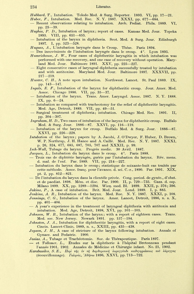 Hubbard, T., Intubation. Toledo Med. & Surg. Reporter. 1893. VI, pp. 17—21. Huber, F., Intubation. Med. Ree. N. Y. 1887. XXXI, pp. 677—684. — Recent observations relating to intubation. Areh. Pediat. Phila. 1889. VI, pp. 25—39. Hughes, P. D., Intubation of larynx; report of cases. Kansas Med. Jour. Topeka 1895. VIII, pp. 651—655. — Intubation of the larynx in diphtheria. Scot. Med. & Surg. Jour. Edinburgh 1897. I, pp. 523—528. Hugues, A., L'intubation laryngee dans le Croup. These. Paris 1894. — Des incovenients de l'intubation laryngee dans le croup. 4°. Lyon 1895. Humrichouse, J. W., Four cases of diphtheritic laryngitis in which intubation was performed with one recovery, and one case of recovery without Operation. Mary- land Med. Jour. Baltimore 1891. XXV, pp. 225—227. — Eight consecutive cases of laryngeal diphtheria successfully treated by intubation and with antitoxine. Maryland Med. Jour. Baltimore 1897. XXXVII, pp. 217—219. Hunter, C. H., A note upon intubation. Northwest. Lancet. St. Paul 1889. IX, pp. 143—147. Ingals, E. F., Intubation of the larynx for diphtheritic croup. Jour. Amer. Med. Assoc. Chicago 1886. VII, pp. 35—37. — Intubation of the larynx. Trans. Amer. Laryngol. Assoc. 1887. N. Y. 1888. IX, pp. 6—24. — Intubation as compared with tracheotomy for the relief of diphtheritic laryngitis. Med. Age, Detroit, 1889. VII, pp. 49—51. — Surgical treatment of diphtheria; intubation. Chicago Med. Ree. 1891. II, pp. 304—307. Ingraham, H. D., Two cases of intubation of the larynx for diphtheritic croup. Buffalo Med. & Surg. Jour. 1886—87. XXVI, pp. 116—119. — Intubation of the larynx for croup. Buffalo Med. & Surg. Jour. 1886—87. XXVI, pp. 226—228. Intubation of the larynx; papers by A. Jacobi, J. O'Dwyer, F. Huber, D. Brown, W. P. Northrup, J. H. Hance and A. Caille. Med. Ree. N. Y. 1887. XXXI, p. 26, 324, 677, 685, 687, 705, 707 and XXXII, p. 99. Isch-Wall, Tubage du larynx. Progres medic. 30 Avril. 1887. Jacques, L., Intubation du larynx dans le croup. 4°. Paris 1888. — Trois cas de diphterie laryngee, gueris par l'intubation du larynx. Rev. mens. d. mal. de l'enf. Par. 1889. VII, pp. 214—227. — Intubation du larynx dans le croup; statistique de soixante-huit cas traites par cette methode. Assoc. frang. pour l'avance. d. sei. C.-r., 1890. Par. 1891. XIX, pt. 2, pp. 812—821. — De l'intubation du larynx dans la clientele privee. Cong. period. de gynec, d'obst. et de paediat. 1898. Mem. et diso. Par. 1900. II, p. 729—735. Gazz. d. osp. Milano 1899. XX, pp. 1289—1294. Wien. med. Bl. 1899. XXII, p. 376; 396. Jakins, P., A case of intubation. Brit. Med. Jour. Lond. 1889. I, p. 885. Jenhins, A. R., Intubation of the larynx. Med. Ree. N. Y. 1887. XXXI, p. 108. Jennings, C. G., Intubation of the larynx. Amer. Lancet, Detroit, 1886, n. s. X, pp. 401—404. — A year's experience in the treatment of laryngeal diphtheria with antitoxin and intubation. Med. Age, Detroit, 1898, XVI, pp. 101—105. Johnson, W. B., Intubation of the larynx; with a report of eighteen cases. Trans. Med. soc. New Jersey. Newark 1891. pp. 157—194. Johnston, J. A., Intubation for diphtheritic laryngitis, with a report of eight cases. Cincin. Lancet-Clinic, 1889, n. s., XXIII, pp. 435—438. Jopson, J. H., A case of stricture of the larynx following intubation. Annais of Gynaec. and Pedatrie. 1900. Josias, A., Tubage et Tracheotomie. Soc. de Therapeutique. Paris 1897. — et Tollemer, L., Etudes sur la diphtherie a l'höpital Bretonneau pendant l'annee 1901, 1902. Annales de Medicine et Chirurgie infant. No. 21, 1902. Karabasiles, S. E., Hegt xfjg ev zfj di(pßeQizixij XaQvyyizidi xafteyrjQiaoewg zov Xagvyyog (ecouvillonnage). ra/.rjvög, 'A&rjvcu 1896, XXVI, pp. 713—722.