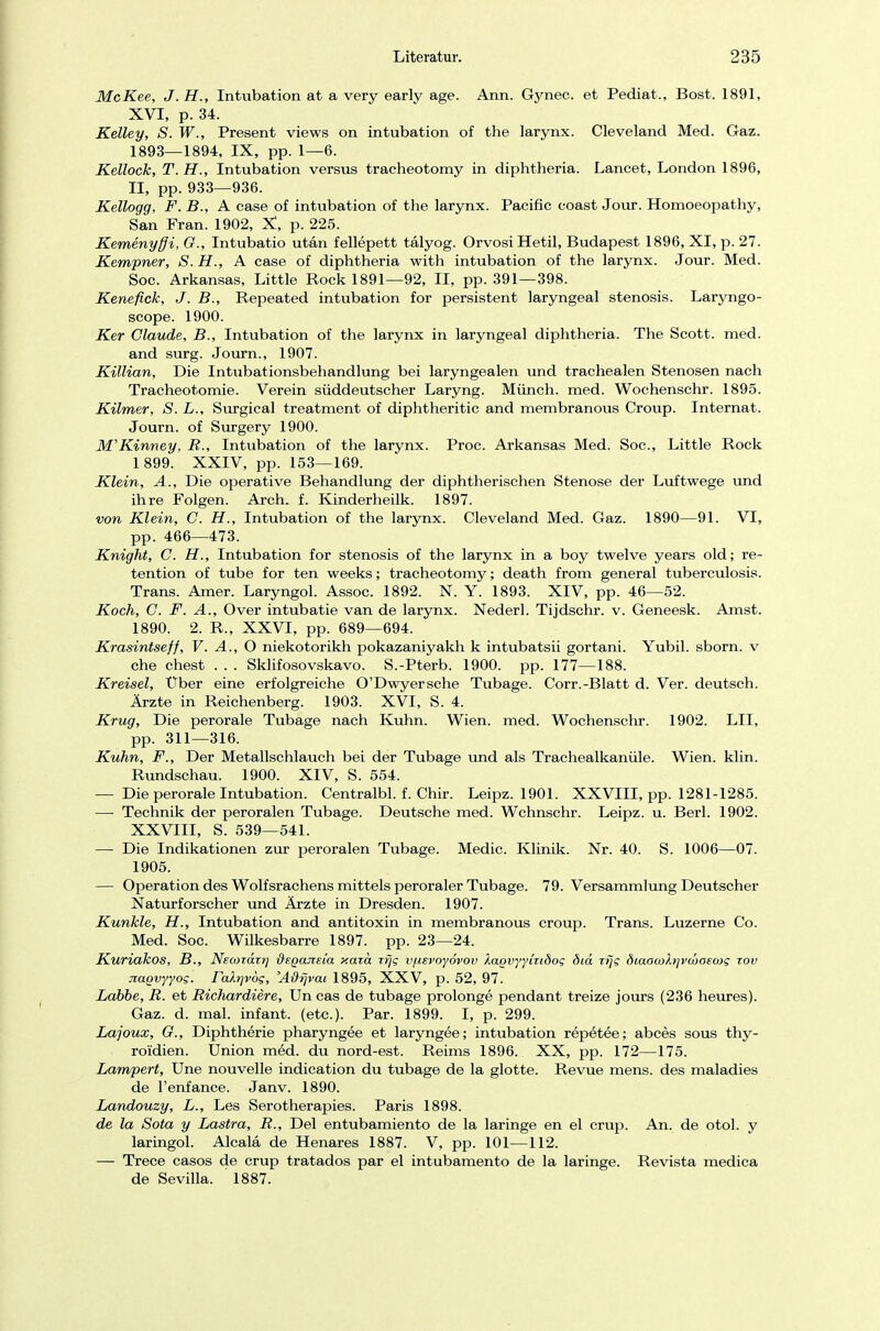 McKee, J. H., Intubation at a very early age. Ann. Gynec. et Pediat., Bost. 1891, XVI, p. 34. Kelley, S. W., Present views on intubation of the larynx. Cleveland Med. Gaz. 1893—1894, IX, pp. 1—6. Kellock, T.H., Intubation versus tracheotomy in diphtheria. Lancet, London 1896, II, pp. 933—936. Kellogg, F. B., A case of intubation of the larynx. Pacific coast Jour. Homoeopathy, San Fran. 1902, X, p. 225. Kemenyffi, G., Intubatio utän fellepett tälyog. OrvosiHetil, Budapest 1896, XI, p. 27. Kempner, S.H., A case of diphtheria with intubation of the larynx. Jour. Med. Soc. Arkansas, Little Rock 1891—92, II, pp. 391—398. Kenefick, J. B., Repeated intubation for persistent laryngeal Stenosis. Laryngo- scope. 1900. Ker Claude, B., Intubation of the larynx in laryngeal diphtheria. The Scott, med. and surg. Journ., 1907. Killian, Die Intubationsbehandlung bei laryngealen und trachealen Stenosen nach Tracheotomie. Verein süddeutscher Laryng. Münch, med. Wochenschr. 1895. Kilmer, S. L., Surgical treatment of diphtheritic and membranous Croup. Internat. Journ. of Surgery 1900. M'Kinney, R., Intubation of the larynx. Proc. Arkansas Med. Soc, Little Rock 1 899. XXIV, pp. 153—169. Klein, A., Die operative Behandlung der diphtherischen Stenose der Luftwege und ihre Folgen. Arch. f. Kinderheilk. 1897. von Klein, G. H., Intubation of the larynx. Cleveland Med. Gaz. 1890—91. VI, pp. 466—473. Knight, G. H., Intubation for Stenosis of the larynx in a boy twelve years old; re- tention of tube for ten weeks; tracheotomy; death from general tuberculosis. Trans. Amer. Laryngol. Assoc. 1892. N. Y. 1893. XIV, pp. 46—52. Koch, G. F. A., Over intubatie van de larynx. Nederl. Tijdschr. v. Geneesk. Amst. 1890. 2. R., XXVI, pp. 689—694. Krasintseff, V. A., O niekotorikh pokazaniyakh k intubatsii gortani. Yubil. sborn. v che ehest . . . Sklifosovskavo. S.-Pterb. 1900. pp. 177—188. Kreisel, Über eine erfolgreiche O'Dwyersche Tubage. Corr.-Blatt d. Ver. deutsch. Ärzte in Reichenberg. 1903. XVI, S. 4. Krug, Die perorale Tubage nach Kuhn. Wien. med. Wochenschr. 1902. LH, pp. 311—316. Kuhn, F., Der Metallschlauch bei der Tubage und als Trachealkanüle. Wien. klin. Rundschau. 1900. XIV, S. 554. — Die perorale Intubation. Centralbl. f. Chir. Leipz. 1901. XXVIII, pp. 1281-1285. — Technik der peroralen Tubage. Deutsche med. Wchnschr. Leipz. u. Berl. 1902. XXVIII, S. 539—541. — Die Indikationen zur peroralen Tubage. Medic. Klinik. Nr. 40. S. 1006—07. 1905. — Operation des Wolfsrachens mittels peroraler Tubage. 79. Versammlung Deutscher Naturforscher und Ärzte in Dresden. 1907. Kunkle, H., Intubation and antitoxin in membranous croup. Trans. Luzerne Co. Med. Soc. Wilkesbarre 1897. pp. 23—24. Kuriakos, B., Neonazi*] dsganeia xarä trjg v/xsvoyövov Xa.Qvyyiub'og did rfjg diaocokrjvmaecog xov jtagvyyog. r<xXr]v6g, 'Adr\vai 1895, XXV, p. 52, 97. Lobbe, R. et Richardiere, Un cas de tubage prolonge pendant treize jours (236 heures). Gaz. d. mal. infant. (etc.). Par. 1899. I, p. 299. Lajoux, G., Diphtherie pharyngee et laryngee; intubation repetee; abces sous thy- roi'dien. Union med. du nord-est. Reims 1896. XX, pp. 172—175. Lampert, Une nouvelle indication du tubage de la glotte. Revue mens, des maladies de l'enfance. Janv. 1890. Landouzy, L., Les Serotherapies. Paris 1898. de la Sota y Lastra, R., Del entubamiento de la laringe en el crup. An. de otol. y laringol. Alcalä de Henares 1887. V, pp. 101—112. — Trece casos de crup tratados par el intubamento de la laringe. Revista medica de Sevilla. 1887.