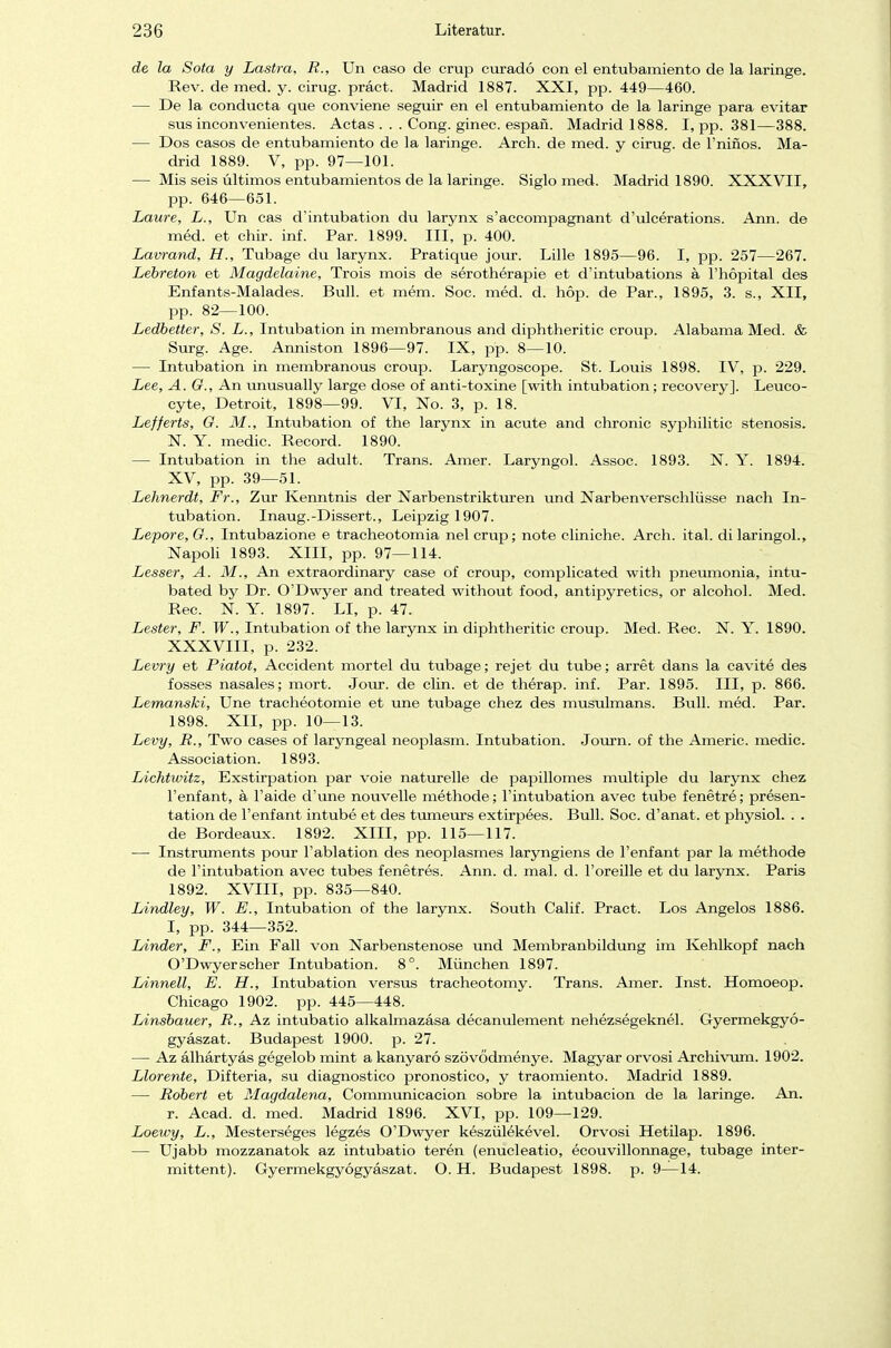de la Sota y Lastra, R., Un caso de crup curadö con el entubamiento de la laringe. Rev. de med. y. cirug. präct. Madrid 1887. XXI, pp. 449—460. — De la conducta que conviene seguir en el entubamiento de la laringe para evitar sus inconvenientes. Actas . . . Cong. ginec. espan. Madrid 1888. I, pp. 381—388. — Dos casos de entubamiento de la laringe. Arch. de med. y cirug. de l'ninos. Ma- drid 1889. V, pp. 97—101. — Mis seis Ultimos entubamientos de la laringe. Siglo med. Madrid 1890. XXXVII, pp. 646—651. Laure, L., Un cas d'intubation du larynx s'accompagnant d'ulcerations. Ann. de med. et chir. inf. Par. 1899. III, p. 400. Lavrand, H., Tubage du larynx. Pratique jour. Lille 1895—96. I, pp. 257—267. Lebreton et Magdelaine, Trois mois de serotherapie et d'intubations ä l'hopital des Enfants-Malades. Bull, et mem. Soc. med. d. hop. de Par., 1895, 3. s., XII, pp. 82—100. Ledbetter, S. L., Intubation in membranous and diphtheritic croup. Alabama Med. & Surg. Age. Anniston 1896—97. IX, pp. 8—10. — Intubation in membranous croup. Laryngoscope. St. Louis 1898. IV, p. 229. Lee, A. G., An unusually large dose of anti-toxine [with intubation; recovery]. Leuco- cyte, Detroit, 1898—99. VI, No. 3, p. 18. Lefferts, G. M., Intubation of the larynx in acute and chronic syphilitic Stenosis. N. Y. medic. Record. 1890. — Intubation in the adult. Trans. Amer. Laryngol. Assoc. 1893. N. Y. 1894. XV, pp. 39—51. Lehnerdt, Fr., Zur Kenntnis der Narbenstrikturen und Narbenverschlüsse nach In- tubation. Inaug.-Dissert., Leipzig 1907. Lepore, G., Intubazione e tracheotomia nel crup; note cliniche. Arch. ital. di laringol., Napoli 1893. XIII, pp. 97—114. Lesser, A. M., An extraordinary case of croup, complicated with pneumonia, intu- bated by Dr. O'Dwyer and treated without food, antipyretics, or alcohol. Med. Ree. N. Y. 1897. LI, p. 47. Lester, F. W., Intubation of the larynx in diphtheritic croup. Med. Ree. X. Y. 1890. XXXVIII, p. 232. Levry et Piatot, Accident mortel du tubage; rejet du tube; arret dans la cavite des fosses nasales; mort. Jour. de clin. et de therap. inf. Par. 1895. III, p. 866. Lemanski, Une tracheotomie et une tubage chez des musulmans. Bull. med. Par. 1898. XII, pp. 10—13. Levy, R., Two cases of laryngeal neoplasm. Intubation. Journ. of the Americ. medic. Association. 1893. Lichtwitz, Exstirpation par voie naturelle de papillomes multiple du larynx chez l'enfant, ä l'aide d'une nouvelle methode; l'intubation avec tube fenetre; presen- tation de l'enfant intube et des tumeurs extirpees. Bull. Soc. d'anat. et physiol. . . de Bordeaux. 1892. XIII, pp. 115—117. — Instruments pour l'ablation des neoplasmes laryngiens de l'enfant par la methode de l'intubation avec tubes fenetres. Ann. d. mal. d. l'oreille et du larynx. Paris 1892. XVIII, pp. 835—840. Lindley, W. E., Intubation of the larynx. South Calif. Pract. Los Angelos 1886. I, pp. 344—352. Linder, F., Ein Fall von Narbenstenose und Membranbildung im Kehlkopf nach O'Dwyer scher Intubation. 8°. München 1897. Linneil, E. H., Intubation versus tracheotomy. Trans. Amer. Inst. Homoeop. Chicago 1902. pp. 445—448. Linsbauer, R., Az intubatio alkalmazäsa decanulement nehezsegeknel. Gyermekgyö- gyaszat. Budapest 1900. p. 27. — Az alhartyas gegelob mint a kanyarö szövödmenye. Magyar orvosi Archivum. 1902. Llorente, Difteria, su diagnostico pronostico, y traomiento. Madrid 1889. — Robert et Magdalena, Communicacion sobre la intubacion de la laringe. An. r. Acad. d. med. Madrid 1896. XVI, pp. 109—129. Loewy, L., Mesterseges legzes O'Dwyer keszülekevel. Orvosi Hetilap. 1896. — Ujabb mozzanatok az intubatio teren (enucleatio, ecouvillonnage, tubage inter- mittent). Gyermekgyögyaszat. O. H. Budapest 1898. p. 9—14.