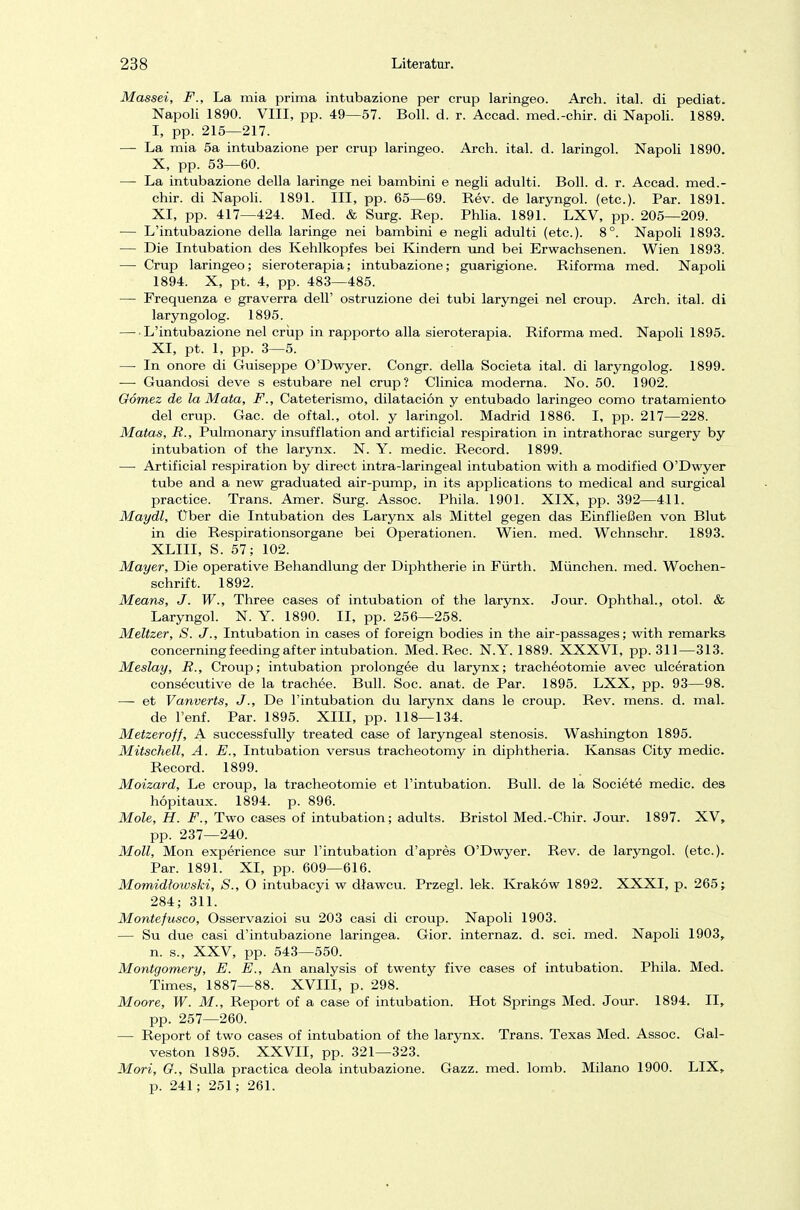 Massei, F., La mia prima intubazione per crup laringeo. Areh. ital. di pediat. Napoli 1890. VIII, pp. 49—57. Boll. d. r. Accad. med.-chir. di Napoli. 1889. I, pp. 215—217. — La mia 5a intubazione per crup laringeo. Arch. ital. d. laringol. Napoli 1890. X, pp. 53—60. — La intubazione della laringe nei bambini e negli adulti. Boll. d. r. Accad. med.- chir. di Napoli. 1891. III, pp. 65—69. Rev. de laryngol. (etc.). Par. 1891. XI, pp. 417—424. Med. & Surg. Rep. Phlia. 1891. LXV, pp. 205—209. — L'intubazione della laringe nei bambini e negli adulti (etc.). 8°. Napoli 1893. — Die Intubation des Kehlkopfes bei Kindern und bei Erwachsenen. Wien 1893. — Crup laringeo; sieroterapia; intubazione; guarigione. Riforma med. Napoli 1894. X, pt. 4, pp. 483—485. — Frequenza e graverra dell' ostruzione dei tubi laryngei nei croup. Arch. ital. di laryngolog. 1895. L'intubazione nei crup in rapporto alla sieroterapia. Riforma med. Napoli 1895. XI, pt. 1, pp. 3—5. — In onore di Guiseppe O'Dwyer. Congr. della Societa ital. di laryngolog. 1899. — Guandosi deve s estubare nei crup? Clinica moderna. No. 50. 1902. Gömez de la Mata, F., Cateterismo, dilataciön y entubado laringeo como tratamiento del crup. Gac. de oftal., otol. y laringol. Madrid 1886. I, pp. 217—228. Matas, R., Pulmonary insufflation and artificial respiration in intrathorac surgery by intubation of the larynx. N. Y. medic. Record. 1899. — Artificial respiration by direct intra-laringeal intubation with a modified O'Dwyer tube and a new graduated air-pump, in its applications to medical and surgical practice. Trans. Amer. Surg. Assoc. Phila. 1901. XIX, pp. 392—411. Maydl, Uber die Intubation des Larynx als Mittel gegen das Einfließen von Blut in die Respirationsorgane bei Operationen. Wien. med. Wchnschr. 1893. XLIII, S. 57; 102. Mayer, Die operative Behandlung der Diphtherie in Fürth. München, med. Wochen- schrift. 1892. Means, J. W., Three cases of intubation of the larynx. Jour. Ophthal., otol. & Laryngol. N. Y. 1890. II, pp. 256—258. Meitzer, S. J., Intubation in cases of foreign bodies in the air-passages; with remarks concerning feeding after intubation. Med. Ree. N.Y. 1889. XXXVI, pp. 311—313. Meslay, R., Croup; intubation prolongee du larynx; tracheotomie avec ulceration consecutive de la trachee. Bull. Soc. anat. de Par. 1895. LXX, pp. 93—98. — et Vanverts, J., De l'intubation du larynx dans le croup. Rev. mens. d. mal. de l'enf. Par. 1895. XIII, pp. 118—134. Metzeroff, A successfully treated case of laryngeal Stenosis. Washington 1895. Mitschell, A. E., Intubation versus tracheotomy in diphtheria. Kansas City medic. Record. 1899. Moizard, Le croup, la tracheotomie et l'intubation. Bull, de la Societe medic. des höpitaux. 1894. p. 896. Mole, H. F., Two cases of intubation; adults. Bristol Med.-Chir. Jour. 1897. XV, pp. 237—240. Moll, Mon experience sur l'intubation d'apres O'Dwyer. Rev. de laryngol. (etc.). Par. 1891. XI, pp. 609—616. Momidhwski, S., O intubaeyi w dlaweu. Przegl. lek. Krakow 1892. XXXI, p. 265; 284; 311. Montefusco, Osservazioi su 203 casi di croup. Napoli 1903. — Su due casi d'intubazione laringea. Gior. internaz. d. sei. med. Napoli 1903, n. s., XXV, pp. 543—550. Montgomery, E. E., An analysis of twenty five cases of intubation. Phila. Med. Times, 1887—88. XVIII, p. 298. Moore, W. M., Report of a case of intubation. Hot Springs Med. Jour. 1894. II, pp. 257—260. — Report of two cases of intubation of the larynx. Trans. Texas Med. Assoc. Gal- veston 1895. XXVII, pp. 321—323. Mori, G., Sulla practica deola intubazione. Gazz. med. lomb. Milano 1900. LIX, p. 241; 251; 261.
