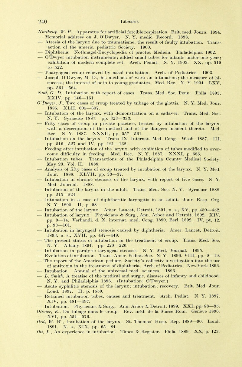 Northrup, W. P., Apparatus for artificial forcible respiration. Brit. med. Journ. 1894. — Memorial address on J. O'Dwyer. N. Y. medic. Record. 1898. — Atresia of the larynx due to traumatisme, the result of faulty Intubation. Trans- action of the americ. pediatric Society. 1900. — Diphtheriä. Nothnagel-Encyclopedia of practic. Medicin. Philadelphia 1902. — O'Dwyer intubation Instruments; added small tubes for infants under one year; exhibition of modern complete set. Arch. Pediat. N. Y. 1903. XX, pp. 519 to 522. — Pharyngeal Croup relieved by nasal intubation. Arch. of Pediatrics. 1903. — Joseph O'Dwyer, M. D., his methods of werk on intubation; the measure of hi- success; the interest of both to young graduates. Med. Ree. N. Y. 1904. LXV, pp. 561—564. Nutt, G. D., Intubation with report of cases. Trans. Med. Soc. Penn. Phila. 1893, XXIV, pp. 146—151. O'Dwyer, J., Two cases of croup treated by tubage of the glottis. N. Y. Med. Jour. 1885. XLII, 605—607. — Intubation of the larynx, with demonstration on a cadaver. Trans. Med. Soc. N. Y. Syracuse 1887. pp. 323—333. — Fifty cases of croup in private practice, treated by intubation of the larynx, with a description of the method and of the dangers incident thereto. Med. Ree. N. Y. 1887. XXXII, pp. 557—561. — Intubation on the larynx. Trans IX. Internat. Med. Cong. Wash. 1887. III, pp. 516—527 and IV, pp. 121—132. — Feeding after intubation of the larynx, with exhibition of tubes modified to over- come difficulty in feeding. Med. Ree. N. Y. 1887. XXXI, p. 685. — Intubation tubes. Transactions of the Philadelphia County Medical Society. May 23, Vol. II. 1888. — Analysis of fifty cases of croup treated by intubation of the larynx. N. Y. Med. Jour. 1888. XLVII, pp. 33—37. — Intubation in chronic Stenosis of the larynx, with report of five cases. N. Y. Med. Journal. 1888. — Intubation of the larynx in the adult. Trans. Med. Soc. N. Y. Syracuse 1888. pp. 215—224. — Intubation in a case of diphtheritic laryngitis in an adult. Jour. Resp. Org. N. Y. 1890. II, p. 98. — Intubation of the larynx. Amer. Lancet, Detroit, 1891, n. s., XV, pp. 450—452. — Intubation of larynx. Physicians & Surg., Ann. Arbor and Detroit, 1892. XIV, pp. 9—14. Verhandl. d. X. internat. med. Cong. 1890. Berl. 1892. IV, pt. 12. p. 93—101. — Intubation in laryngeal Stenosis caused by diphtheriä. Amer. Lancet, Detroit, 1893, n. s., XVII, pp. 447—449. — The present Status of intubation in the treatment of croup. Trans. Med. Soc. N. Y. Albany 1894. pp. 220—226. — Intubation in paralytic laryngeal Stenosis. N. Y. Med. Journal. 1895. — Evolution of intubation. Trans. Amer. Pediat. Soc. N.Y. 1896. VIII, pp. 9—19. ■— The report of the American pediatr. Society's collectiv investigation into the use of antitoxin in the treatment of diphtheriä. Arch. of Pediatrics. New York 1896. — Intubation. Annual of the universal med. sciences. 1896. — L. Smith, A treatise of the medical and surgic. diseases of infancy and childhood. N. Y. and Philadelphia 1896. (Intubation: O'Dwyer.) — Acute syphilitic Stenosis of the larynx; intubation; recovery. Brit. Med. Jour. Lond. 1897. II, p. 1559. — Retained intubation tubes, causes and treatment. Arch. Pediat. N. Y. 1897. XIV, pp. 481—497. — Intubation. Physicians & Surg., Ann. Arbor & Detroit, 1899. XXI, pp. 88—95. Olivier, E., Du tubage dans le croup. Rev. med. de la Suisse Rom. Geneve 1896. XVI, pp. 554—576. Ord, W. W., Intubation of the larynx. St. Thomas' Hosp. Rep. 1889—90. Lond. 1891. N. s., XIX, pp. 65—84. Ott, L., An experience in intubation. Times & Register. Phila. 1889. XX, p. 123.