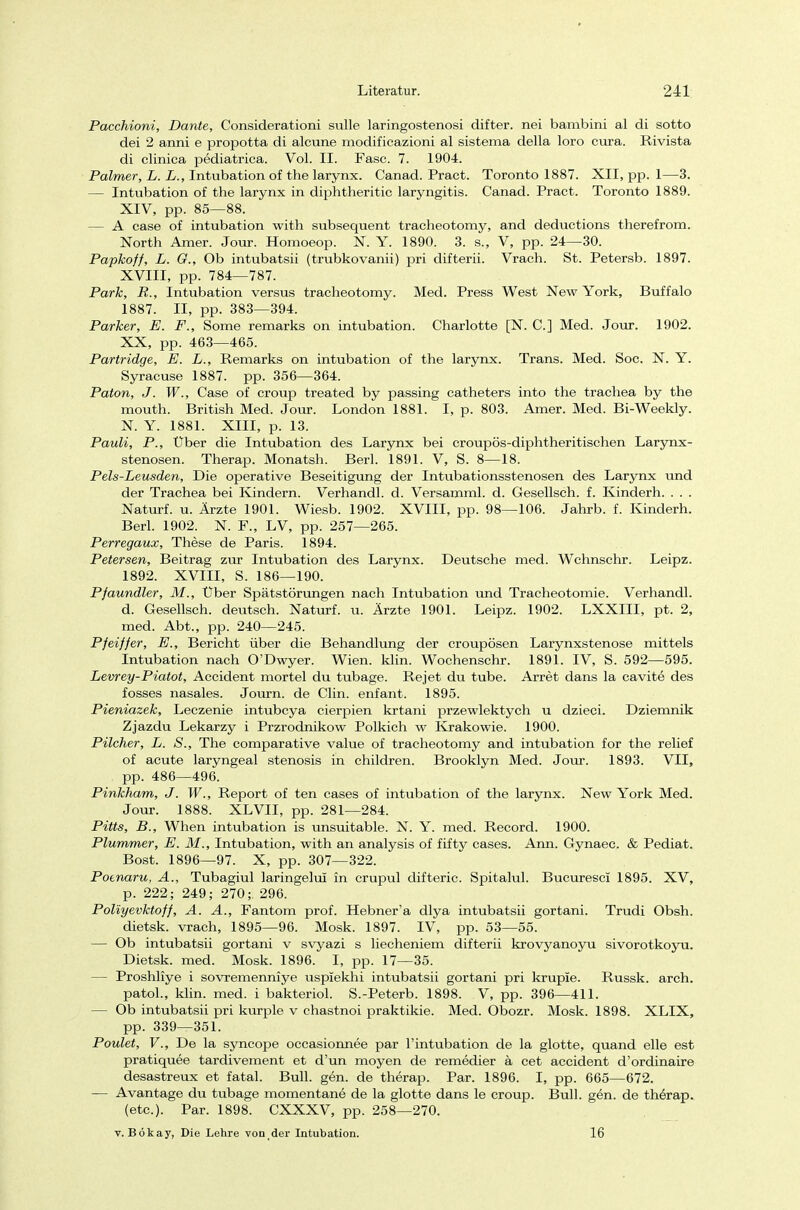 Pacchioni, Dante, Considerationi sulle laringostenosi difter. nei bambini al di sotto dei 2 anni e propotta di alcune modificazioni al sistema della loro cura. Rivista di clinica pediatrica. Vol. II. Fase. 7. 1904. Palmer, L. L., Intubation of the larynx. Canad. Pract. Toronto 1887. XII, pp. 1—3. — Intubation of the larynx in diphtheritic laryngitis. Canad. Pract. Toronto 1889. XIV, pp. 85—88. — A case of intubation with subsequent traeheotomy, and deduetions therefrom. North Amer. Jour. Homoeop. N. Y. 1890. 3. s., V, pp. 24—30. Papkoff, L. Cr., Ob intubatsii (trubkovanii) pri difterii. Vrach. St. Petersb. 1897. XVIII, pp. 784—787. Park, R., Intubation versus traeheotomy. Med. Press West New York, Buffalo 1887. II, pp. 383—394. Parker, E. F., Some remarks on intubation. Charlotte [N. C] Med. Jour. 1902. XX, pp. 463—465. Partridge, E. L., Remarks on intubation of the larynx. Trans. Med. Soc. N. Y. Syracuse 1887. pp. 356—364. Paton, J. W., Case of croup treated by passing catheters into the trachea by the mouth. British Med. Jour. London 1881. I, p. 803. Amer. Med. Bi-Weekly. N. Y. 1881. XIII, p. 13. Pauli, P., Über die Intubation des Larynx bei croupös-diphtheritischen Larynx - stenosen. Therap. Monatsh. Berl. 1891. V, S. 8—18. Pels-Leusden, Die operative Beseitigung der Intubationsstenosen des Larynx und der Trachea bei Kindern. Verhandl. d. Versamml. d. Gesellsch. f. Kinderh. . . . Naturf. u. Ärzte 1901. Wiesb. 1902. XVIII, pp. 98—106. Jahrb. f. Kinderh. Berl. 1902. N. F., LV, pp. 257—265. Perregaux, These de Paris. 1894. Petersen, Beitrag zur Intubation des Larynx. Deutsche med. Wchnschr. Leipz. 1892. XVIII, S. 186—190. Pfaundler, M., Über Spätstörungen nach Intubation und Tracheotomie. Verhandl. d. Gesellsch. deutsch. Naturf. u. Ärzte 1901. Leipz. 1902. LXXIII, pt. 2, med. Abt., pp. 240—245. Pfeiffer, E., Bericht über die Behandlung der croupösen Larynxstenose mittels Intubation nach O'Dwyer. Wien. klin. Wochenschr. 1891. IV, S. 592—595. Levrey-Piatot, Accident mortel du tubage. Rejet du tube. Arret dans la cavite des fosses nasales. Journ. de Clin, enfant. 1895. Pieniazek, Leczenie intubeya cierpien krtani przewlektych u dzieci. Dziemnik Zjazdu Lekarzy i Przrodnikow Polkich w Krakowie. 1900. Pilcher, L. S., The comparative value of traeheotomy and intubation for the relief of acute laryngeal Stenosis in children. Brooklyn Med. Jour. 1893. VII, pp. 486—496. Pinkham, J. W., Report of ten cases of intubation of the larynx. New York Med. Jour. 1888. XLVII, pp. 281—284. Pitts, B., When intubation is unsuitable. N. Y. med. Record. 1900. Plummer, E. M., Intubation, with an analysis of fifty cases. Ann. Gynaec. & Pediat. Bost. 1896—97. X, pp. 307—322. Potnaru, A., Tubagiul laringelui in crupul difteric. Spitalul. Bucuresci 1895. XV, p. 222; 249; 270;. 296. Poliyevktoff, A. A., Fantom prof. Hebner'a dlya intubatsii gortani. Trudi Obsh. dietsk. vrach, 1895—96. Mosk. 1897. IV, pp. 53—55. — Ob intubatsii gortani v svyazi s liecheniem difterii krovyanoyu sivorotkoyu. Dietsk. med. Mosk. 1896. I, pp. 17—35. — Proshliye i sovremenniye uspiekhi intubatsii gortani pri krupie. Russk. arch. patol., klin. med. i bakteriol. S.-Peterb. 1898. V, pp. 396—411. — Ob intubatsii pri kurple v chastnoi praktikie. Med. Obozr. Mosk. 1898. XLIX, pp. 339—351. Poulet, V., De la syncope oecasionnee par l'intubation de la glotte, quand eile est pratiquee tardivement et d'un moyen de remedier ä cet accident d'ordinaire desastreux et fatal. Bull. gen. de therap. Par. 1896. I, pp. 665—672. — Avantage du tubage momentane de la glotte dans le croup. Bull. gen. de therap. (etc.). Par. 1898. CXXXV, pp. 258—270. v. Bökay, Die Lehre von der Intubation. 16