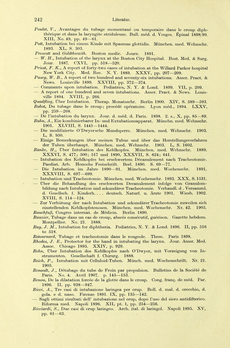Poulet, V., Avantages du tubage momentane ou temporaire dans le croup diph- therique et dans la laryngite striduleuse. Bull. med. d. Vosges. Epinal 1898/99. XIII, No. 49, pp. 49—61. Pott, Intubation bei einem Kinde mit Spasmus glottidis. München, med. Wchnschr. 1893. XL, S. 303. Prescott and Goldthwaith. Boston medic. Journ. 1891. ■— W. H., Intubation of the larynx at the Boston City Hospital. Bost. Med. & Surg. Jour. 1887. CXVI, pp. 518—520. Priest, F. K., A report of forty-two cases of intubation at the Willard Parker hospital New York City. Med. Ree. N. Y. 1889. XXXV, pp. 207—209. Pusey, W. B., A report of two hundred and seventy-six intubations. Amer. Pract. & News. Louisville 1899. XXVIII, pp. 372—374. — Comments upon intubation. Pediatrics, N. Y. & Lond. 1899. VII, p. 209. — A report of one hundred and seven intubations. Amer. Pract. & News. Louis- ville 1894. XVIII, p. 266. Quadflieg, Über Intubation. Therap. Monatsschr. Berlin 1900. XIV, S. 589—593. Rabot, Du tubage dans le Croup; procede operatoire. Lyon med., 1894. LXXV, pp. 259—268. — De l'intubation du larynx. Jour. d. med. d. Paris. 1898. 2. s., X, pp. 85—89. Bahn, A., Ein kombinierbarer In- und Extubationsapparat. Münchn. med. Wchnschr. 1901. XLVIII, S. 1441—1444. — Die modifizierte O'Dwyersche Mundsperre. München, med. Wchnschr. 1903. L, S. 950. — Einige Bemerkungen über meinen Tubus und über das Herstellungsverfahren der Tuben überhaupt. München, med. Wchnschr. 1903. L, S. 1602. Bänke, H., Über Intubation des Kehlkopfes. München, med. Wchnschr. 1889. XXXVI, S. 477; 500; 517 und 1890, XXXVII, S. 624; 641. — Intubation des Kehlkopfes bei erschwertem Decanulement nach Tracheotomie. Paediat. Arb. Henochs Festschrift. Berk 1890. S. 69—77. — Die Intubation im Jahre 1890—91. München, med. Wochenschr. 1891. XXXVIII, S. 697—699. — Intubation und Tracheotomie. München, med. Wochenschr. 1893. XXX, S. 1531. — Uber die Behandlung des erschwerten Decanulement infolge von Granulom- bildung nach Intubation und sekundärer Tracheotomie. Verhandl. d . Versamml. d. Gesellsch. f. Kindern. . . . deutsch. Naturf. u. Ärzte 1901. Wiesb. 1902. XVIII, S. 114—124. — Zur Verhütung der nach Intubation und sekundärer Tracheotomie zuweilen sich einstellenden Kehlkopfstenosen. München, med. Wochenschr. Nr. 42. 1905. Bauchfuß, Congres internat. de Medicin. Berlin 1890. Bauzier, Tubage dans un cas de croup, absces consecutif, guerison. Gazette hebdom. Montpellier. No. 21. 1888. Bay, J. M., Intubation for diphtheria. Pediatrics, N. Y. & Lond. 1896. II, pp. 516 to 518. Betournard, Tubage et tracheotomie dans le rougeole. These. Paris 1898. Bhodes, J. E., Protector for the hand in intubating the larynx. Jour. Amer. Med. Assoc. Chicago 1895. XXIV, p. 929. Behn, Uber Intubation des Kehlkopfes nach O'Dwyer, mit Vorzeigung von In- strumenten. Gesellschaft f. Chirurg. 1888. Beich, P., Intubation mit Celluloid-Tuben. Münch, med. Wochenschrift. Nr. 21. 1905. Benault, J., Detubage du tube de Froin par propulsion. Bulletins de la Societe de Paris. No. 4. Avril 1907. p. 145—153. Benou, De la dilatation forcee de la glotte dans le croup. Cong. franc. de med. Par. 1896. II, pp. 938—947. Bicci, A., Tre casi di intubazione laringea per crup. Boll. d. mal. d. orecchio, d. gola. e d. naso. Firenze 1891. IX, pp. 135—142. — Sugli ottimi risultati dell' intubazione nel crup, dopo l'uso del siero antidifterico. Riforma med. Napoli 1896. XII, pt. 1, pp. 254—256. Bicciardi, S., Due casi di crup laringeo. Arch. ital. di laringol. Napoli 1895. XV, pp. 61—63.