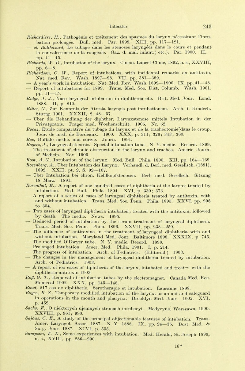 Richardiere, H., Pathogenie et traitement des spasmes du larynx necessitant l'intu- bation prolongee. Bull. med. Par. 1899. XIII, pp. 117—121. — et Balthazard, Le tubage dans les stenoses laryngees dans le cours et pendant la convalescence de la rougeole. Gaz. d. mal. infant.( etc.). Par. 1900. II, pp. 41—45. Richards, W. D., Intubation of the larynx. Cincin. Lancet-Clinic, 1892, n. s., XXVIII, pp. 6—8. Richardson, C. W., Report of intubations, with incidental remarks on antitoxin. Nat. med. Rev. Wash. 1897—98. VII, pp. 381—389. — A year's work in intubation. Nat. Med. Rev. Wash. 1899—1900. IX, pp. 41—48. — Report of intubations for 1899. Trans. Med. Soc. Dist. Columb. Wash. 1901. pp. 11—15. Ridge, J. J'., Naso-laryngeal intubation in diphtheria etc. Brit. Med. Jour. Lond. 1888. II, p. 810. Ritter, G., Zur Kenntnis der Atresia laryngis post intubationem. Arch. f. Kinderh. Stuttg. 1901. XXXII, S. 48—57. —■ Über die Behandlung der diphther. Larynxstenose mittels Intubation in der Privatpraxis. Prager med. Wochenschrift. 1905. Nr. 52. Rocaz, Etüde comparative du tubage du larynx et de la tracheotomie^dans le croup. Jour. de med. de Bordeaux. 1900. XXX, p. 311; 326; 343; 360. Roe, Buffalo medic. and surgic. Journ. 1891. Rogers, J., Laryngeal Stenosis. Special intubation-tube. N. Y. medic. Record. 1899. — The treatment of chronic obstruction in the larynx and trachea. Americ. Journ. of Medicin. Nov. 1905. Root, A. G., Intubation of the larynx. Med. Bull. Phila. 1890. XII, pp. 164—169. Rosenberg, A., Uber Intubation des Larynx. Verhandl. d. Berl. med. Gesellsch. (1891), 1892. XXII, pt. 2, S. 92—107. — Über Intubation bei chron. Kehlkopf Stenosen. Berl. med. Gesellsch. Sitzung 18. März. 1891. Rosenthal, E., A report of one hundred cases of diphtheria of the larynx treated by intubation. Med. Bull. Phila. 1894. XVI, p. 330; 373. — A report of a series of cases of laryngeal diphtheria treated by antitoxin, with and without intubation. Trans. Med. Soc. Penn. Phila. 1895. XXVI, pp. 298 to 304. — Two cases of laryngeal diphtheria intubated; treated with the antitoxin, followed by death. The medic. News. 1895. — Reduced period of intubation by the serum treatment of laryngeal diphtheria. Trans. Med. Soc. Penn. Phila. 1896. XXVII, pp. 238—250. — The influence of antitoxine in the treatment of laryngeal diphtheria with and without intubation. Maryland Med. Jour. Baltimore 1898. XXXIX, p. 745. — The modified O'Dwyer tube. N. Y. medic. Record. 1898. — Prolonged intubation. Amer. Med. Phila. 1901. I, p. 214. — The progress of intubation. Arch. of Pediatrics. (Editorial.) 1903. — The changes in the management of laryngeal diphtheria treated by intubation. Arch. of Pediatrics. 1903. — A report of ioo cases of diphtheria of the larynx, intubated and treated with the diphtheria-antitoxin 1903. Roß, G. T., Removal of intubation tubes by the electromagnet. Canada Med. Ree. Montreal 1902. XXX, pp. 145—148. Roud, 217 cas de diphtherie. Serotherapie et intubation. Lausanne 1898. Royce, R. S,, Temporary modified intubation of the larynx, as an aid and safeguard in Operations in the mouth and pharynx. Brooklyn Med. Jour. 1902. XVI, p. 452. Sachs, F., O niektorych ujemnych stronach intubaeyi. Medycyna, Warszawa, 1900. XXVIII, p. 961; 990. Sajous, C. E., A study of the principal objectionable features of intubation. Trans. Amer. Laryngol. Assoc. 1887. N. Y. 1888. IX, pp. 24—35. Bost. Med. & Surg. Jour. 1887. XCVI, p. 555. Sampson, F. E., Some experiences with intubation. Med. Herald, St. Joseph 1899, n. s., XVIII, pp. 286—290. 16*