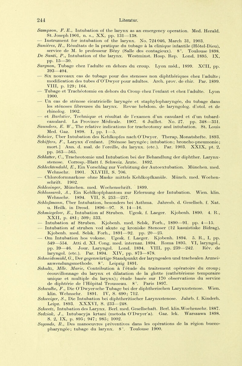 Sampson, F. E., Intubation of the larynx as an emergency Operation. Med. Herald. St. Joseph 1901, n. s., XX, pp. 131—138. — Instrument for intubation of the larynx. No. 724 046, March 31, 1903. Sanieres, H., Resultats de la pratique du tubage a la clinique infantile (Hötel-Dieu), Service de M. le professeur Bezy (Salle des contagieux). 8°. Toulouse 1898. De Santi, P., Intubation of the larynx. Westminst. Hosp. Rep. Lond. 1895. IX, pp. 15—30. Sargnon, Tubage chez l'adulte en dehors du croup. Lyon med., 1899. XCII, pp. 393—404. — Six nouveaux cas de tubage pour des stenoses non diphtheriques chez l'adulte; modification des tubes d'O'Dwyer pour adultes. Arch. prov. de chir. Par. 1899. VIII, p. 129; 164. — Tubage et Tracheotomie en dehors du Croup chez l'enfant et chez l'adulte. Lyon 1900. — Un cas de Stenose cicatricielle laryngee et staphylopharyngee, du tubage dans les stenoses fibreuses du larynx. Revue hebdom. de laryngolog. d'otol. et de rhinolog. 1902. — et Barlatier, Technique et resultat de l'examen d'un canulard et d'un tubard- canulard. La Province Medicale. 1907. 6 Juillet. No. 27. pp. 348—351. Saunders, E. W., The relative indications for tracheotomy and intubation. St. Louis Med. Gaz. 1898. I, pp. 1—5. Scheier, Uber Intubation des Kehlkopfes nach O'Dwyer. Therap. Monatshefte. 1893. Schiffers, F., Larynx d'enfant. [Stenose laryngee; intubation; broncho-pneumonie; mort.] Ann. d. mal. de l'oreille, du larynx. (etc.). Par. 1903. XXIX, pt. 2, pp. 563—565. Schlatter, C, Tracheotomie und Intubation bei der Behandlung der diphther. Larynx- stenose. Corresp.-Blatt f. Schweiz. Ärzte. 1892. Schlechtendahl, E., Ein Vorschlag zur Verhütung der Autoextubation. München, med. Wchnschr. 1901. XLVIII, S. 706. — Chloroformnarkose ohne Maske mittels Kehlkopfkanüle. Münch, med. Wochen- schrift. 1902. Schlesinger, München, med. Wochenschrift. 1899. Schlossarek, A., Ein Kehlkopfphantom zur Erlernung der Intubation. Wien. klin. Wchnschr. 1894. VII, S. 253—257. Schloßmann, Über Intubation, besonders bei Asthma. Jahresb. d. Gesellsch. f. Nat. u. Heilk. in Dresd. 1896—97. S. 14—16. Schmiegelow, E., Intubation af Struben. Ugesk. f. Laeger. Kjobenh. 1890. 4. R., XXII, p. 481; 509; 533. — Intubation af Struben. Kjobenh. med. Selsk, Forh., 1890—91. pp. 4—15. — Intubation af struben ved akute og kroniske Stenoser (12 kasuistiske Bidrag). Kjobenh. med. Selsk. Forh., 1891—92. pp. 20—25. — Om Intubation hos voksne. Ugesk. f. Laeger. Kjobenh. 1894. 5. R., I, pp. 549—554. Atti d. XL Cong. med. internaz. 1894. Roma 1895. VI, laryngol., pp. 39—46. Jour. Laryngol. Lond. 1894. VIII, pp. 239—242. Rev. de laryngol. (etc.). Par. 1894. XIV, pp. 873—878. Schneidemühl, G., Der gegenwärtige Standpunkt der laryngealen und trachealen Arznei- anwendungsmethode. 8°. Leipzig 1891. Schultz, Mlle. Marie, Contribution ä l'etude du traitement operatoire du croup; ecouvillonnage du larynx et dilatation de lä glotte (catheterisme temporaire unique et multiple du larynx); etude basee sur 170 observations du Service de diphterie de l'Höpital Trousseau. 8°. Paris 1897. Schwalbe, F., Die O'Dwyersche Tubage bei der diphtherischen Larynxstenose. Wien, klin. Wchnschr. 1891. IV, S. 690; 712. Schweiger, S., Die Intubation bei diphtherischer Larynxstenose. Jahrb. f. Kinderh. Leipz. 1893. XXXVI, S. 233—248. Schwetz, Intubation des Larynx. Berl. med. Gesellschaft. Berl. klin.Wochenschr. 1887. Sedziak, J'., Intubacyja krtani (metoda O'Dwyer'a). Gaz. lek. Warszawa 1898. S. 2, IX, p. 895; 947; 985; 1002. Segonds, R., Des manoeuvres preventives dans les Operations de la region bucco- pharyngee; tubage du larynx. 8°. Toulouse 1900.
