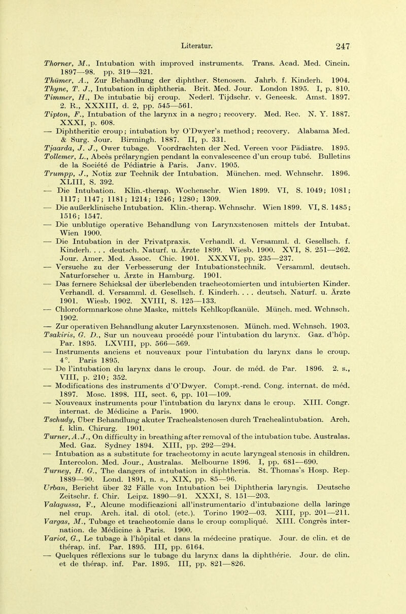 Thorner, M., Intubation with improved instruments. Trans. Acad. Med. Cincin. 1897—98. pp. 319—321. Thümer, A., Zur Behandlung der diphther. Stenosen. Jahrb. f. Kindern. 1904. Thyne, T. J'., Intubation in diphtheria. Brit. Med. Jour. London 1895. I, p. 810. Timmer, H., De intubatie bij croup. Nederl. Tijdschr. v. Geneesk. Amst. 1897. 2. R., XXXIII, d. 2, pp. 545—561. Tipton, F., Intubation of the larynx in a negro; recovery. Med. Ree. N. Y. 1887. XXXI, p. 608. — Diphtheritic Croup; intubation by O'Dwyer's method; recovery. Alabama Med. & Surg. Jour. Birmingh. 1887. II, p. 331. Tjaarda, J. J., Ower tubage. Voordrachten der Ned. Vereen voor Pädiatre. 1895. Tollemer, L., Abces prelaryngien pendant la convalescence d'un croup tube. Bulletins de la Societe de Pediatrie ä Paris. Janv. 1905. Trumpp, J'., Notiz zur Technik der Intubation. München, med. Wchnschr. 1896. XLIII, S. 392. — Die Intubation. Klin.-therap. Wochenschr. Wien 1899. VI, S. 1049; 1081; 1117; 1147; 1181; 1214; 1246; 1280; 1309. — Die außerklinische Intubation. Klin.-therap. Wchnschr. Wien 1899. VI, S. 1485; 1516; 1547. — Die unblutige operative Behandlung von Larynxstenosen mittels der Intubat. Wien 1900. — Die Intubation in der Privatpraxis. Verhandl. d. Versamml. d. Gesellsch. f. Kinderh deutsch. Naturf. u. Ärzte 1899. Wiesb. 1900. XVI, S. 251—262. Jour. Amer. Med. Assoc. Chic. 1901. XXXVI, pp. 235—237. — Versuche zu der Verbesserung der Intubationstechnik. Versamml. deutsch. Naturforscher u. Ärzte in Hamburg. 1901. — Das fernere Schicksal der überlebenden tracheotomierten und intubierten Kinder. Verhandl. d. Versamml. d. Gesellsch. f. Kinderh. . . . deutsch. Naturf. u. Ärzte 1901. Wiesb. 1902. XVIII, S. 125—133. ■— Chloroformnarkose ohne Maske, mittels Kehlkopfkanüle. Münch, med. Wchnsch. 1902. — Zur operativen Behandlung akuter Larynxstenosen. Münch, med. Wchnsch. 1903. Tsahiris, G. D., Sur un nouveau procede pour l'intubation du larynx. Gaz. d'höp. Par. 1895. LXVIII, pp. 566—569. —- Instruments anciens et nouveaux pour l'intubation du larynx dans le croup. 4°. Paris 1895. — De l'intubation du larynx dans le croup. Jour. de med. de Par. 1896. 2. s., VIII, p. 210; 352. — Modifications des instruments d'O'Dwyer. Compt.-rend. Cong. internat. de med. 1897. Mose. 1898. III, sect. 6, pp. 101—109. — Nouveaux instruments pour l'intubation du larynx dans le croup. XIII. Congr. internat. de Medicine a Paris. 1900. Tschudy, Über Behandlung akuter Trachealstenosen durch Trachealintubation. Arch. f. klin. Chirurg. 1901. Turner, A.J., On difficulty in breathing af ter removal of the intubation tube. Australas. Med. Gaz. Sydney 1894. XIII, pp. 292—294. ■— Intubation as a Substitute for tracheotomy in acute laryngeal Stenosis in children. Intercolon. Med. Jour., Australas. Melbourne 1896. I, pp. 681—690. Turney, H. G., The dangers of intubation in diphtheria. St. Thomas's Hosp. Rep. 1889—90. Lond. 1891, n. s., XIX, pp. 85—96. Urban, Bericht über 32 Fälle von Intubation bei Diphtheria laryngis. Deutsche Zeitschr. f. Chir. Leipz. 1890—91. XXXI, S. 151—203. Valagussa, F., Alcune modifieazioni all'instrumentario d'intubazione della laringe nel crup. Arch. ital. di otol. (etc.). Torino 1902—03. XIII, pp. 201—211. Vargas, M., Tubage et tracheotomie dans le croup complique. XIII. Congres inter- nation. de Medicine ä Paris. 1900. Variot, G., Le tubage ä l'hopital et dans la medecine pratique. Jour. de clin. et de therap. inf. Par. 1895. III, pp. 6164. — Quelques reflexions sur le tubage du larynx dans la diphtherie. Jour. de clin. et de therap. inf. Par. 1895. III, pp. 821—826.