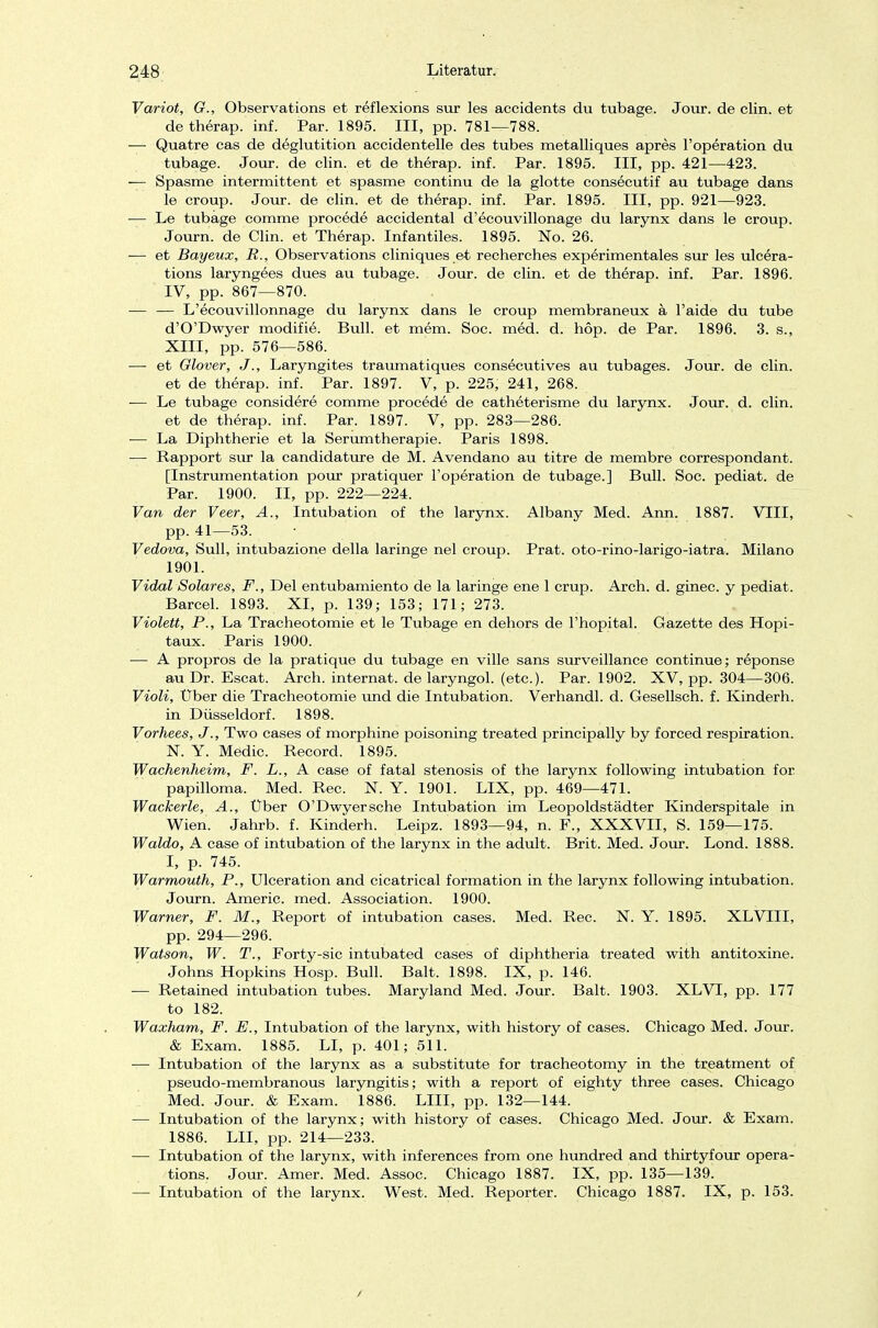 Variot, G., Observations et reflexions sur les accidents du tubage. Jour. de clin. et de therap. inf. Par. 1895. III, pp. 781—788. — Quatre cas de deglutition accidentelle des tubes metalliques apres l'operation du tubage. Jour. de clin. et de therap. inf. Par. 1895. III, pp. 421—423. — Spasme intermittent et spasme continu de la glotte consecutif au tubage dans le croup. Jour. de clin. et de therap. inf. Par. 1895. III, pp. 921—923. — Le tubage comme procede accidental d'ecouvillonage du larynx dans le croup. Journ. de Clin, et Therap. Infantiles. 1895. No. 26. — et Bayeux, R., Observations cliniques et recherches experimentales sur les ulcera- tions laryngees dues au tubage. Jour. de clin. et de therap. inf. Par. 1896. IV, pp. 867—870. — — L'ecouvillonnage du larynx dans le croup membraneux ä l'aide du tube d'O'Dwyer modifie. Bull, et mem. Soc. med. d. hop. de Par. 1896. 3. s., XIII, pp. 576—586. —■ et Glover, J., Laryngites traumatiques consecutives au tubages. Jour. de clin. et de therap. inf. Par. 1897. V, p. 225, 241, 268. — Le tubage considere comme procede de catheterisme du larynx. Jour. d. clin. et de therap. inf. Par. 1897. V, pp. 283—286. — La Diphtherie et la Serumtherapie. Paris 1898. — Rapport sur la candidature de M. Avendano au titre de membre correspondant. [Instrumentation pour pratiquer l'operation de tubage.] Bull. Soc. pediat. de Par. 1900. II, pp. 222—224. Van der Veer, A., Intubation of the larynx. Albany Med. Ann. 1887. VIII, pp. 41—53. Vedova, Sull, intubazione della laringe nel croup. Prat. oto-rino-larigo-iatra. Milano 1901. Vidal Solares, F., Del entubamiento de la laringe ene 1 crup. Arch. d. ginec. y pediat. Barcel. 1893. XI, p. 139; 153; 171; 273. Violett, P., La Tracheotomie et le Tubage en dehors de l'hopital. Gazette des Hopi- taux. Paris 1900. — A propros de la pratique du tubage en ville sans surveillance continue; reponse au Dr. Escat. Arch. internat. de laryngol. (etc.). Par. 1902. XV, pp. 304—306. Violi, Über die Tracheotomie und die Intubation. Verhandl. d. Gesellsch. f. Kindern. in Düsseldorf. 1898. Vorhees, J., Two cases of morphine poisoning treated principally by forced respiration. N. Y. Medic. Record. 1895. Wachenheim, F. L., A case of fatal Stenosis of the larynx following intubation for papilloma. Med. Ree. N. Y. 1901. LIX, pp. 469—471. Wackerle, A., Über O'Dwyersche Intubation im Leopoldstädter Kinderspitale in Wien. Jahrb. f. Kindern. Leipz. 1893—94, n. F., XXXVII, S. 159—175. Waldo, A case of intubation of the larynx in the adult. Brit. Med. Jour. Lond. 1888. I, p. 745. Warmouth, P., Ulceration and cicatrical formation in the larynx following intubation. Journ. Americ. med. Association. 1900. Warner, F. M., Report of intubation cases. Med. Ree. N. Y. 1895. XLVIII, pp. 294—296. Watson, W. T., Forty-sic intubated cases of diphtheria treated with antitoxine. Johns Hopkins Hosp. Bull. Balt. 1898. IX, p. 146. — Retained intubation tubes. Maryland Med. Jour. Balt. 1903. XLVE, pp. 177 to 182. Waxham, F. E., Intubation of the larynx, with history of cases. Chicago Med. Jour. & Exam. 1885. LI, p. 401; 511. ■— Intubation of the larynx as a Substitute for tracheotomy in the treatment of pseudo-membranous laryngitis; with a report of eighty three cases. Chicago Med. Jour. & Exam. 1886. LIII, pp. 132—144. — Intubation of the larynx; with history of cases. Chicago Med. Jour. & Exam. 1886. LH, pp. 214—233. — Intubation of the larynx, with inferences from one hundred and thirtyfour Opera- tions. Jour. Amer. Med. Assoc. Chicago 1887. IX, pp. 135—139. — Intubation of the larynx. West. Med. Reporter. Chicago 1887. IX, p. 153.