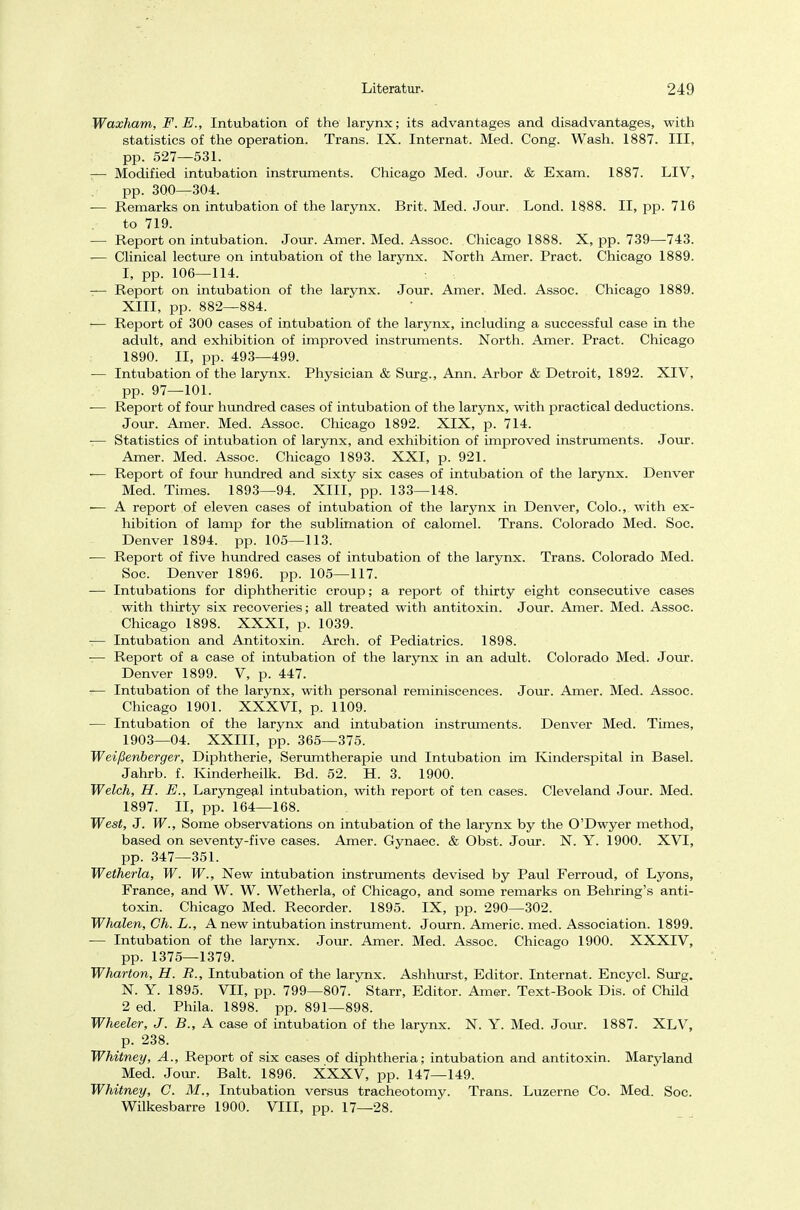 Waxham, F.E., Intubation of the larynx; its advantages and disadvantages, with statistics of the Operation. Trans. IX. Internat. Med. Cong. Wash. 1887. III, pp. 527—531. ;— Modified intubation instruments. Chicago Med. Jour. & Exam. 1887. LIV, pp. 300—304. — Remarks on intubation of the larynx. Brit. Med. Jour. Lond. 1888. II, pp. 716 to 719. — Report on intubation. Jour. Amer. Med. Assoc. Chicago 1888. X, pp. 739—743. — Clinical lecture on intubation of the larynx. North Amer. Pract. Chicago 1889. I, pp. 106—114. -— Report on intubation of the larynx. Jour. Amer. Med. Assoc. Chicago 1889. XIII, pp. 882—884. i— Report of 300 cases of intubation of the larynx, including a successful case in the adult, and exhibition of improved instruments. North. Amer. Pract. Chicago 1890. II, pp. 493—499. -— Intubation of the larynx. Physician & Surg., Ann. Arbor & Detroit, 1892. XIV, pp. 97—101. — Report of four hundred cases of intubation of the larynx, with practical deductions. Jour. Amer. Med. Assoc. Chicago 1892. XIX, p. 714. — Statistics of intubation of larynx, and exhibition of improved instruments. Jour. Amer. Med. Assoc. Chicago 1893. XXI, p. 921. -— Report of four hundred and sixty six cases of intubation of the larynx. Denver Med. Times. 1893—94. XIII, pp. 133—148. — A report of eleven cases of intubation of the larynx in Denver, Colo., with ex- hibition of lamp for the Sublimation of calomel. Trans. Colorado Med. Soc. Denver 1894. pp. 105—113. — Report of five hundred cases of intubation of the larynx. Trans. Colorado Med. Soc. Denver 1896. pp. 105—117. — Intubations for diphtheritic croup; a report of thirty eight consecutive cases with thirty six recoveries; all treated with antitoxin. Jour. Amer. Med. Assoc. Chicago 1898. XXXI, p. 1039. — Intubation and Antitoxin. Arch. of Pediatrics. 1898. -— Report of a case of intubation of the larynx in an adult. Colorado Med. Jour. Denver 1899. V, p. 447. — Intubation of the larynx, with personal reminiscences. Jour. Amer. Med. Assoc. Chicago 1901. XXXVI, p. 1109. — Intubation of the larynx and intubation instruments. Denver Med. Times, 1903—04. XXIII, pp. 365—375. Weißenberger, Diphtherie, Serumtherapie und Intubation im Kinderspital in Basel. Jahrb. f. Kinderheilk. Bd. 52. H. 3. 1900. Welch, H. E., Laryngeal intubation, with report of ten cases. Cleveland Jour. Med. 1897. II, pp. 164—168. West, J. W., Some observations on intubation of the larynx by the O'Dwyer method, based on seventy-five cases. Amer. Gynaec. & Obst. Jour. N. Y. 1900. XVI, pp. 347—351. Wetheria, W. W., New intubation instruments devised by Paul Ferroud, of Lyons, France, and W. W. Wetheria, of Chicago, and some remarks on Behring's anti- toxin. Chicago Med. Recorder. 1895. IX, pp. 290—302. Whalen, Gh. L., A new intubation instrument. Journ. Americ. med. Association. 1899. — Intubation of the larynx. Jour. Amer. Med. Assoc. Chicago 1900. XXXIV, pp. 1375—1379. Wharton, H. R., Intubation of the larynx. Ashhurst, Editor. Internat. Encycl. Surg. N. Y. 1895. VII, pp. 799—807. Starr, Editor. Amer. Text-Book Dis. of Child 2 ed. Phila. 1898. pp. 891—898. Wheeler, J. B., A case of intubation of the larynx. N. Y. Med. Jour. 1887. XLV, p. 238. Whitney, A., Report of six cases of diphtheria; intubation and antitoxin. Maryland Med. Jour. Balt. 1896. XXXV, pp. 147—149. Whitney, C. M., Intubation versus tracheotomy. Trans. Luzerne Co. Med. Soc. Wilkesbarre 1900. VIII, pp. 17—28.
