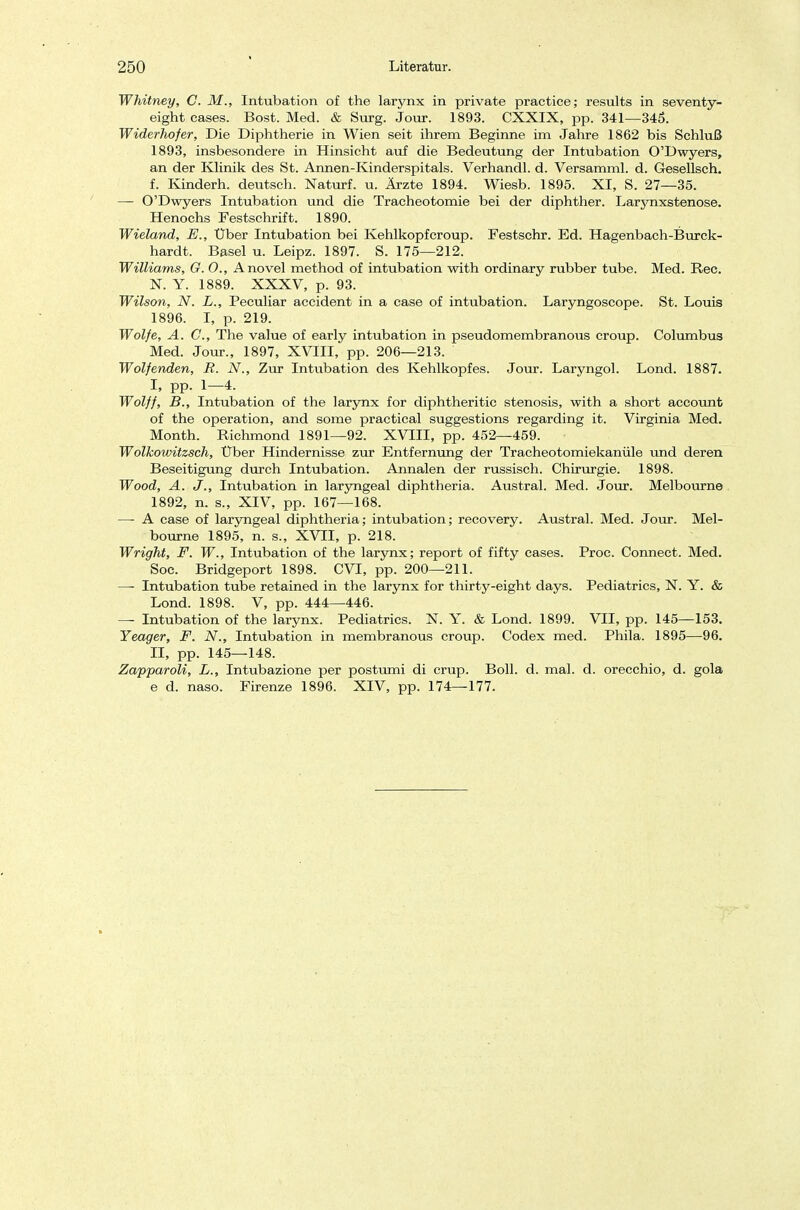 Whitney, C. M., Intubation of the larynx in private practice; results in seventy- eight cases. Bost. Med. & Surg. Jour. 1893. CXXIX, pp. 341—345. Widerhof er, Die Diphtherie in Wien seit ihrem Beginne im Jahre 1862 bis Schluß 1893, insbesondere in Hinsicht auf die Bedeutung der Intubation O'Dwyers, an der Klinik des St. Annen-Kinderspitals. Verhandl. d. Versamml. d. Gesellsch. f. Kindern, deutsch. Naturf. u. Ärzte 1894. Wiesb. 1895. XI, S. 27—35. — O'Dwyers Intubation und die Tracheotomie bei der diphther. Larynxstenose. Henochs Festschrift. 1890. Wieland, E., Uber Intubation bei Kehlkopfcroup. Festschr. Ed. Hagenbach-Burck- hardt. Basel u. Leipz. 1897. S. 175—212. Williams, G. O., Anovel method of intubation with ordinary rubber tube. Med. Ree. X. Y. 1889. XXXV, p. 93. Wilson, N. L., Peculiar accident in a case of intubation. Laryngoscope. St. Louis 1896. I, p. 219. Wolfe, A. C, The value of early intubation in pseudomembranous croup. Columbus Med. Jour., 1897, XVIII, pp. 206—213. Wolf enden, R. N., Zur Intubation des Kehlkopfes. Jour. Laryngol. Lond. 1887. I, pp. 1—4. Wolff, B., Intubation of the larynx for diphtheritic Stenosis, with a short aecount of the Operation, and some practical suggestions regarding it. Virginia Med. Month. Richmond 1891—92. XVIII, pp. 452—459. - Wolkowitzsch, Über Hindernisse zur Entfernung der Tracheotomiekanüle und deren Beseitigung durch Intubation. Annalen der russisch. Chirurgie. 1898. Wood, A. J., Intubation in laryngeal diphtheria. Austral. Med. Jour. Melbourne 1892, n. s., XIV, pp. 167—168. —■ A case of laryngeal diphtheria; intubation; recovery. Austral. Med. Jour. Mel- bourne 1895, n. s., XVII, p. 218. Wright, F. W., Intubation of the larynx; report of fifty cases. Proc. Connect. Med. Soc. Bridgeport 1898. CVI, pp. 200—211. —• Intubation tube retained in the larynx for thirty-eight days. Pediatrics, N. Y. & Lond. 1898. V, pp. 444—446. — Intubation of the larynx. Pediatrics. N. Y. & Lond. 1899. VII, pp. 145—153. Yeager, F. N., Intubation in membranous croup. Codex med. Phila. 1895—96. II, pp. 145—148. Zapparoli, L., Intubazione per postumi di crup. Boll. d. mal. d. orecchio, d. gola e d. naso. Firenze 1896. XIV, pp. 174—177.