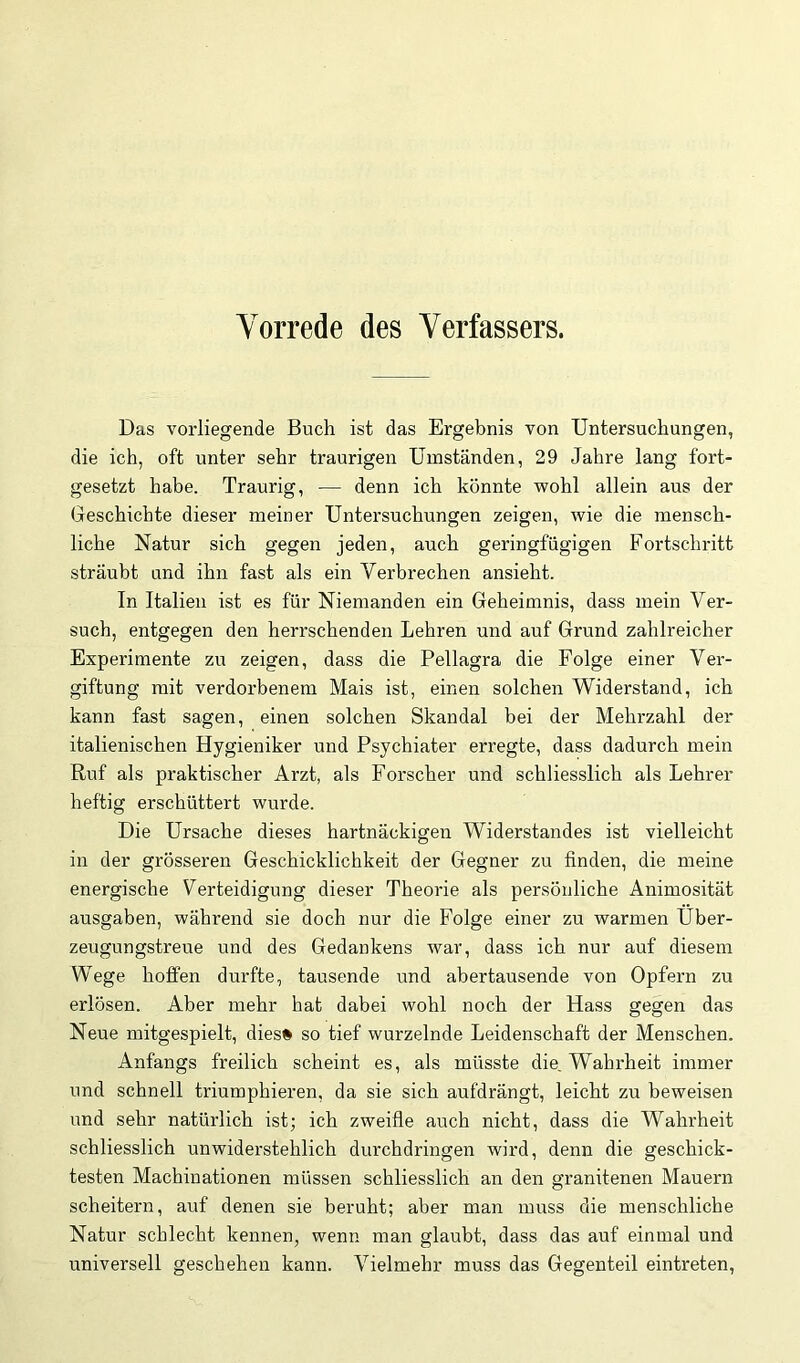 Vorrede des Verfassers. Das vorliegende Buch ist das Ergebnis von Untersuchungen, die ich, oft unter sehr traurigen Umständen, 29 Jahre lang fort- gesetzt habe. Traurig, — denn ich könnte vpohl allein aus der Geschichte dieser meiner Untersuchungen zeigen, wie die mensch- liche Natur sich gegen jeden, auch geringfügigen Fortschritt sträubt und ihn fast als ein Verbrechen ansieht. In Italien ist es für Niemanden ein Geheimnis, dass mein Ver- such, entgegen den herrschenden Lehren und auf Grund zahlreicher Experimente zu zeigen, dass die Pellagra die Folge einer Ver- giftung mit verdorbenem Mais ist, einen solchen Widerstand, ich kann fast sagen, einen solchen Skandal bei der Mehrzahl der italienischen Hygieniker und Psychiater erregte, dass dadurch mein Ruf als praktischer Arzt, als Forscher und schliesslich als Lehrer heftig erschüttert wurde. Die Ursache dieses hartnäckigen Widerstandes ist vielleicht in der grösseren Geschicklichkeit der Gegner zu finden, die meine energische Verteidigung dieser Theorie als persönliche Animosität ausgaben, während sie doch nur die Folge einer zu warmen Über- zeugungstreue und des Gedankens war, dass ich nur auf diesem Wege hoffen durfte, tausende und abertausende von Opfern zu erlösen. Aber mehr hat dabei wohl noch der Hass gegen das Neue mitgespielt, dies# so tief wurzelnde Leidenschaft der Menschen. Anfangs freilich scheint es, als müsste die Wahrheit immer und schnell triumphieren, da sie sich aufdrängt, leicht zu beweisen und sehr natürlich ist; ich zweifle auch nicht, dass die Wahrheit schliesslich unwiderstehlich durchdringen wird, denn die geschick- testen Machinationen müssen schliesslich an den granitenen Mauern scheitern, auf denen sie beruht; aber man muss die menschliche Natur schlecht kennen, wenn man glaubt, dass das auf einmal und universell geschehen kann. Vielmehr muss das Gegenteil eintreten.