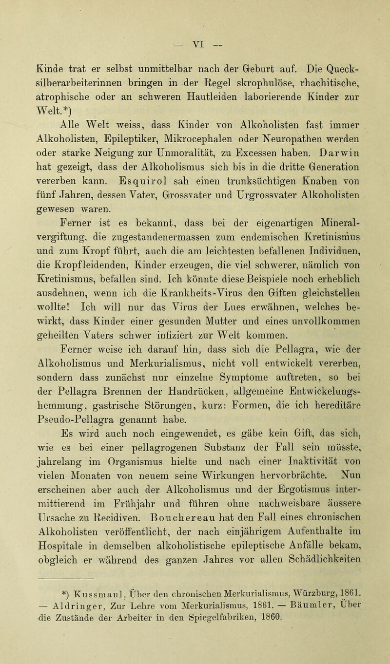 Kinde trat er selbst unmittelbar nach der Geburt auf. Die Queck- silberarbeiterinnen bringen in der Regel skropbulöse, rhacbitiscbe, atrophische oder an schweren Hautleiden laborierende Kinder zur Welt.*) Alle Welt weiss, dass Kinder von Alkoholisten fast immer Alkoholisten, Epileptiker, Mikrocephalen oder Neuropathen werden oder starke Neigung zur Unmoralität, zu Excessen haben. Darwin hat gezeigt, dass der Alkoholismus sich his in die dritte Generation vererben kann. Esquirol sah einen trunksüchtigen Knaben von fünf Jahren, dessen Vater, Grossvater und Urgrossvater Alkoholisten gewesen waren. Ferner ist es bekannt, dass bei der eigenartigen Mineral- vergiftung, die zugestandenermassen zum endemischen Kretinismus und zum Kropf führt, auch die am leichtesten befallenen Individuen, die Kropfleidenden, Kinder erzeugen, die viel schwerer, nämlich von Kretinismus, befallen sind. Ich könnte diese Beispiele noch erheblich ausdehnen, wenn ich die Krankheits-Virus den Giften gleichstellen wollte! Ich will nur das Virus der Lues erwähnen, welches be- wirkt, dass Kinder einer gesunden Mutter und eines unvollkommen geheilten Vaters schwer infiziert zur Welt kommen. Ferner weise ich darauf hin, dass sich die Pellagra, wie der Alkoholismus und Merkurialismus, nicht voll entwickelt vererben, sondern dass zunächst nur einzelne Symptome auftreten, so bei der Pellagra Brennen der Handrücken, allgemeine Entwickelungs- hemmung, gastrische Störungen, kurz: Formen, die ich hereditäre Pseudo-Pellagra genannt habe. Es wird auch noch eingewendet, es gäbe kein Gift, das sich, wie es bei einer pellagrogenen Substanz der Fall sein müsste, jahrelang im Organismus hielte und nach einer Inaktivität von vielen Monaten von neuem seine Wirkungen hervorbrächte. Nun erscheinen aber auch der Alkoholismus und der Ergotismus inter- mittierend im Frühjahr und führen ohne nachweisbare äussere Ursache zu Kecidiven. Bouchereau hat den Ifall eines chronischen Alkoholisten veröffentlicht, der nach einjährigem Aufenthalte im Hospitale in demselben alkoholistische epileptische Anfälle bekam, obgleich er während des ganzen Jahres vor allen Schädlichkeiten *) Kussmaul, Über den chronischen Merkurialismus, Würzhurg, 1861. — Aldringer, Zur Lehre vom Merkurialismus, 1861. — Bäu in 1er, Über die Zustände der Arbeiter in den Spiegelfabriken, 1860.