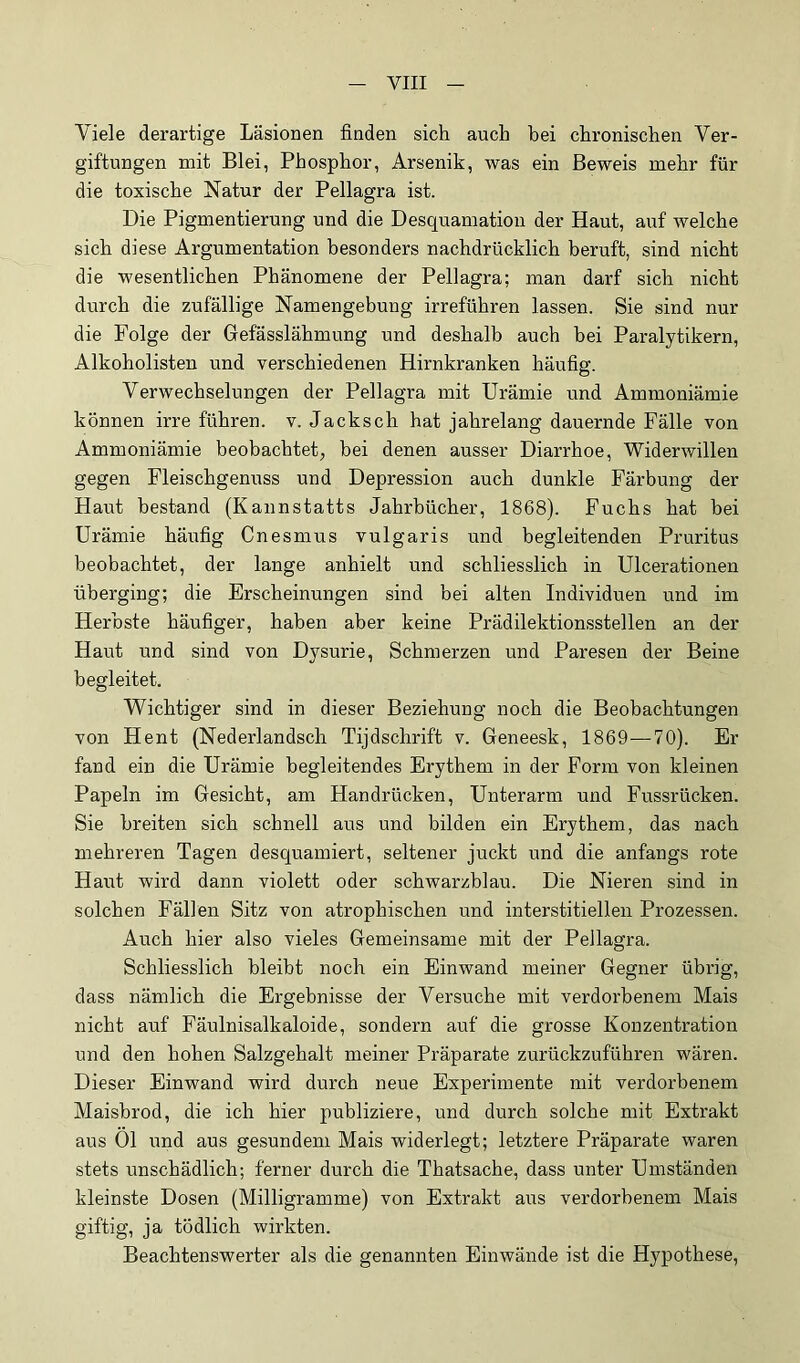 Viele derartige Läsionen finden sich auch bei chronischen Ver- giftungen mit Blei, Phosphor, Arsenik, was ein Beweis mehr für die toxische Natur der Pellagra ist. Die Pigmentierung und die Desquamation der Haut, auf welche sich diese Argumentation besonders nachdrücklich beruft, sind nicht die wesentlichen Phänomene der Pellagra; man darf sich nicht durch die zufällige Namengebung irreführen lassen. Sie sind nur die Folge der Gefässlähmung und deshalb auch bei Paralytikern, Alkoholisten und verschiedenen Hirnkranken häufig. Verwechselungen der Pellagra mit Urämie und Ammoniämie können irre führen, v. Jacksch hat jahrelang dauernde Fälle von Ammoniämie beobachtet, bei denen ausser Diarrhoe, Widerwillen gegen Fleischgenuss und Depression auch dunkle Färbung der Haut bestand (Kannstatts Jahrbücher, 1868). Fuchs hat hei Urämie häufig Cnesmus vulgaris und begleitenden Pruritus beobachtet, der lange anhielt und schliesslich in Ulcerationen überging; die Erscheinungen sind bei alten Individuen und im Herbste häufiger, haben aber keine Prädilektionsstellen an der Haut und sind von Dysurie, Schmerzen und Paresen der Beine begleitet. Wichtiger sind in dieser Beziehung noch die Beobachtungen von Hent (Nederlandsch Tijdschrift v. Geneesk, 1869—70). Er fand ein die Urämie begleitendes Erythem in der Form von kleinen Papeln im Gesicht, am Handrücken, Unterarm und Fussrücken. Sie breiten sich schnell aus und bilden ein Erythem, das nach mehreren Tagen desquamiert, seltener juckt und die anfangs rote Haut wird dann violett oder schwarzblau. Die Nieren sind in solchen Fällen Sitz von atrophischen und interstitiellen Prozessen. Auch hier also vieles Gemeinsame mit der Pellagra. Schliesslich bleibt noch ein Einwand meiner Gegner übrig, dass nämlich die Ergebnisse der Versuche mit verdorbenem Mais nicht auf Fäulnisalkaloide, sondern auf die grosse Konzentration und den hohen Salzgehalt meiner Präparate zurückzuführen wären. Dieser Einwand wird durch neue Experimente mit verdorbenem Maisbrod, die ich hier publiziere, und durch solche mit Extrakt aus Ol und aus gesundem Mais widerlegt; letztere Präparate waren stets unschädlich; ferner durch die Thatsache, dass unter Umständen kleinste Dosen (Milligramme) von Extrakt ai;s verdorbenem Mais giftig, ja tödlich wirkten. Beachtenswerter als die genannten Einwände ist die Hypothese,