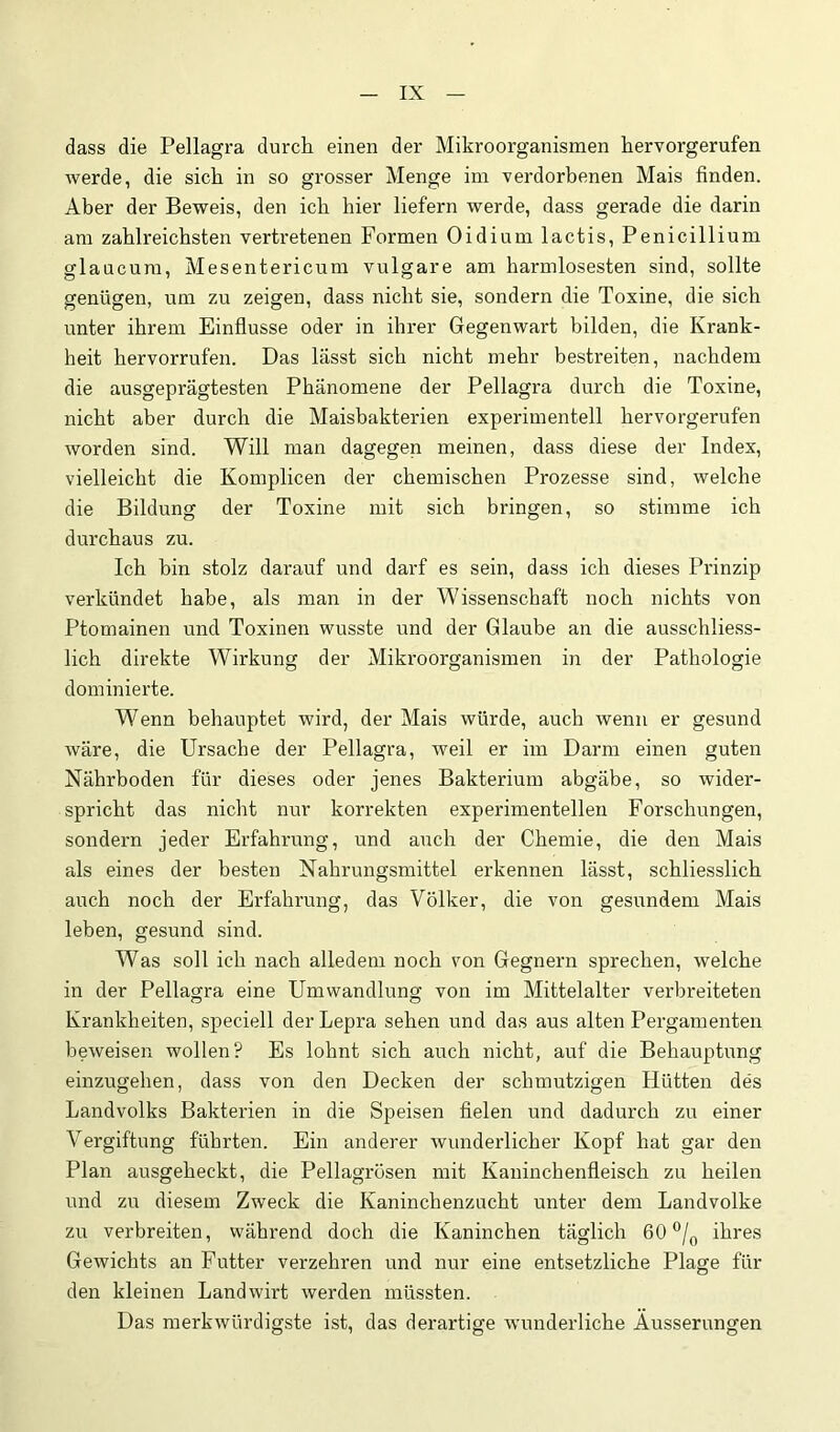 dass die Pellagra durch einen der Mikroorganismen hervorgerufen werde, die sich in so grosser Menge im verdorbenen Mais finden. Aber der Beweis, den ich hier liefern werde, dass gerade die darin am zahlreichsten vertretenen Formen Oidium lactis, Penicillium glaucum, Mesentericum vulgare am harmlosesten sind, sollte genügen, um zu zeigen, dass nicht sie, sondern die Toxine, die sich unter ihrem Einflüsse oder in ihrer Gegenwart bilden, die Krank- heit hervorrufen. Das lässt sich nicht mehr bestreiten, nachdem die ausgeprägtesten Phänomene der Pellagra durch die Toxine, nicht aber durch die Maisbakterien experimentell hervorgerufen worden sind. Will man dagegen meinen, dass diese der Index, vielleicht die Komplicen der chemischen Prozesse sind, welche die Bildung der Toxine mit sich bringen, so stimme ich durchaus zu. Ich hin stolz darauf und darf es sein, dass ich dieses Prinzip verkündet habe, als man in der Wissenschaft noch nichts von Ptomainen und Toxinen wusste und der Glaube an die ausschliess- lich direkte Wirkung der Mikroorganismen in der Pathologie dominierte. Wenn behauptet wird, der Mais würde, auch wenn er gesund wäre, die Ursache der Pellagra, weil er im Darm einen guten Nährboden für dieses oder jenes Bakterium abgäbe, so wider- spricht das nicht nur korrekten experimentellen Forschungen, sondern jeder Erfahrung, und auch der Chemie, die den Mais als eines der besten Nahrungsmittel erkennen lässt, schliesslich auch noch der Erfahrung, das Völker, die von gesundem Mais leben, gesund sind. Was soll ich nach alledem noch von Gegnern sprechen, welche in der Pellagra eine Umwandlung von im Mittelalter verbreiteten Krankheiten, speciell der Lepra sehen und das aus alten Pergamenten beweisen wollen? Es lohnt sich auch nicht, auf die Behauptung einzugehen, dass von den Decken der schmutzigen Hütten des Landvolks Bakterien in die Speisen fielen und dadurch zu einer Vergiftung führten. Ein anderer wunderlicher Kopf hat gar den Plan ausgeheckt, die Pellagrösen mit Kaninchenfleisch zu heilen und zu diesem Zweck die Kaninchenzucht unter dem Landvolke zu verbreiten, während doch die Kaninchen täglich 60*^/^ ihres Gewichts an Futter verzehren und nur eine entsetzliche Plage für den kleinen Landwirt werden müssten. Das merkwürdigste ist, das derartige ■wunderliche Äusserungen