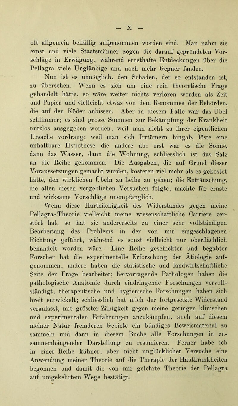 oft allgemein beifällig aufgenommen worden sind. Man nahm sie ernst und viele Staatsmänner zogen die darauf gegründeten Vor- schläge in Erwägung, während ernsthafte Entdeckungen über die Pellagra viele Ungläubige und noch mehr Gegner fanden. Nun ist es unmöglich, den Schaden, der so entstanden ist, zu übersehen. Wenn es sich um eine rein theoretische Frage gehandelt hätte, so wäre weiter nichts verloren worden als Zeit und Papier und vielleicht etwas von dem Renommee der Behörden, die auf den Köder anbissen. Aber in diesem Falle war das Übel schlimmer; es sind grosse Summen zur Bekämpfung der Krankheit nutzlos ausgegeben worden, weil man nicht zu ihrer eigentlichen Ursache vordrang; weil man sich Irrtümern hingab, löste eine unhaltbare Hypothese die andere ab: erst war es die Sonne, dann das Wasser, dann die Wohnung, schliesslich ist das Salz an die Reihe gekommen. Die Ausgaben, die auf Grund dieser Voraussetzungen gemacht wurden, kosteten viel mehr als es gekostet hätte, den wirklichen Übeln zu Leibe zu gehen; die Enttäuschung, die allen diesen vergeblichen Versuchen folgte, machte für ernste und wirksame Vorschläge unempfänglich. Wenn diese Hartnäckigkeit des Widerstandes gegen meine Pellagra-Theorie vielleicht meine wissenschaftliche Carriere zer- stört hat, so hat sie andererseits zu einer sehr vollständigen Bearbeitung des Problems in der von mir eingeschlagenen Richtung geführt, während es sonst vielleicht nur oberflächlich behandelt worden wäre. Eine Reihe geschickter und begabter Forscher hat die experimentelle Erforschung der Ätiologie auf- genommen, andere haben die statistische und landwirtschaftliche Seite der Frage bearbeitet; hervorragende Pathologen haben die pathologische Anatomie durch eindringende Forschungen vervoll- ständigt; therapeutische und hygienische Forschungen haben sich breit entwickelt; schliesslich hat mich der fortgesetzte Widerstand veranlasst, mit grösster Zähigkeit gegen meine geringen klinischen und experimentalen Erfahrungen anzukämpfen, auch auf diesem meiner Natur fremderen Gebiete ein bündiges Beweismaterial zu sammeln und dann in diesem Buche alle Forschungen in zu- sammenhängender Darstellung zu resümieren. Ferner habe ich in einer Reihe kühner, aber nicht unglücklicher Versuche eine Anwendung meiner Theorie auf die Therapie der Hautkrankheiten begonnen und damit die von mir gelehrte Theorie der Pellagra auf umgekehrtem Wege bestätigt.