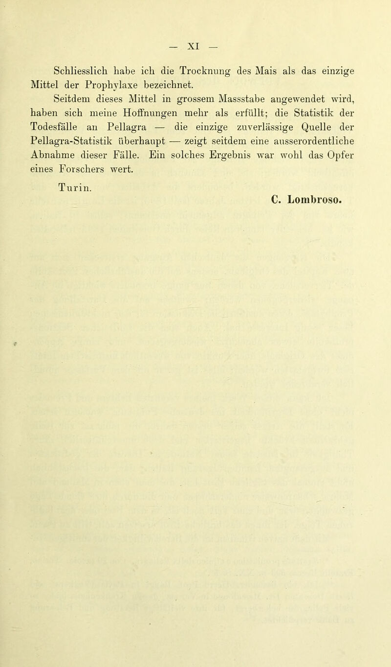 Schliesslich habe ich die Trocknung des Mais als das einzige Mittel der Prophylaxe bezeichnet. Seitdem dieses Mittel in grossem Massstabe augewendet wird, haben sich meine Hoffnungen mehr als erfüllt; die Statistik der Todesfälle an Pellagra — die einzige zuverlässige Quelle der Pellagra-Statistik überhaupt — zeigt seitdem eine ausserordentliche Abnahme dieser Fälle. Ein solches Ergebnis war wohl das Opfer eines Forschers wert. Turin. C. Lorabroso.