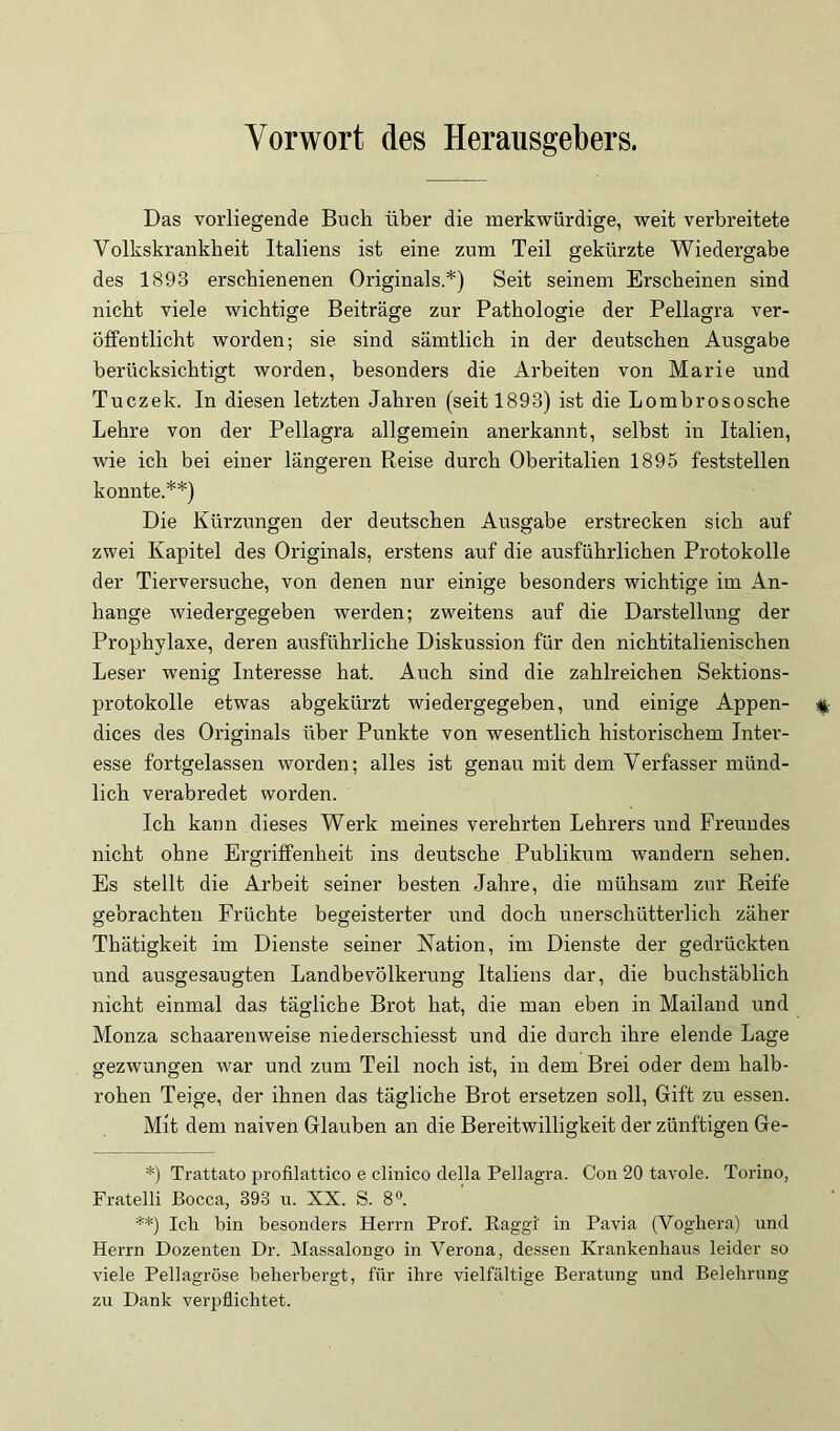 Vorwort des Herausgebers. Das vorliegende Buch über die merkwürdige, weit verbreitete Volkskrankbeit Italiens ist eine zum Teil gekürzte Wiedergabe des 1893 erschienenen Originals.*) Seit seinem Erscheinen sind nicht viele wichtige Beiträge zur Pathologie der Pellagra ver- öffentlicht worden; sie sind sämtlich in der deutschen Ausgabe berücksichtigt worden, besonders die Arbeiten von Marie und Tuczek. In diesen letzten Jahren (seit 1893) ist die Lombrososche Lehre von der Pellagra allgemein anerkannt, selbst in Italien, wie ich bei einer längeren Reise durch Oberitalien 1895 feststellen konnte.**) Die Kürzungen der deutschen Ausgabe erstrecken sich auf zwei Kapitel des Originals, erstens auf die ausführlichen Protokolle der Tierversuche, von denen nur einige besonders wichtige im An- hänge wiedergegeben werden; zweitens auf die Darstellung der Prophylaxe, deren ausführliche Diskussion für den nichtitalienischen Leser wenig Interesse hat. Auch sind die zahlreichen Sektions- protokolle etwas abgekürzt wiedergegeben, und einige Appen- dices des Originals über Punkte von wesentlich historischem Inter- esse fortgelassen worden; alles ist genau mit dem Verfasser münd- lich verabredet worden. Ich kann dieses Werk meines verehrten Lehrers und Freundes nicht ohne Ergriffenheit ins deutsche Publikum wandern sehen. Es stellt die Arbeit seiner besten Jahre, die mühsam zur Reife gebrachten Früchte begeisterter und doch unerschütterlich zäher Thätigkeit im Dienste seiner Nation, im Dienste der gedrückten und ausgesaugten Landbevölkerung Italiens dar, die buchstäblich nicht einmal das tägliche Brot hat, die man eben in Mailand und Monza schaarenweise niederschiesst und die durch ihre elende Lage gezwungen war und zum Teil noch ist, in dem Brei oder dem halb- rohen Teige, der ihnen das tägliche Brot ersetzen soll, Gift zu essen. Mit dem naiven Glauben an die Bereitwilligkeit der zünftigen Ge- *) Trattato profilattico e clinico della Pellagra. Con 20 tavole. Torino, Fratelli Bocca, 393 n. XX. S. 8«. **) Ich bin besonders Herrn Prof. Raggi in Pavia (Vogliera) und Herrn Dozenten Dr. Massalongo in Verona, dessen Krankenhaus leider so viele Pellagröse beherbergt, für ihre vielfältige Beratung und Belehrung zu Dank verpflichtet.