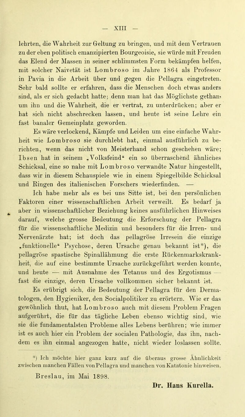lehrten, die Wahrheit zur Geltung zu bringen, und mit dem Vertrauen zu der eben politisch emanzipierten Bourgeoisie, sie würde mit Freuden das Elend der Massen in seiner schlimmsten Foi'm bekämpfen helfen, mit solcher Naivetät ist Lorabroso im Jahre 1864 als Professor in Pavia in die Arbeit über und gegen die Pellagra eingetreten. Sehr bald sollte er erfahren, dass die Menschen doch etwas anders sind, als er sich gedacht hatte; denn man hat das Möglichste gethan? um ihn und die Wahrheit, die er vertrat, zu unterdrücken; aber er hat sich nicht abschrecken lassen, und heute ist seine Lehre ein fast banaler Gemeinplatz geworden. Es wäre verlockend, Kämpfe und Leiden um eine einfache Wahr- heit wie Lombroso sie durchlebt bat, einmal ausführlich zu be- richten, wenn das nicht von Meisterhand schon geschehen wäre; Ibsen hat in seinem „Volksfeind“ ein so überraschend ähnliches Schicksal, eine so nahe mit Lombroso verwandte Natur hingestellt, dass wir in diesem Schauspiele wie in einem Spiegelbilde Schicksal und Ringen des italienischen Forschers wiederfinden. — Ich habe mehr als es bei uns Sitte ist, bei den persönlichen Faktoren einer wissenschaftlichen Arbeit verweilt. Es bedarf ja aber in wissenschaftlicher Beziehung keines ausführlichen Hinweises darauf, welche grosse Bedeutung die Erforschung der Pellagra für die wissenschaftliche Medizin und besonders für die Irren- und Nervenärzte hat; ist doch das pellagröse Irresein die einzige „funktionelle“ Psychose, deren Ursache gena.u bekannt ist*), die pellagröse spastische Spinallähmung die erste Rückenmarkskrank- heit, die auf eine bestimmte Ursache zurückgeführt werden konnte, und heute — mit Ausnahme des Tetanus und des Ergotismus — fast die einzige, deren Ursache vollkommen sicher bekannt ist. Es erübrigt sich, die Bedeutung der Pellagra für den Derma- tologen, den Hygieniker, den Socialpolitiker zu erörtern. Wie er das gewöhnlich thut, hat Lombroso auch mit diesem Problem Fragen aufgerührt, die für das tägliche Leben ebenso wuchtig sind, wie sie die fundamentalsten Probleme alles Lebens berühren; wie immer ist es auch hier ein Problem der socialen Pathologie, das ihn, nach- dem es ihn einmal angezogen hatte, nicht wieder loslassen sollte. *) Ich möchte hier ganz kurz auf die überaus grosse Ähnlichkeit zwischen manchen Fällen vonPellagra und manchen vonKatatonie hinweisen. Breslau, im Mai 1898. Dr, Hans Kurella.
