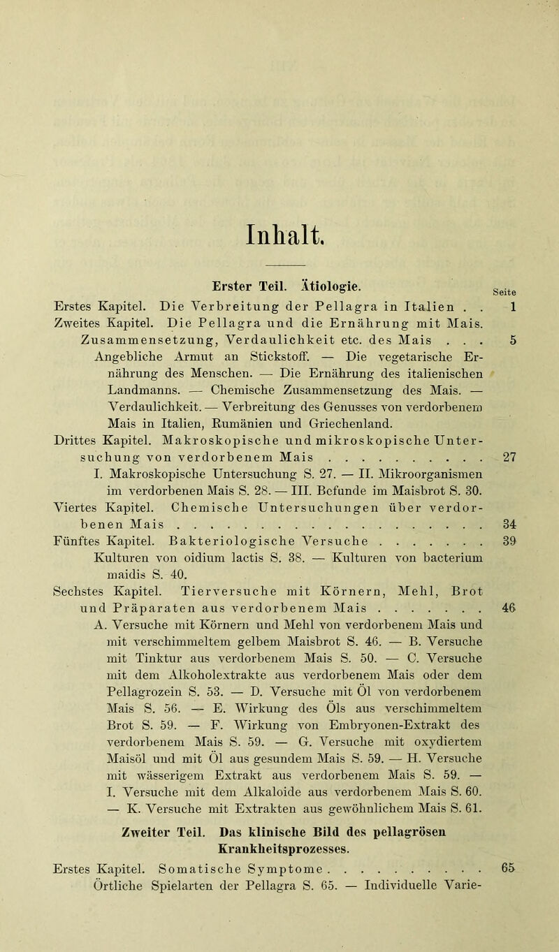 Inhalt. Erster Teil. Ätiologie. Erstes Kapitel. Die Verbreitung der Pellagra in Italien . . 1 Zweites Kapitel. Die Pellagra und die Ernährung mit Mais. Zusammensetzung, Verdaulichkeit etc. des Mais ... 5 Angebliche Armut an Stickstoff. — Die vegetarisehe Er- nährung des Menschen. — Die Ernährung des italienischen Landmanns. — Chemische Zusammensetzung des Mais. — Verdaulichkeit.— Verbreitung des Genusses von verdorbenem Mais in Italien, Rumänien und Grieehenland. Drittes Kapitel. Makroskopische und mikroskopische Unter- suchung von verdorbenem Mais 27 I. Makroskopische Untersuchung S. 27. — II. Mikroorganismen im verdorbenen Mais S. 28. — III. Befunde im Maisbrot S. 30. Viertes Kapitel. Chemische Untersuchungen über verdor- benen Mais 34 Fünftes Kapitel. Bakteriologische Versuche 30 Kulturen von oidium lactis S. 38. — Kulturen von bacterium maidis S. 40. Sechstes Kapitel. Tierversuche mit Körnern, Mehl, Brot und Präparaten aus verdorbenem Mais 46 A. Versuche mit Körnern und Mehl von verdorbenem Mais und mit verschimmeltem gelbem Maisbrot S. 46. — B. Versuche mit Tinktur aus verdorbenem Mais S. 50. — C. Versuche mit dem Alkoholextrakte aus verdorbenem Mais oder dem Pellagrozein S. 53. — D. Versuche mit Ol von verdorbenem Mais S. 56. — E. Wirkung des Öls aus verschimmeltem Brot S. 59. — F. Wirkung von Embryonen-Extrakt des verdorbenem Mais S. 59. — G. Versuche mit oxydiertem Maisöl und mit Öl aus gesundem Mais S. 59. — H. Versuche mit wässerigem Extrakt aus verdorbenem Mais S. 59. — I. Versuche mit dem Alkaloide aus verdorbenem Mais S. 60. — K. Versuche mit Extrakten aus gewöhnliehem Mais S. 61. Zweiter Teil. Das hlinische Bild des pellagrösen Krankheitsprozesses. Erstes Kapitel. Somatische Symptome 65 Örtliche Spielarten der Pellagra S. 65. — Individuelle Varie-