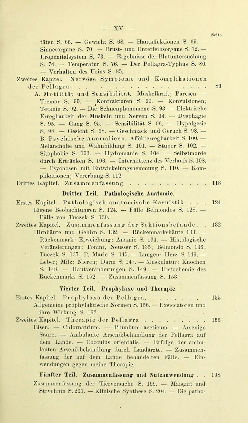 Seite täten S. 66. — Gewicht S. 68. — Hautafi’ektionen S. 69. — Sinnesorgane S. 70. — Brust- und Unterleibsorgane S. 72. — Urogenitalsystem S. 73. — Ergebnisse der Blutuntersuchung S. 74. — Temperatur S. 76. — Der Pellagra-Typhus S. 80. — Verhalten des Urins S. 85. Zweites Kapitel. Nervöse Symptome und Komplikationen der Pellagra 89 A. Motilität und Sensibilität. Muskelki-aft; Paresen. — Tremor S. 90. — Kontrakturen S. 90. — Konvulsionen; Tetanie S. 92. — Die Sehnenphänomene S. 93. — Elektrische Erregbarkeit der Muskeln und Nerven S. 94. — Dysphagie S. 95. — Gang S. 95. — Sensibilität S. 96. — Hypalgesie S. 98. — Gesicht S. 98. — Geschmack und Geruch S. 98. — B. Psychische Anomalieen. Affekterregbarkeit S. 100.— Melancholie und Wahnbildung S. 101. — Stupor S. 102. — Sitophobie S. 103. — Hydromanie S. 104. — Selbstmorde durch Ertränken S. 106. — Intermittenz des Verlaufs S. 108. — Psychosen mit Entwickelungshemmung S. 110. —■ Kom- plikationen; Vererbung S. 112. Di'ittes Kapitel. Zusammenfassung 118 Dritter Teil. Pathologische Anatomie. Erstes Kapitel. Pathologisch-anatomische Kasuistik . . . 124 Eigene Beobachtungen S. 124. — Fälle Belmondos S. 128. — Fälle von Tuczek S. 130. Zweites Kapitel. Zusammenfassung der Sektionsbefunde . . 132 Hirnhäute und Gehirn S. 132. — Rückenmarkshäute 133. — Rückenmark: Erweichung; Anämie S. 134. — Histologische Veränderungen: Tonini, Neusser S. 135; Belmondo S. 136; Tuczek S. 137; P. Marie S. 145. — Lungen; Herz S. 146. — Leber; Milz: Nieren; Darm S. 147. — Muskulatur; Knochen S. 148. — Hautveränderungen S. 149. — Histochemie des Rückenmarks S. 152. — Zusammenfassung S. 153. Vierter Teil. Prophylaxe und Therapie. Erstes Kapitel. Prophylaxe der Pellagra Allgemeine prophylaktische Normen S. 156. — Exsiccatoren und ihre Wirkung S. 162. Zweites Kapitel. Therapie der Pellagra Eisen. — Chlornatrium. — Plumbum aceticum. — Arsenige Säure. — Ambulante Arsenikbehandlung der Pellagra auf dem Lande. — Cocculus orientalis. — Erfolge der ambu- lanten Arsenikbehandlung durch Landärzte. — Zusammen- fassung der auf dem Laude behandelten Fälle. — Ein- wendungen gegen meine Therapie. Fünfter Teil. Zusammenfassung und Nutzanwendung . . Zusammenfassung der Tierversuche S. 199. — Maisgift und Strychnin S. 201. —Klinische Synthese S. 204. — Die patho- 155 166