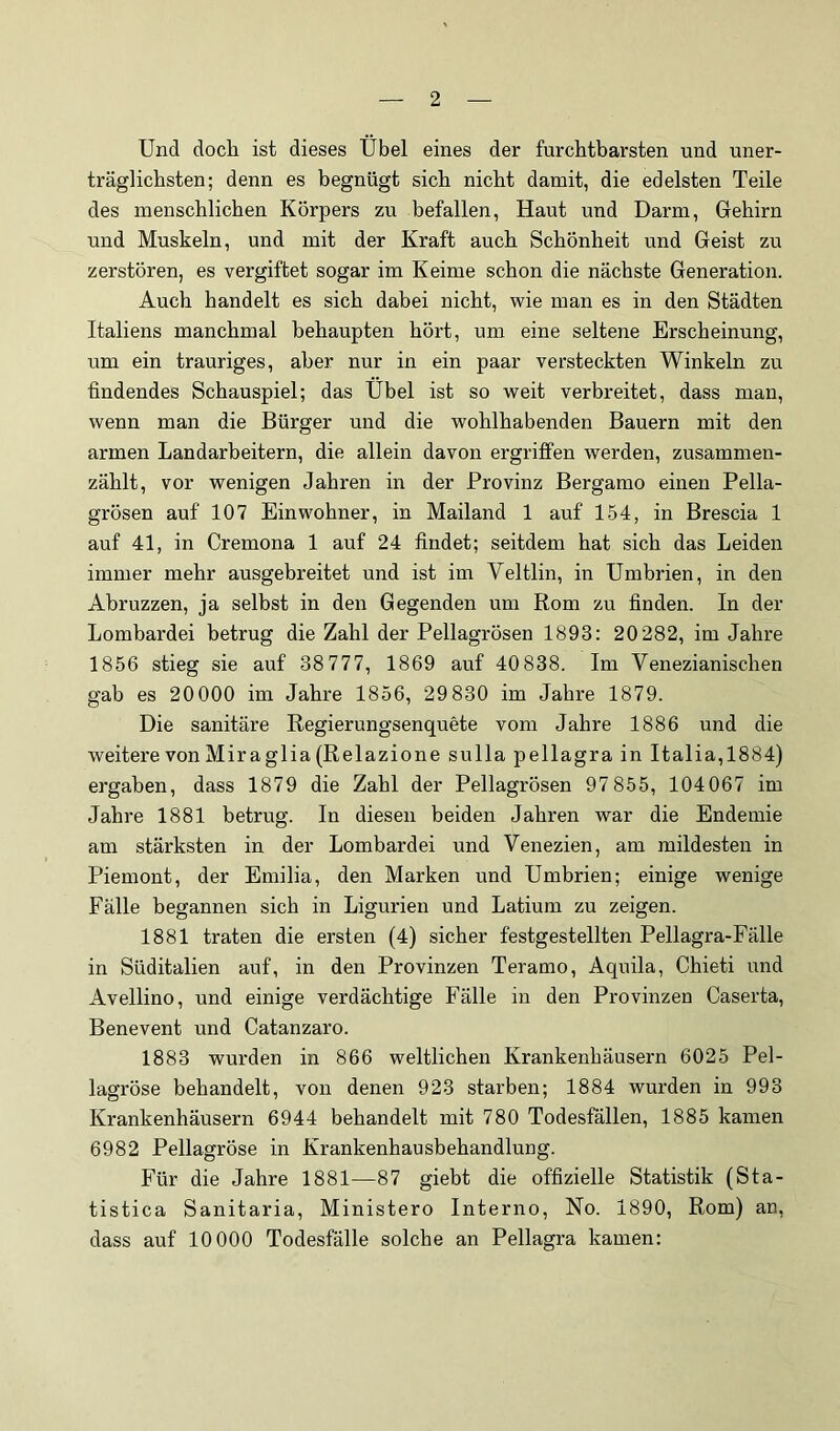 Und doch ist dieses Übel eines der furchtbarsten und uner- träglichsten; denn es begnügt sich nicht damit, die edelsten Teile des menschlichen Körpers zu befallen, Haut und Darm, Grehirn und Muskeln, und mit der Kraft auch Schönheit und Geist zu zerstören, es vergiftet sogar im Keime schon die nächste Generation. Auch handelt es sich dabei nicht, wie man es in den Städten Italiens manchmal behaupten hört, um eine seltene Erscheinung, um ein trauriges, aber nur in ein paar versteckten Winkeln zu findendes Schauspiel; das Übel ist so weit verbreitet, dass man, wenn man die Bürger und die wohlhabenden Bauern mit den armen Landarbeitern, die allein davon ergriffen werden, zusammen- zählt, vor wenigen Jahren in der Provinz Bergamo einen Pella- grösen auf 107 Einwohner, in Mailand 1 auf 154, in Brescia 1 auf 41, in Cremona 1 auf 24 findet; seitdem hat sich das Leiden immer mehr ausgebreitet und ist im Veltlin, in Umbrien, in den Abruzzen, ja selbst in den Gegenden um Rom zu finden. In der Lombardei betrug die Zahl der Pellagrösen 1893: 20282, im Jahre 1856 stieg sie auf 38 777, 1869 auf 40 838. Im Venezianischen gab es 20 000 im Jahre 1856, 29 830 im Jahre 1879. Die sanitäre Regierungsenquete vom Jahre 1886 und die weitere von Miraglia (Relazione sulla pellagra in Italia,1884) ergaben, dass 1879 die Zahl der Pellagrösen 97 855, 104067 im Jahre 1881 betrug. In diesen beiden Jahren war die Endemie am stärksten in der Lombardei und Venezien, am mildesten in Piemont, der Emilia, den Marken und Umbrien; einige wenige Fälle begannen sich in Ligurien und Latium zu zeigen. 1881 traten die ersten (4) sicher festgestellten Pellagra-Fälle in Süditalien auf, in den Provinzen Teramo, Aquila, Chieti und Avellino, und einige verdächtige Fälle in den Provinzen Caserta, Benevent und Catanzaro. 1883 wurden in 866 weltlichen Krankenhäusern 6025 Pel- lagröse behandelt, von denen 923 starben; 1884 wurden in 993 Krankenhäusern 6944 behandelt mit 780 Todesfällen, 1885 kamen 6982 Pellagröse in Krankenhausbehandlung. Für die Jahre 1881—87 giebt die offizielle Statistik (Sta- tistica Sanitaria, Ministero Interno, No. 1890, Rom) an, dass auf 10000 Todesfälle solche an Pellagra kamen: