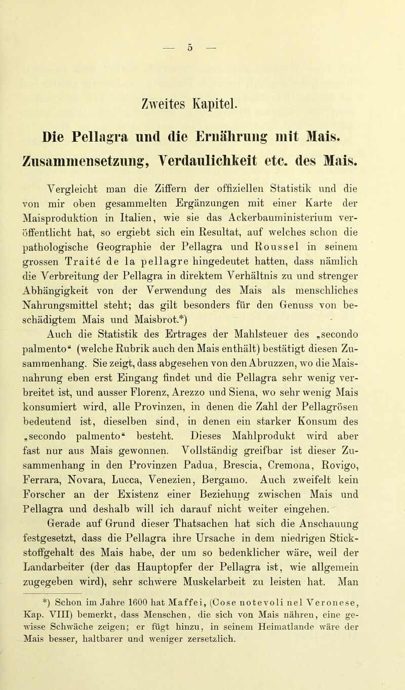 Zweites Kapitel. Die Pellagra und die Ernährung mit Mais. Zusammensetzung, Terdaulichkeit etc. des Mais. Vergleicht man die Ziffern der offiziellen Statistik nnd die von mir oben gesammelten Ergänzungen mit einer Karte der Maisproduktion in Italien, wie sie das Äckerbauministeidum ver- öffentlicht bat, so ergiebt sieb ein Resultat, auf welches schon die pathologische Geographie der Pellagra und Roussel in seinem grossen Traite de la pellagre hingedeutet hatten, dass nämlich die Verbreitung der Pellagra in direktem Verhältnis zu und strenger Abhängigkeit von der Verwendung des Mais als menschliches Nahrungsmittel steht; das gilt besonders für den Genuss von be- schädigtem Mais und Maisbrot.*) Auch die Statistik des Ertrages der Mahlsteuer des „secondo palmento“ (welche Rubrik auch den Mais enthält) bestätigt diesen Zu- sammenhang. Sie zeigt, dass abgesehen von den Abruzzen, wo die Mais- nahrung eben erst Eingang findet und die Pellagra sehr wenig ver- breitet ist, und ausser Florenz, Arezzo und Siena, wo sehr wenig Mais konsumiert wird, alle Provinzen, in denen die Zahl der Pellagrösen bedeutend ist, dieselben sind, in denen ein starker Konsum des „secondo palmento“ besteht. Dieses Mahlprodukt wird aber fast nur aus Mais gewonnen. Vollständig greifbar ist dieser Zu- sammenhang in den Provinzen Padua, Brescia, Cremona, Rovigo, Ferrara, Novara, Lucca, Venezien, Bergamo. Auch zweifelt kein Forscher an der Existenz einer Beziehung zwischen Mais und Pellagra und deshalb will ich darauf nicht weiter eingehen. Gerade auf Grund dieser Thatsachen hat sich die Anschauung festgesetzt, dass die Pellagra ihre Ursache in dem niedrigen Stick- stoffgehalt des Mais habe, der um so bedenklicher wäre, weil der Landarbeiter (der das Hauptopfer der Pellagra ist, wie allgemein zugegeben wird), sehr schAvere Muskelarbeit zu leisten hat. Man *) Schon im Jahre 1600 hat Maffei, (Gose notevoli nel Veronese, Kap. VIII) bemerkt, dass Menschen, die sich von Mais nähren, eine ge- wisse ScliAväche zeigen; er fügt hinzu, in seinem Heimatlande wäre der Mais bes.ser, haltbarer und weniger zersetzlich.