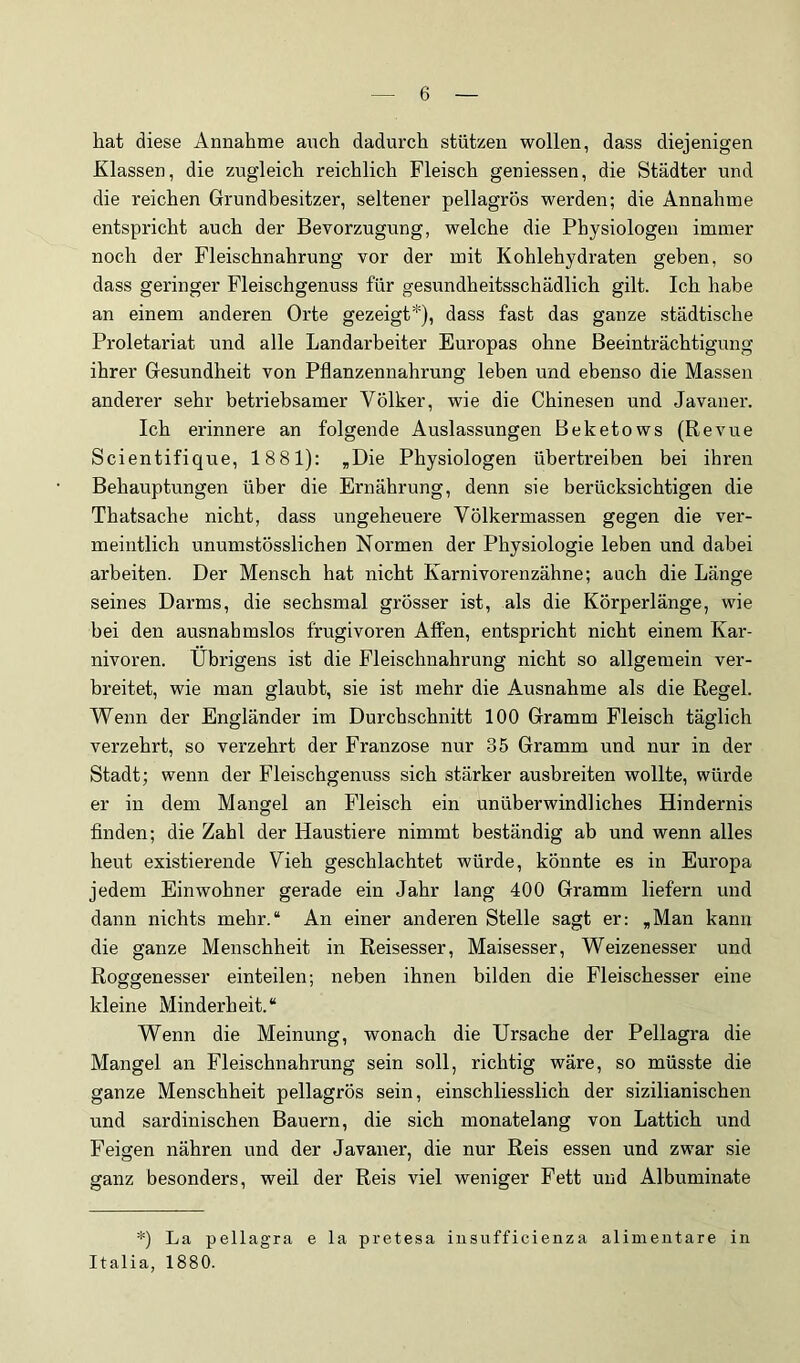 hat diese Annahme auch dadurch stützen wollen, dass diejenigen Klassen, die zugleich reichlich Fleisch geniessen, die Städter und die reichen Grundbesitzer, seltener pellagrös werden; die Annahme entspricht auch der Bevorzugung, welche die Physiologen immer noch der Fleischnahrung vor der mit Kohlehydraten geben, so dass geringer Fleischgenuss für gesundheitsschädlich gilt. Ich habe an einem anderen Orte gezeigt*), dass fast das ganze städtische Proletariat und alle Landarbeiter Europas ohne Beeinträchtigung ihrer Gesundheit von Pflanzennahrung leben und ebenso die Massen anderer sehr betriebsamer Völker, wie die Chinesen und Javaner. Ich erinnere an folgende Auslassungen Beketows (Revue Scientifique, 1881): ,Die Physiologen übertreiben bei ihren Behauptungen über die Ernährung, denn sie berücksichtigen die Thatsache nicht, dass ungeheuere Völkermassen gegen die ver- meintlich unumstösslichen Normen der Physiologie leben und dabei arbeiten. Der Mensch hat nicht Karnivorenzähne; auch die Länge seines Darms, die sechsmal grösser ist, als die Körperlänge, wie bei den ausnahmslos frugivoren Affen, entspricht nicht einem Kar- nivoren. Übrigens ist die Fleischnahrung nicht so allgemein ver- breitet, wie man glaubt, sie ist mehr die Ausnahme als die Regel. Wenn der Engländer im Durchschnitt 100 Gramm Fleisch täglich verzehrt, so verzehrt der Franzose nur 35 Gramm und nur in der Stadt; wenn der Fleischgenuss sich stärker ausbreiten wollte, würde er in dem Mangel an Fleisch ein unüberwindliches Hindernis finden; die Zahl der Haustiere nimmt beständig ab und wenn alles heut existierende Vieh geschlachtet würde, könnte es in Europa jedem Einwohner gerade ein Jahr lang 400 Gramm liefern und dann nichts mehr.“ An einer anderen Stelle sagt er: ,Man kann die ganze Menschheit in Reisesser, Maisesser, Weizenesser und Roggenesser einteilen; neben ihnen bilden die Fleischesser eine kleine Minderheit.“ Wenn die Meinung, wonach die Ursache der Pellagra die Mangel an Fleischnahrung sein soll, richtig wäre, so müsste die ganze Menschheit pellagrös sein, einschliesslich der sizilianischen und sardinischen Bauern, die sich monatelang von Lattich und Feigen nähren und der Javaner, die nur Reis essen und zwar sie ganz besonders, weil der Reis viel weniger Fett und Albuminate *) La pellagra e la pretesa iusufficienza alimeutare in Italia, 1880.
