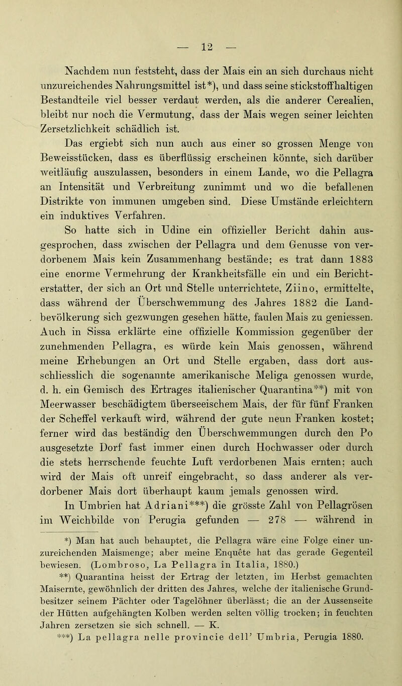 Nachdem nun feststeht, dass der Mais ein an sich durchaus nicht unzureichendes Nahrungsmittel ist*), und dass seine stickstoffhaltigen Bestandteile viel besser verdaut werden, als die anderer Cerealien, bleibt nur noch die Vermutung, dass der Mais wegen seiner leichten Zersetzlichkeit schädlich ist. Das ergiebt sich nun auch aus einer so grossen Menge von Beweisstücken, dass es überflüssig erscheinen könnte, sich darüber Aveitläufig auszulassen, besonders in einem Lande, wo die Pellagra an Intensität und Verbreitung zunimmt und wo die befallenen Distrikte von immunen umgeben sind. Diese Umstände erleichtern ein induktives Verfahren. So hatte sich in Udine ein offizieller Bericht dahin aus- gesprochen, dass zwischen der Pellagra und dem Genüsse von ver- dorbenem Mais kein Zusammenhang bestände; es trat dann 1883 eine enorme Vermehrung der Krankheitsfälle ein und ein Bericht- erstatter, der sich an Ort und Stelle unterrichtete, Ziino, ermittelte, dass während der Überschwemmung des Jahres 1882 die Land- bevölkerung sich gezwungen gesehen hätte, faulen Mais zu geniessen. Auch in Sissa erklärte eine offizielle Kommission gegenüber der zunehmenden Pellagra, es würde kein Mais genossen, während meine Erhebungen an Ort und Stelle ergaben, dass dort aus- schliesslich die sogenannte amerikanische Meliga genossen wurde, d. h. ein Gemisch des Ertrages italienischer Quarantina**) mit von Meerwasser beschädigtem überseeischem Mais, der für fünf Franken der Scheffel verkauft wird, während der gute neun Franken kostet; ferner wird das beständig den Überschwemmungen durch den Po ausgesetzte Dorf fast immer einen durch Hochwasser oder durch die stets herrschende feuchte Luft verdorbenen Mais ernten; auch wird der Mais oft unreif eingebracht, so dass anderer als ver- dorbener Mais dort überhaupt kaum jemals genossen wird. In Umbrien hat Adriani***) die grösste Zahl von Pellagrösen im Weichbilde von Perugia gefunden — 278 — während in *) Man hat auch behauptet, die Pellagra wäre eine Folge einer un- zureichenden Maismenge; aber meine Enquete hat das gerade Gegenteil bewiesen. (Lombroso, La Pellagra in Italia, 1880.) **) Quarantina heisst der Ertrag der letzten, im Herbst gemachten Maisernte, gewöhnlich der dritten des Jahres, welche der italienische Grund- besitzer seinem Pächter oder Tagelöhner überlässt; die an der Aussenseite der Hütten anfgehängten Kolben werden selten völlig trocken; in feuchten Jahren zersetzen sie sich schnell. — K. ***) La pellagra nelle provincie delF LTmbria, Perugia 1880.