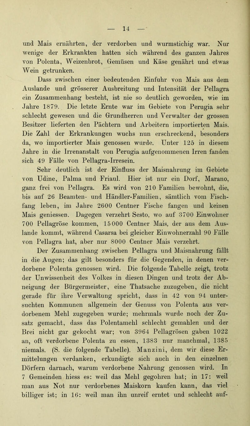 und Mais ernährten, der verdorben und wurmstichig war. Nur wenige der Erkrankten hatten sich während des ganzen Jahres von Polenta, Weizenbrot, Gemüsen und Käse genährt und etwas Wein getrunken. Dass zwischen einer bedeutenden Einfuhr von Mais aus dem Auslande und grösserer Ausbreitung und Intensität der Pellagra ein Zusammenhang besteht, ist nie so deutlich geworden, wie im Jahre 1879. Die letzte Ernte war im Gebiete von Perugia sehr schlecht gewesen und die Grundherren und Verwalter der grossen Besitzer lieferten den Pächtern und Arbeitern importierten Mais. Die Zahl der Erkrankungen wuchs nun erschreckend, besonders da, wo importierter Mais genossen wurde. Unter 125 in diesem Jahre in die Irrenanstalt von Perugia aufgenommenen Irren fanden sich 49 Fälle von Pellagra-Irresein. Sehr deutlich ist der Einfluss der Maisnahrung im Gebiete von üdine, Palma und Friaul. Hier ist nur ein Dorf, Marano, ganz frei von Pellagra. Es wird von 210 Familien bewohnt, die, bis auf 26 Beamten- und Händler-Familien, sämtlich vom Fisch- fang leben, im Jahre 2600 Centner Fische fangen und keinen Mais geniessen. Dagegen verzehrt Sesto, wo auf 3700 Einwohner 700 Pellagröse kommen, 15 000 Centner Mais, der aus dem Aus- lande kommt, während Casarsa bei gleicher Einwohnerzahl 90 Fälle von Pellagra hat, aber nur 8000 Centner Mais verzehrt. Der Zusammenhang zwischen Pellagra und Maisnahrung fällt in die Augen; das gilt besonders für die Gegenden, in denen ver- dorbene Polenta genossen wird. Die folgende Tabelle zeigt, trotz der Unwissenheit des Vollies in diesen Dingen und trotz der Ab- neigung der Bürgermeister, eine Thatsache zuziigeben, die nicht gerade für ihre Verwaltung spricht, dass in 42 von 94 unter- suchten Kommunen allgemein der Genuss von Polenta aus ver- dorbenem Mehl zugegeben wurde; mehrmals wurde noch der Zu- satz gemacht, dass das Polentamehl schlecht gemahlen und der Brei nicht gar gekocht war; von 3964 Pellagrösen gaben 1022 an, oft verdorbene Polenta zu essen, 1383 nur manchmal, 1385 niemals. (S. die folgende Tabelle). Manzini, dem wir diese Er- mittelungen verdanken, erkundigte sich auch in den einzelnen Dörfern darnach, warum verdorbene Nahrung genossen wird. In 7 Gemeinden hiess es; weil das Mehl gegohren hat; in 17: weil man aus Not nur verdorbenes Maiskorn kaufen kann, das viel billiger ist; in 16: weil man ihn unreif erntet und schlecht auf-