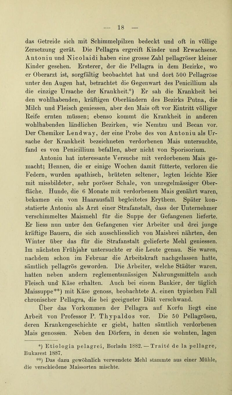 das Getreide sich mit Schimmelpilzen bedeckt und oft in völlige Zersetzung gerät. Die Pellagra ergreift Kinder und Erwachsene. Antoniu und Nicolaidi haben eine grosse Zahl pellagröser kleiner Kinder gesehen. Ersterer, der die Pellagra in dem Bezirke, wo er Oberarzt ist, sorgfältig beobachtet hat und dort 500 Pellagröse unter den Augen hat, betrachtet die Gegenwart des Penicillium als die einzige Ursache der Krankheit.*) Er sah die Krankheit bei den wohlhabenden, kräftigen Oberländern des Bezirks Putna, die Milch und Fleisch gemessen, aber den Mais oft vor Eintritt völliger Reife ernten müssen; ebenso kommt die Krankheit in anderen wohlhabenden ländlichen Bezirken, wie Nemtzu und Becan vor. Der Chemiker Lendway, der eine Probe des von Antoniu als Ur- sache der Krankheit bezeichneten verdorbenen Mais untersuchte, fand es von Penicillium befallen, aber nicht von Sporisorium. Antoniu hat interessante Versuche mit verdorbenem Mais ge- macht; Hennen, die er einige Wochen damit fütterte, verloren die Federn, wurden apathisch, brüteten seltener, legten leichte Eier mit missbildeter, sehr poröser Schale, von unregelmässiger Ober- fläche. Hunde, die 6 Monate mit verdorbenem Mais genährt waren, bekamen ein von Haarausfall begleitetes Erythem. Später kon- statierte Antoniu als Arzt einer Strafanstalt, dass der Unternehmer verschimmeltes Maismehl für die Suppe der Gefangenen lieferte. Er liess nun unter den Gefangenen vier Arbeiter und drei junge kräftige Bauern, die sich ausschliesslich von Maisbrei nährten, den Winter über das für die Strafanstalt gelieferte Mehl geniessen. Im nächsten Frühjahr untersuchte er die Leute genau. Sie waren, nachdem schon im Februar die Arbeitskraft nachgelassen hatte, sämtlich pellagrös geworden. Die Arbeiter, welche Städter waren, hatten neben andern reglementsmässigen Nahrungsmitteln auch Fleisch und' Käse erhalten. Auch bei einem Bankier, der täglich Maissuppe**) mit Käse genoss, beobachtete A. einen typischen Fall chronischer Pellagra, die bei geeigneter Diät verschwand. Uber das Vorkommen der Pellagra auf Korfu liegt eine Arbeit von Professor P. Thypaldos vor. Die 50 Pellagrösen, deren Krankengeschichte er giebt, hatten sämtlich verdorbenen Mais genossen. Neben den Dörfern, in denen sie wohnten, lagen *) Etiologia pelagrei, Borladu 1882. — Traitd de la pellagre, Bukarest 1887. **) Das dazu gewöhnlich verwendete Mehl stammte aus einer Mühle, die verschiedene Maissorten mischte.