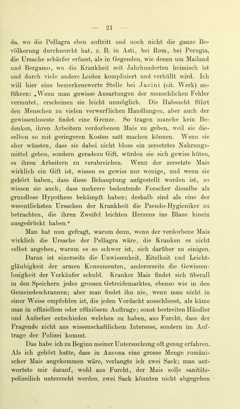 da, wo die Pellagra eben anftritt und noch nicht die ganze Be- völkerung durchseucht hat, z. B. in Asti, bei Rom, bei Perugia, die Ursache schärfer erfasst, als in Gegenden, wie denen um Mailand und Bergamo, wo die Krankheit seit Jahrhunderten heimisch ist und durch viele andere Leiden kompliziert und verhüllt wird. Ich will hier eine bemerkenswerte Stelle bei Jacini (cit. Werk) an- führen: ,Wenn man gewisse Ausartungen der menschlichen Fehler vermutet, erscheinen sie leicht unmöglich. Die Habsucht führt den Menschen zu vielen verwerflichen Handlungen, aber auch der gewissenloseste findet eine Grenze. So tragen manche kein Be- denken, ihren Arbeitern verdorbenen Mais zu geben, weil sie die- selben so mit geringeren Kosten satt machen können. Wenn sie aber wüssten, dass sie dabei nicht bloss ein zersetztes Nahrungs- mittel geben, sondern geradezu Gift, würden sie sich gewiss hüten, es ihren Arbeitern zu verabreichen. Wenn der zersetzte Mais wirklich ein Gift ist, wissen es gewiss nur wenige, und wenn sie gehört haben, dass diese Behauptung aufgestellt worden ist, so wissen sie auch, dass mehrere bedeutende Forscher dieselbe als grundlose Hypothese bekämpft haben; deshalb sind als eine der wesentlichsten Ursachen der Krankheit die Pseudo-Hygieniker zu betrachten, die ihren Zweifel leichten Herzens ins Blaue hinein ausgedrückt haben.“ Man hat nun gefragt, warum denn, wenn der verdorbene Mais wirklich die Ursache der Pellagra wäre, die Kranken es nicht selbst angeben, warum es so schwer ist, sich darüber zu einigen. Daran ist einerseits die Unwissenheit, Eitelkeit und Leicht- gläubigkeit der armen Konsumenten, andererseits die Gewissen- losigkeit der Verkäufer schuld. Kranker Mais findet sich überall in den Speichern jedes grossen Getreidemarktes, ebenso wie in den Gemeindeschrannen; aber man findet ihn nie, wenn man nicht in einer Weise empfohlen ist, die jeden Verdacht ausschliesst, als käme man in offiziellem oder offiziösem Aufträge; sonst bestreiten Händler und Aufseher entschieden welchen zu haben, aus Furcht, dass der Fragende nicht aus wissenschaftlichem Interesse, sondern im Auf- träge der Polizei kommt. Das habe ich zu Beginn meiner Untersuchung oft genug erfahren. Als ich gehört hatte, dass in Ancona eine grosse Menge rumäni- scher Mais angekommen wäre, verlangte ich zwei Sack; man ant- wortete mir darauf, wohl aus Furcht, der Mais solle sanitäts- polizeilich untersucht werden, zwei Sack könnten nicht abgegeben