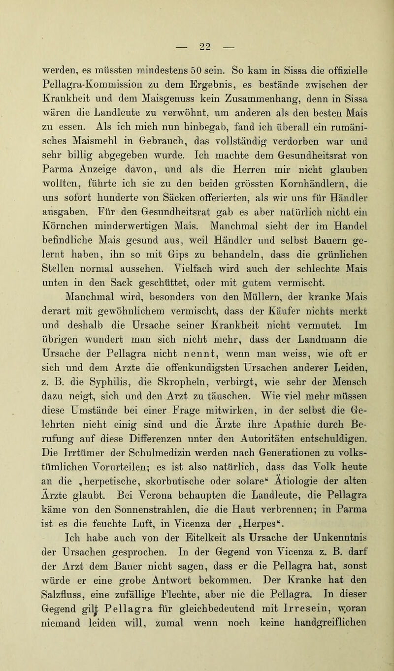 werden, es müssten mindestens 50 sein. So kam in Sissa die offizielle Pellagra-Kommission zu dem Ergebnis, es bestände zwischen der Krankheit und dem Maisgenuss kein Zusammenhang, denn in Sissa wären die Landleute zu verwöhnt, um anderen als den besten Mais zu essen. Als ich mich nun hinbegab, fand ich überall ein rumäni- sches Maismehl in Gebrauch, das vollständig verdorben war und sehr billig abgegeben wurde. Ich machte dem Gesundheitsrat von Parma Anzeige davon, und als die Herren mir nicht glauben wollten, führte ich sie zu den beiden grössten Kornhändlern, die uns sofort hunderte von Säcken offerierten, als wir uns für Händler ausgaben. Für den Gesundheitsrat gab es aber natürlich nicht ein Körnchen minderwertigen Mais. Manchmal sieht der im Handel befindliche Mais gesund aus, weil Händler und selbst Bauern ge- lernt haben, ihn so mit Gips zu behandeln, dass die grünlichen Stellen normal aussehen. Vielfach wird auch der schlechte Mais unten in den Sack geschüttet, oder mit gutem vermischt. Manchmal wird, besonders von den Müllern, der kranke Mais derart mit gewöhnlichem vermischt, dass der Käufer nichts merkt und deshalb die Ursache seiner Krankheit nicht vermutet. Im übrigen wundert man sich nicht mehr, dass der Landmann die Ursache der Pellagra nicht nennt, wenn man weiss, wie oft er sich und dem Arzte die offenkundigsten Ursachen anderer Leiden, z. B. die Syphilis, die Skropheln, verbirgt, wie sehr der Mensch dazu neigt, sich und den Arzt zu täuschen. Wie viel mehr müssen diese Umstände bei einer Frage mitwirken, in der selbst die Ge- lehrten nicht einig sind und die Arzte ihre Apathie durch Be- rufung auf diese Differenzen unter den Autoritäten entschuldigen. Die Irrtümer der Schulmedizin werden nach Generationen zu volks- tümlichen Vorurteilen; es ist also natürlich, dass das Volk heute an die ,herpetische, skorbutische oder solare“ Ätiologie der alten Ärzte glaubt. Bei Verona behaupten die Landleute, die Pellagra käme von den Sonnenstrahlen, die die Haut verbrennen; in Parma ist es die feuchte Luft, in Vicenza der ,Herpes“. Ich habe auch von der Eitelkeit als Ursache der Unkenntnis der Ursachen gesprochen. In der Gegend von Vicenza z. B. darf der Arzt dem Bauer nicht sagen, dass er die Pellagra hat, sonst würde er eine grobe Antwort bekommen. Der Kranke hat den Salzfluss, eine zufällige Flechte, aber nie die Pellagra. In dieser Gegend gil^ Pellagra für gleichbedeutend mit Irresein, w.oran niemand leiden will, zumal wenn noch keine handgreiflichen