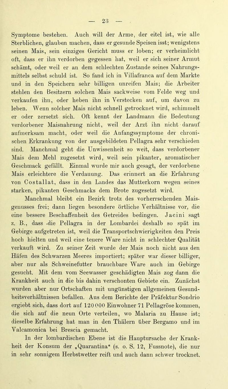 Symptome bestehen. Auch will der Arme, der eitel ist, wie alle Sterblichen, glauben machen, dass er gesunde Speisen isst; wenigstens seinen Mais, sein einziges Gericht muss er loben; er verheimlicht oft, dass er ihn verdorben gegessen hat, weil er sich seiner Armut schämt, oder weil er an dem schlechten Zustande seines Nahrungs- mittels selbst schuld ist. So fand ich in Villafranca auf dem Markte und in den Speichern sehr billigen unreifen Mais; die Arbeiter stehlen den Besitzern solchen Mais sackweise vom Felde weg und verkaufen ihn, oder heben ihn in Verstecken auf, um davon zu leben. W enn solcher Mais nicht schnell getrocknet wird, schimmelt er oder zersetzt sich. Oft kennt der Landmann die Bedeutung verdorbener Maisnahrung nicht, weil der Arzt ihn nicht darauf aufmerksam macht, oder weil die Anfangssymptome der chroni- schen Erkrankung von der ausgebildeten Pellagra sehr verschieden sind. Manchmal geht die Unwissenheit so weit, dass verdorbener Mais dem Mehl zugesetzt wird, weil sein pikanter, aromatischer Geschmack gefällt. Einmal wurde mir auch gesagt, der verdorbene Mais erleichtere die Verdauung. Das erinnert an die Erfahrung von Costallat, dass in den Landes das Mutterkorn wegen seines starken, pikanten Geschmacks dem Brote zugesetzt wird. Manchmal bleibt ein Bezirk trotz des vorherrschenden Mais- genusses frei; dann liegen besondere örtliche Verhältnisse vor, die eine bessere Beschaffenheit des Getreides bedingen. Jacini sagt z. B., dass -die Pellagra in der Lombardei deshalb so spät im Gebirge aufgetreten ist, weil die Transportschwierigkeiten den Preis hoch hielten und weil eine teuere Ware nicht in schlechter Qualität verkauft wird. Zu seiner Zeit wurde der Mais noch nicht aus den Häfen des Schwarzen Meeres importiert; später war dieser billiger, aber nur als Schweinefutter brauchbare Ware auch im Gebirge gesucht. Mit dem vom Seewasser geschädigten Mais zog dann die Krankheit auch in die bis dahin verschonten Gebiete ein. Zunächst wurden aber nur Ortschaften mit ungünstigen allgemeinen Gesund- heitsverhältnissen befallen. Aus dem Berichte der Präfektur Sondrio ergiebt sich, dass dort auf 120 000 Einwohner 71 Pellagröse kommen, die sich auf die neun Orte verteilen, wo Malaria zu Hause ist; dieselbe Erfahrung hat man in den Thälern über Bergamo und im Valcamonica bei Brescia gemacht. In der lombardischen Ebene ist die Hauptursache der Krank- heit der Konsum der ,Quarantina“ (s. o. S. 12, Fussnote), die nur in sehr sonnigem Herbstwetter reift und auch dann schwer trocknet.