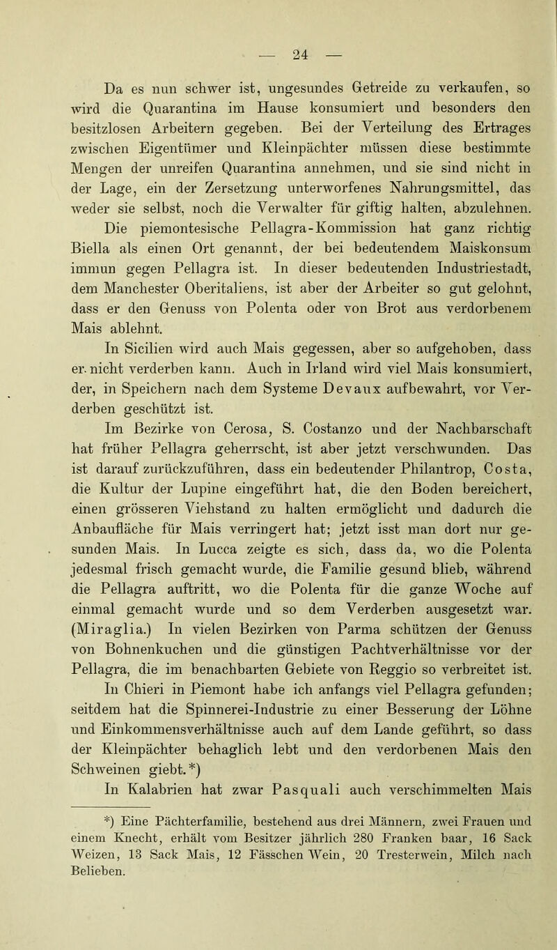 Da es nun schwer ist, ungesundes Getreide zu verkaufen, so wird die Quarantina im Hause konsumiert und besonders den besitzlosen Arbeitern gegeben. Bei der Verteilung des Ertrages zwischen Eigentümer und Kleinpächter müssen diese bestimmte Mengen der unreifen Quarantina annehmen, und sie sind nicht in der Lage, ein der Zersetzung unterworfenes Habrungsmittel, das weder sie selbst, noch die Verwalter für giftig halten, abzulehnen. Die piemontesische Pellagra-Kommission hat ganz richtig Biella als einen Ort genannt, der bei bedeutendem Maiskonsum immun gegen Pellagra ist. In dieser bedeutenden Industriestadt, dem Manchester Oberitaliens, ist aber der Arbeiter so gut gelohnt, dass er den Genuss von Polenta oder von Brot aus verdorbenem Mais ablehnt. In Sicilien wird auch Mais gegessen, aber so aufgehoben, dass er. nicht verderben kann. Auch in Irland wird viel Mais konsumiert, der, in Speichern nach dem Systeme Devaux aufbewahrt, vor Ver- derben geschützt ist. Im Bezirke von Cerosa, S. Costanzo und der Nachbarschaft hat früher Pellagra geherrscht, ist aber jetzt verschwunden. Das ist darauf zurückzuführen, dass ein bedeutender Philantrop, Costa, die Kultur der Lupine eingeführt hat, die den Boden bereichert, einen grösseren Viehstand zu halten ermöglicht und dadurch die Anbaufläche für Mais verringert hat; jetzt isst man dort nur ge- sunden Mais. In Lucca zeigte es sich, dass da, wo die Polenta jedesmal frisch gemacht wurde, die Familie gesund blieb, während die Pellagra auftritt, wo die Polenta für die ganze Woche auf einmal gemacht wurde und so dem Verderben ausgesetzt war. (Miraglia.) In vielen Bezirken von Parma schützen der Genuss von Bohnenkuchen und die günstigen Pachtverhältnisse vor der Pellagra, die im benachbarten Gebiete von Reggio so verbreitet ist. In Chieri in Piemont habe ich anfangs viel Pellagra gefunden; seitdem hat die Spinnerei-Industrie zu einer Besserung der Löhne und Einkommensverhältnisse auch auf dem Lande geführt, so dass der Kleinpächter behaglich lebt und den verdorbenen Mais den Schweinen giebt. *) In Kalabrien hat zwar Pasquali auch verschimmelten Mais *) Eine Pächterfamilie, bestehend aus drei Männern, zwei Frauen und einem Knecht, erhält vom Besitzer jährlich 280 Franken haar, 16 Sack Weizen, 13 Sack Mais, 12 Fässchen Wein, 20 Tresterwein, Milch nach Belieben.