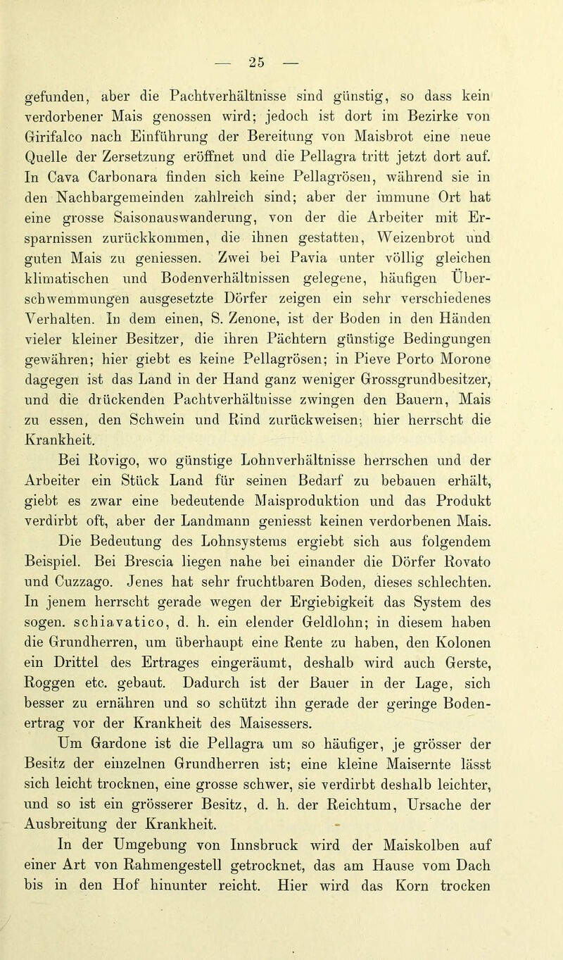 gefunden, aber die Pachtverhältnisse sind günstig, so dass kein verdorbener Mais genossen wird; jedoch ist dort im Bezirke von Girifalco nach Einführung der Bereitung von Maisbrot eine neue Quelle der Zersetzung eröffnet und die Pellagra tritt jetzt dort auf. In Cava Carbonara finden sich keine Pellagrösen, während sie in den Nachbargemeinden zahlreich sind; aber der immune Ort hat eine grosse Saisonauswanderung, von der die Arbeiter mit Er- sparnissen zurückkommen, die ihnen gestatten, Weizenbrot und guten Mais zu geniessen. Zwei bei Pavia unter völlig gleichen klimatischen und Bodenverhältnissen gelegene, häufigen Über- schwemmungen ausgesetzte Dörfer zeigen ein sehr verschiedenes Verhalten. In dem einen, S. Zenone, ist der Boden in den Händen vieler kleiner Besitzer, die ihren Pächtern günstige Bedingungen gewähren; hier giebt es keine Pellagrösen; in Pieve Porto Morone dagegen ist das Land in der Hand ganz weniger Grossgrundbesitzer, und die drückenden Pachtverhältnisse zwingen den Bauern, Mais zu essen, den Schwein und Rind zurück weisen; hier herrscht die Krankheit. Bei Kovigo, wo günstige Lohnverhältnisse herrschen und der Arbeiter ein Stück Land für seinen Bedarf zu bebauen erhält, giebt es zwar eine bedeutende Maisproduktion und das Produkt verdirbt oft, aber der Landmann geniesst keinen verdorbenen Mais. Die Bedeutung des Lohnsystems ergiebt sich aus folgendem Beispiel. Bei Brescia liegen nahe bei einander die Dörfer Rovato und Cuzzago. Jenes hat sehr fruchtbaren Boden, dieses schlechten. In jenem herrscht gerade wegen der Ergiebigkeit das System des sogen, schiavatico, d. h. ein elender Geldlohn; in diesem haben die Grundherren, um überhaupt eine Rente zu haben, den Kolonen ein Drittel des Ertrages eingeräumt, deshalb wird auch Gerste, Roggen etc. gebaut. Dadurch ist der Bauer in der Lage, sich besser zu ernähren und so schützt ihn gerade der geringe Boden- ertrag vor der Krankheit des Maisessers. Um Gardone ist die Pellagra um so häufiger, je grösser der Besitz der einzelnen Grundherren ist; eine kleine Maisernte lässt sich leicht trocknen, eine grosse schwer, sie verdirbt deshalb leichter, und so ist ein grösserer Besitz, d. h. der Reichtum, Ursache der Ausbreitung der Krankheit. In der Umgebung von Innsbruck wird der Maiskolben auf einer Art von Rahmengestell getrocknet, das am Hause vom Dach bis in den Hof hinunter reicht. Hier wird das Korn trocken
