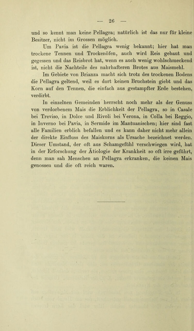 und so kennt man keine Pellagra; natürlich ist das nur für kleine Besitzer, nicht im Grossen möglich. Um Pavia ist die Pellagra wenig bekannt; hier hat man trockene Tennen und Trockenöfen, auch wird Reis gebaut und gegessen und das Reisbrot hat, wenn es auch wenig wohlschmeckend ist, nicht die Nachteile des nahrhafteren Brotes aus Maismehl. Im Gebiete von Brianza macht sich trotz des trockenen Bodens die Pellagra geltend, weil es dort keinen Bruchstein giebt und das Korn auf den Tennen, die einfach aus gestampfter Erde bestehen, verdirbt. In einzelnen Gemeinden herrscht noch mehr als der Genuss von verdorbenem Mais die Erblichkeit der Pellagra, so in Casale bei Treviso, in Dolce und Rivoli bei Verona, in Colla bei Reggio, in Inverno bei Pavia, in Sermide im Mantuanischen; hier sind fast alle Familien erblich befallen und es kann daher nicht mehr allein der direkte Einfluss des Maiskorns als Ursache bezeichnet werden. Dieser Umstand, der oft aas Schamgefühl verschwiegen wird, hat in der Erforschung der Ätiologie der Krankheit so oft irre geführt, denn man sah Menschen an Pellagra erkranken, die keinen Mais genossen und die oft reich waren.