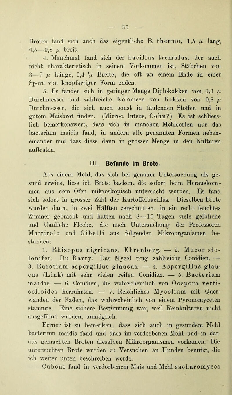 Broten fand sich auch das eigentliche B. thernio, 1,5 ,u lang, 0,5—0,8 f.L breit. 4. Manchmal fand sich der bacillus tremulus, der auch nicht charakteristisch in seinem Vorkommen ist, Stäbchen von 3—7 [-1 Länge, 0,4 ][.i Breite, die oft an einem Ende in einer Spore von knopfartiger Form enden. 5. Es fanden sich in geringer Menge Diplokokken von 0,3 f.i Durchmesser und zahlreiche Kolonieen von Kokken von 0,8 /.i Durchmesser, die sich auch sonst in faulenden Stoffen und in gutem Maisbrot finden. (Microc. luteus, Cohn?) Es ist schliess- lich bemerkenswert, dass sich in manchen Mehlsorten nur das bacterium maidis fand, in andern alle genannten Formen neben- einander und dass diese dann in grosser Menge in den Kulturen auftraten. III. Befunde im Brote. Aus einem Mehl, das sich bei genauer Untersuchung als ge- sund erwies, liess ich Brote backen, die sofort beim Herauskom- men aus dem Ofen mikroskopisch untersucht wurden. Es fand sich sofort in grosser Zahl der Kartoffelbacillus. Dieselben Brote wurden dann, in zwei Hälften zerschnitten, in ein recht feuchtes Zimmer gebracht und hatten nach 8 —10 Tagen viele gelbliche und bläuliche Flecke, die nach Untersuchung der Professoren Mattirolo und Gibelli aus folgenden Mikroorganismen be- standen: 1. Rhizopus [nigricans, Ehrenberg. — 2. Mucor sto- lonifer. Du Barry. Das Mycel trug zahlreiche Conidien. — 3. Eurotium aspergillus glaucus. — 4. Aspergillus glau- cus (Link) mit sehr vielen reifen Conidien. — 5. Bacterium maidis. — 6. Conidien, die wahrscheinlich von Oospora verti- celloides herrührten. — 7. Reichliches Mycelium mit Quer- wänden der Fäden, das wahrscheinlich von einem Pyronomyceten stammte. Eine sichere Bestimmung war, weil Reinkulturen nicht ausgeführt wurden, unmöglich. Ferner ist zu bemerken, dass sich auch in gesundem Mehl bacterium maidis fand und dass im verdorbenen Mehl und in dar- aus gemachten Broten dieselben Mikroorganismen vorkamen. Die untersuchten Brote wurden zu Versuchen an Hunden benutzt, die ich weiter unten beschreiben werde. Cuboni fand in verdorbenem Mais und Mehl sacharomyces