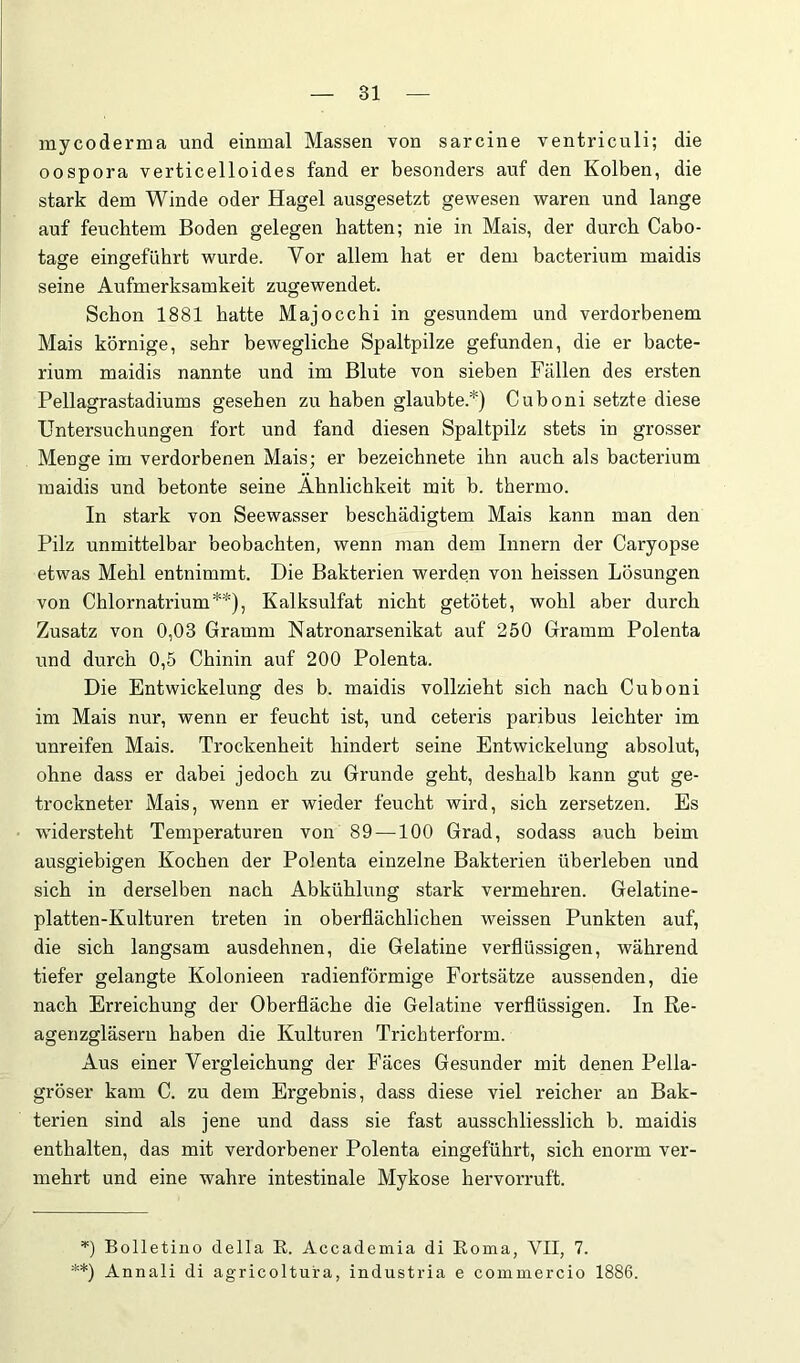 mycoderma und einmal Massen von sarcine ventriculi; die oospora verticelloides fand er besonders auf den Kolben, die stark dem Winde oder Hagel ausgesetzt gewesen waren und lange auf feuchtem Boden gelegen batten; nie in Mais, der durch Cabo- tage eingeführt wurde. Vor allem hat er dem bacterium maidis seine Aufmerksamkeit zugewendet. Schon 1881 hatte Majocchi in gesundem und verdorbenem Mais körnige, sehr bewegliche Spaltpilze gefunden, die er bacte- rium maidis nannte und im Blute von sieben Fällen des ersten Pellagrastadiums gesehen zu haben glaubte.*) Cuboni setzte diese Untersuchungen fort und fand diesen Spaltpilz stets in grosser Menge im verdorbenen Mais; er bezeicbnete ihn auch als bacterium maidis und betonte seine Ähnlichkeit mit b. thermo. In stark von Seewasser beschädigtem Mais kann man den Pilz unmittelbar beobachten, wenn man dem Innern der Caryopse etwas Mehl entnimmt. Die Bakterien werden von heissen Lösungen von Chlornatrium**), Kalksulfat nicht getötet, wohl aber durch Zusatz von 0,03 Gramm Natronarsenikat auf 250 Gramm Polenta und durch 0,5 Chinin auf 200 Polenta. Die Entwickelung des b. maidis vollzieht sich nach Cuboni im Mais nur, wenn er feucht ist, und ceteris paribus leichter im unreifen Mais. Trockenheit hindert seine Entwickelung absolut, ohne dass er dabei jedoch zu Grunde geht, deshalb kann gut ge- trockneter Mais, wenn er wieder feucht wird, sich zersetzen. Es widersteht Temperaturen von 89 —100 Grad, sodass auch beim ausgiebigen Kochen der Polenta einzelne Bakterien überleben und sich in derselben nach Abkühlung stark vermehren. Gelatine- platten-Kulturen treten in oberflächlichen weissen Punkten auf, die sich langsam ausdehnen, die Gelatine verflüssigen, während tiefer gelangte Kolonieen radienförmige Fortsätze aussenden, die nach Erreichung der Oberfläche die Gelatine verflüssigen. In Re- agenzgläsern haben die Kulturen Trichterform. Aus einer Vergleichung der Fäces Gesunder mit denen Pella- gröser kam C. zu dem Ergebnis, dass diese viel reicher an Bak- terien sind als jene und dass sie fast ausschliesslich b. maidis enthalten, das mit verdorbener Polenta eingeführt, sich enorm ver- mehrt und eine wahre intestinale Mykose hervorruft. Bolletiuo della E. Accademia di Eoma, VII, 7. **) Annali di agricoltura, industria e commercio 1886.
