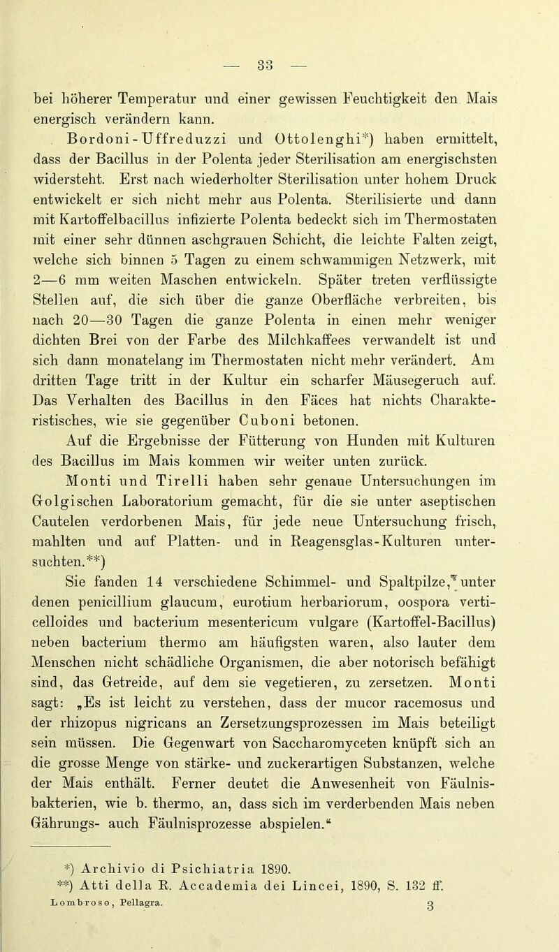 bei höherer Temperatur und einer gewissen Feuchtigkeit den Mais energisch verändern kann. Bordoni - Uffreduzzi und Ottolenghi*) haben ermittelt, dass der Bacillus in der Polenta jeder Sterilisation am energischsten widersteht. Erst nach wiederholter Sterilisation unter hohem Druck entwickelt er sich nicht mehr aus Polenta. Sterilisierte und dann mit KartolFelbacillus infizierte Polenta bedeckt sich im Thermostaten mit einer sehr dünnen aschgrauen Schicht, die leichte Falten zeigt, welche sich binnen 5 Tagen zu einem schwammigen Netzwerk, mit 2—6 mm weiten Maschen entwickeln. Später treten verflüssigte Stellen auf, die sich über die ganze Oberfläche verbreiten, bis nach 20—30 Tagen die ganze Polenta in einen mehr weniger dichten Brei von der Farbe des Milchkaffees verwandelt ist und sich dann monatelang im Thermostaten nicht mehr verändert. Am dritten Tage tritt in der Kultur ein scharfer Mäusegeruch auf. Das Verhalten des Bacillus in den Fäces hat nichts Charakte- ristisches, w'ie sie gegenüber Cuboni betonen. Auf die Ergebnisse der Fütterung von Hunden mit Kulturen des Bacillus im Mais kommen wir weiter unten zurück. Monti und Tirelli haben sehr genaue Untersuchungen im Golgisehen Laboratorium gemacht, für die sie unter aseptischen Cautelen verdorbenen Mais, für jede neue Untersuchung frisch, mahlten und auf Platten- und in Reagensglas-Kulturen xmter- suchten.**) Sie fanden 14 verschiedene Schimmel- und Spaltpilze unter denen penicillium glaucum, eurotium herbariorum, oospora verti- celloides und bacterium mesentericum vulgare (Kartoffel-Bacillus) neben bacterium thermo am häufigsten waren, also lauter dem Menschen nicht schädliche Organismen, die aber notorisch befähigt sind, das Getreide, auf dem sie vegetieren, zu zersetzen. Monti sagt: ,Es ist leicht zu verstehen, dass der mucor racemosus und der rhizopus nigricans an Zersetzungsprozessen im Mais beteiligt sein müssen. Die Gegenwart von Saccharomyceten knüpft sich an die grosse Menge von stärke- und zuckerartigen Substanzen, welche der Mais enthält. Ferner deutet die Anwesenheit von Fäulnis- bakterien, wie b. thermo, an, dass sich im verderbenden Mais neben Gährungs- auch Fäulnisprozesse abspielen.“ *) Archivio di Psicliiatria 1890. **) Atti della R. Accademia dei Lincei, 1890, S. 132 ff. L 0 m b r 0 s 0 , Pellagra. q