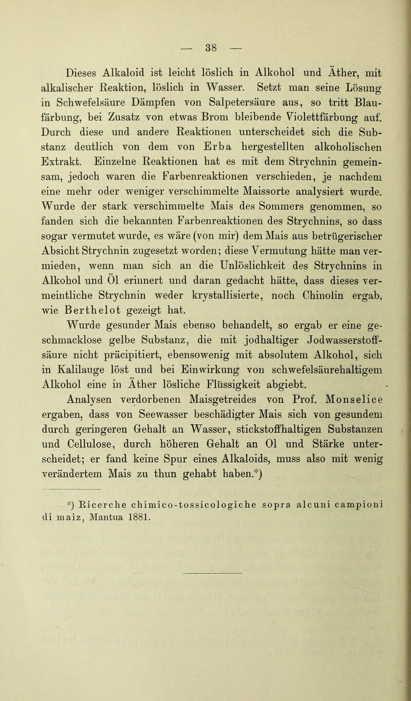 Dieses Alkaloid ist leicht löslich in Alkohol und Äther, mit alkalischer Reaktion, löslich in Wasser. Setzt man seine Lösuno- in Schwefelsäure Dämpfen von Salpetersäure aus, so tritt Blau- färbung, bei Zusatz von etwas Brom bleibende V^iolettfärbung auf. Durch diese und andere Reaktionen unterscheidet sich die Sub- stanz deutlich von dem von Erba hergestellten alkoholischen Extrakt. Einzelne Reaktionen hat es mit dem Strychnin gemein- sam, jedoch waren die Farbenreaktionen verschieden, je nachdem eine mehr oder weniger verschimmelte Maissorte analysiert wurde. Wurde der stark verschimmelte Mais des Sommers genommen, so fanden sich die bekannten Farbenreaktionen des Strychnins, so dass sogar vermutet wurde, es wäre (von mir) dem Mais aus betrügerischer Absicht Strychnin zugesetzt worden; diese Vermutung hätte man ver- mieden, wenn man sich an die Unlöslichkeit des Strychnins in Alkohol und Ol erinnert und daran gedacht hätte, dass dieses ver- meintliche Strychnin weder krystallisierte, noch Chinolin ergab, wie Berthelot gezeigt hat. Wurde gesunder Mais ebenso behandelt, so ergab er eine ge- schmacklose gelbe Substanz, die mit jodhaltiger Jodwasserstoff- säure nicht präcipitiert, ebensowenig mit absolutem Alkohol, sich in Kalilauge löst und bei Einwirkung von schwefelsäurehaltigem Alkohol eine in Äther lösliche Flüssigkeit abgiebt. Analysen verdorbenen Maisgetreides von Prof. Monselice ergaben, dass von Seewasser beschädigter Mais sich von gesundem durch geringeren Gehalt an Wasser, stickstoffhaltigen Substanzen und Cellulose, durch höheren Gehalt an 01 und Stärke unter- scheidet; er fand keine Spur eines Alkaloids, muss also mit wenig verändertem Mais zu thun gehabt haben.*) *) Eicerche chimico-tossicologiche sopra alcuni campioni di maiz, Mantua 1881.