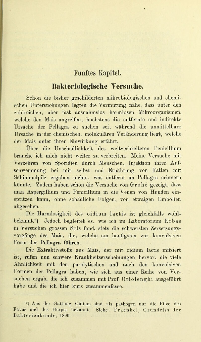 Bakteriologische Versuche. Schon die bisher geschilderten mikrobiologischen und chemi- schen Untersuchungen legten die Vermutung nahe, dass unter den zahlreichen, aber fast ausnahmslos harmlosen Mikroorganismen, Avelche den Mais angreifen, höchstens die entfernte und indirekte Ursache der Pellagra zu suchen sei, während die unmittelbare Ursache in der chemischen, molekularen Veränderung liegt, welche der Mais unter ihrer Einwirkung erfährt. Uber die Unschädlichkeit des weitverbreiteten Penicillium brauche ich mich nicht weiter zu verbreiten. Meine Versuche mit Verzehren von Sporidien durch Menschen, Injektion ihrer Auf- schwemmung bei mir selbst und Ernährung von Ratten mit Schimmelpilz ergaben nichts, was entfernt an Pellagra erinnern könnte. Zudem haben schon die Versuche von Grobe gezeigt, dass man Aspergillium und Penicillium in die Venen von Hunden ein- spritzen kann, ohne schädliche Folgen, von etwaigen Embolien abgesehen. Die Harmlosigkeit des oidium lactis ist gleicnfalls wohl- bekannt.*) Jedoch begleitet es, wie ich im Laboratorium Erbas in Versuchen grossen Stils fand, stets die schwersten Zersetzungs- vorgänge des Mais, die, welche am häufigsten zur konvulsiven Form der Pellagra fuhren. Die Extraktivstoffe aus Mais, der mit oidium lactis infiziert ist, rufen nun schwere Krankheitserscheinungen hervor, die viele Ähnlichkeit mit den paralytischen und auch den konvulsiven Formen der Pellagra haben, wie sich aus einer Reihe von Ver- suchen ergab, die ich zusammen mit Prof. Ottolenghi ausgeführt habe und die ich hier kurz zusammenfasse. *) Aus der Gattung Oidium sind als pathogen nur die Pilze des Favus und des Herpes bekannt. Siehe: Fraenkel, Grundriss der Pakterienkunde, 1890.