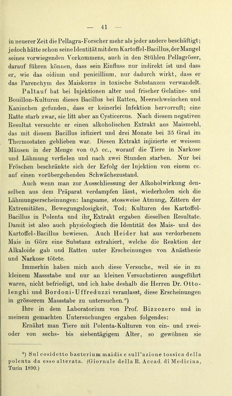 in neuerer Zeit die Pellagra-Forscher mehr als jeder andere beschäftigt; j edoch hätte schon seine Identität mit dem Kartolfel-Bacillus, der Mangel seines vorwiegenden Vorkommens, auch in den Stühlen Pellagröser, darauf führen können, dass sein Einfluss nur indirekt ist und dass er, wie das oidium und penicillium, nur dadurch wirkt, dass er das Parenchym des Maiskorns in toxische Substanzen verwandelt. Paltauf hat bei Injektionen alter und frischer Gelatine- und Bouillon-Kulturen dieses Bacillus bei Ratten, Meerschweinchen und Kaninchen gefunden, dass er keinerlei Infektion hervorruft; eine Ratte starb zwar, sie litt aber an Cysticercus. Nach diesem negativen Resultat versuchte er einen alkoholischen Extrakt aus Maismehl, das mit diesem Bacillus infiziert und drei Monate bei 35 Grad im Thermostaten geblieben war. Diesen Extrakt injizierte er weissen Mäusen in der Menge von 0,5 cc., worauf die Tiere in Narkose und Lähmung verfielen und nach zwei Stunden starben. Nur bei Fröschen beschränkte sich der Erfolg der Injektion von einem cc. auf einen vorübergehenden Schwächezustand. Auch wenn man zur Ausschliessung der Alkoholwirkung den- selben aus dem Präparat verdampfen lässt, wiederholen sich die Lähmungserscheinungen: langsame, stossweise Atmung, Zittern der Extremitäten, Bewegungslosigkeit, Tod; Kulturen des Kartoffel- Bacillus in Polenta und ihr^ Extrakt ergaben dieselben Resultate. Damit ist also auch physiologisch die Identität des Mais- und des Kartoffel-Bacillus bewiesen. Auch Heider hat aus verdorbenem Mais in Görz eine Substanz extrahiert, welche die Reaktion der Alkaloide gab und Ratten unter Erscheinungen von Anästhesie und Narkose tötete. Immerhin haben mich auch diese Versuche, weil sie in zu kleinem Massstabe und nur an kleinen Versuchstieren ausgeführt waren, nicht befriedigt, und ich habe deshalb die Herren Dr. Otto- lenghi und Bordoni-Uffreduzzi veranlasst, diese Erscheinungen in grösserem Massstabe zu untersuchen.*) Ihre in dem Laboratorium von Prof. Bizzozero und in meinem gemachten Untersuchungen ergaben folgendes: Ernährt man Tiere mit Polenta-Kulturen von ein- und zwei- oder von sechs- bis siebentägigem Alter, so gewöhnen sie *) Sul cosidetto bacterium maidis e sull’azione tossica della polenta da esso alterata. (Giornale della R. Accad. di Medicina, Turin 1890.)