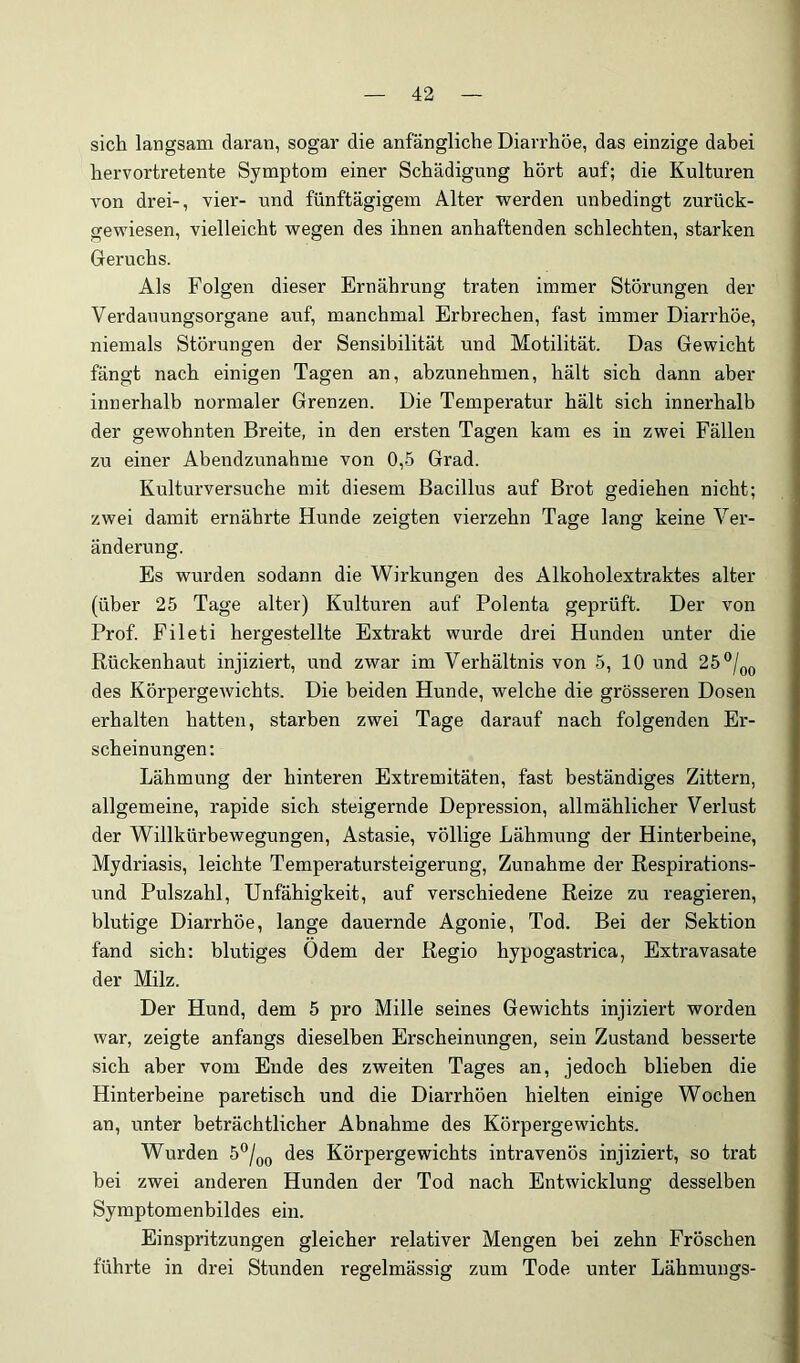 sich langsam daran, sogar die anfängliche Diarrhöe, das einzige dabei hervortretente Symptom einer Schädigung hört auf; die Kulturen von drei-, vier- und fünftägigem Alter werden unbedingt zurück- gewiesen, vielleicht wegen des ihnen anhaftenden schlechten, starken Geruchs. Als Folgen dieser Ernährung traten immer Störungen der Verdauungsorgane auf, manchmal Erbrechen, fast immer Diarrhöe, niemals Störungen der Sensibilität und Motilität. Das Gewicht fängt nach einigen Tagen an, abzunehmen, hält sich dann aber innerhalb normaler Grenzen. Die Temperatur hält sich innerhalb der gewohnten Breite, in den ersten Tagen kam es in zwei Fällen zu einer Abendzunahme von 0,5 Grad. Kulturversuche mit diesem Bacillus auf Brot gediehen nicht; zwei damit ernährte Hunde zeigten vierzehn Tage lang keine Ver- änderung. Es wurden sodann die Wirkungen des Alkoholextraktes alter (über 25 Tage alter) Kulturen auf Polenta geprüft. Der von Prof. Fileti hergestellte Extrakt wurde drei Hunden unter die Rückenhaut injiziert, und zwar im Verhältnis von 5, 10 und 25 des Körpergewichts. Die beiden Hunde, welche die grösseren Dosen erhalten hatten, starben zwei Tage darauf nach folgenden Er- scheinungen: Lähmung der hinteren Extremitäten, fast beständiges Zittern, allgemeine, rapide sich steigernde Depression, allmählicher Verlust der Willkürbewegungen, Astasie, völlige Lähmung der Hinterbeine, Mydriasis, leichte Temperatursteigerung, Zunahme der Respirations- und Pulszahl, Unfähigkeit, auf verschiedene Reize zu reagieren, blutige Diarrhöe, lange dauernde Agonie, Tod. Bei der Sektion fand sich: blutiges Ödem der Regio hypogastrica, Extravasate der Milz. Der Hund, dem 5 pro Mille seines Gewichts injiziert worden war, zeigte anfangs dieselben Erscheinungen, sein Zustand besserte sich aber vom Ende des zweiten Tages an, jedoch blieben die Hinterbeine paretisch und die Diarrhöen hielten einige Wochen an, unter beträchtlicher Abnahme des Körpergewichts. Wurden 5°/q(j des Körpergewichts intravenös injiziert, so trat bei zwei anderen Hunden der Tod nach Entwicklung desselben Symptomenbildes ein. Einspritzungen gleicher relativer Mengen bei zehn Fröschen führte in drei Stunden regelmässig zum Tode unter Lähmungs-