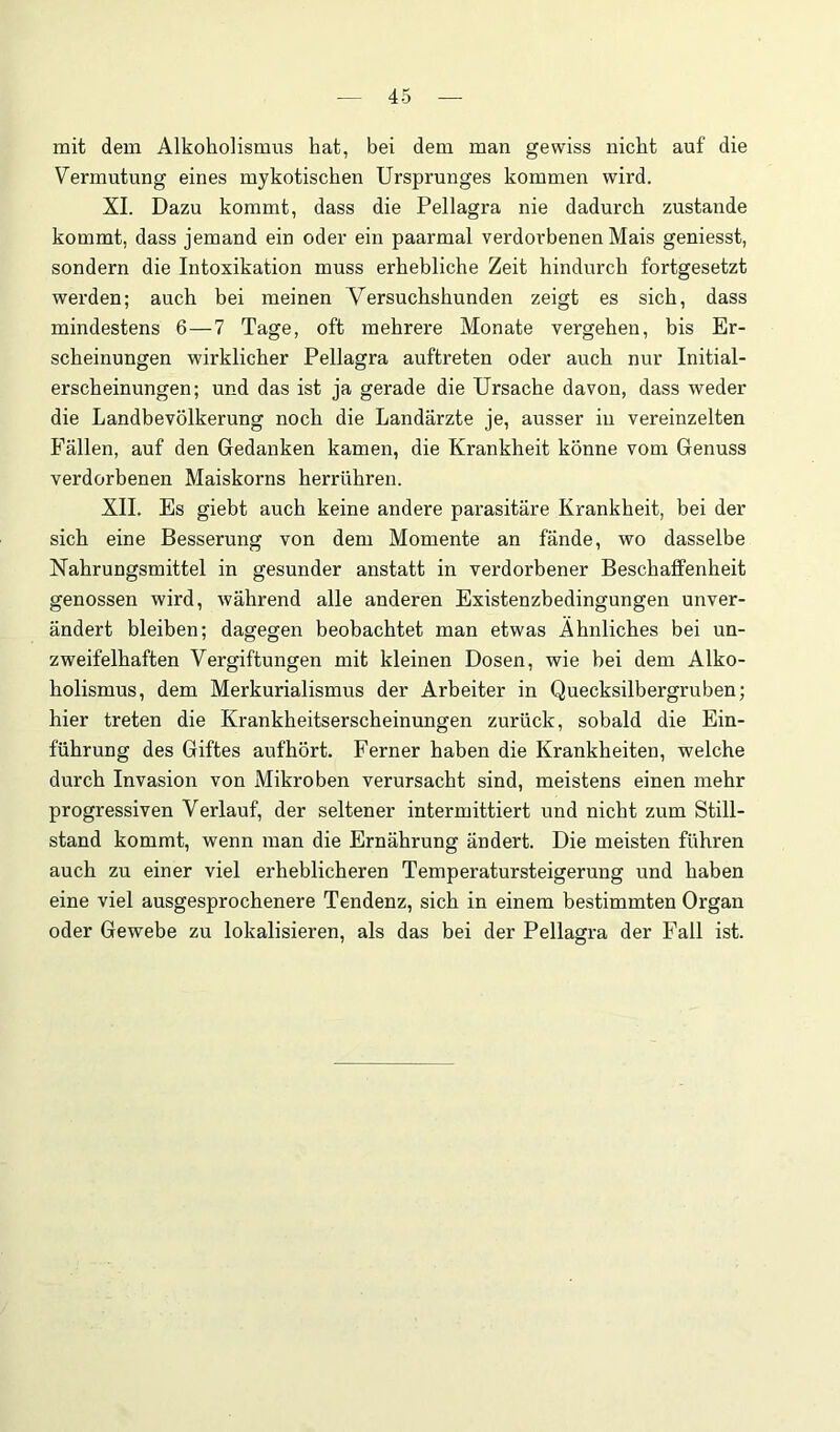 mit dem AlkohoHsmus hat, bei dem man gewiss nicht auf die Vermutung eines mykotischen Ursprunges kommen wird. XI. Dazu kommt, dass die Pellagra nie dadurch zustande kommt, dass jemand ein oder ein paarmal verdorbenen Mais geniesst, sondern die Intoxikation muss erhebliche Zeit hindurch fortgesetzt werden; auch bei meinen Versuchshunden zeigt es sich, dass mindestens 6—7 Tage, oft mehrere Monate vergehen, bis Er- scheinungen wirklicher Pellagra auftreten oder auch nur Initial- erscheinungen; und das ist ja gerade die Ursache davon, dass weder die Landbevölkerung noch die Landärzte je, ausser in vereinzelten Fällen, auf den Gedanken kamen, die Krankheit könne vom Genuss verdorbenen Maiskorns herrühren. XII. Es giebt auch keine andere parasitäre Krankheit, bei der sich eine Besserung von dem Momente an fände, wo dasselbe Nahrungsmittel in gesunder anstatt in verdorbener Beschaffenheit genossen wird, während alle anderen Existenzbedingungen unver- ändert bleiben; dagegen beobachtet man etwas Ähnliches bei un- zweifelhaften Vergiftungen mit kleinen Dosen, wie bei dem Alko- holismus, dem Merkurialismus der Arbeiter in Quecksilbergruben; hier treten die Krankheitserscheinungen zurück, sobald die Ein- führung des Giftes aufhört. Ferner haben die Krankheiten, welche durch Invasion von Mikroben verursacht sind, meistens einen mehr progressiven Verlauf, der seltener intermittiert und nicht zum Still- stand kommt, wenn man die Ernährung ändert. Die meisten führen auch zu einer viel erheblicheren Temperatursteigerung und haben eine viel ausgesprochenere Tendenz, sich in einem bestimmten Organ oder Gewebe zu lokalisieren, als das bei der Pellagra der Fall ist.