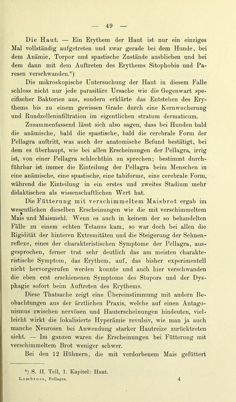 Die Haut. — Ein Erythem der Haut ist nur ein einziges Mal vollständig aufgetreten und zwar gerade bei dem Hunde, bei dem Anämie, Torpor und spastische Zustände ausblieben und bei dem dann mit dem Auftreten des Erythems Sitopbobie und Pa- resen verschwanden.*) Die mikroskopische Untersuchung der Haut in diesem Falle schloss nicht nur jede parasitäre Ursache wie die Gegenwart spe- cifischer Bakterien aus, sondern erklärte das Entstehen des Ery- thems bis zu einem gewissen Grade durch eine Kernwucherung und Rundzelleninfiltration im eigentlichen stratum dermaticum. Zusammenfassend lässt sich also sagen, dass bei Hunden bald die anämische, bald die spastische, bald die cerebrale Form der Pellagra auftritt, was auch der anatomische Befund bestätigt, bei dem es überhaupt, wie bei allen Erscheinungen der Pellagra, irrig ist, von einer Pellagra schlechthin zu sprechen; bestimmt durch- führbar ist immer die Einteilung der Pellagra beim Menschen in eine anämische, eine spastische, eine tabiforme, eine cerebrale Form, während die Einteilung in ein erstes und zweites Stadium mehr didaktischen als wissenschaftlichen Wert hat. Die Fütterung mit verschimmeltem Maisbrot ergab im wesentlichen dieselben Erscheinungen wie die mit verschimmeltem Mais und Maismehl. Wenn es auch in keinem der so behandelten Fälle zu einem echten Tetanus kam, so war doch bei allen die Rigidität der hinteren Extremitäten und die Steigerung der Sehnen- reflexe, eines der charakteristischen Symptome der Pellagra, aus- gesprochen, ferner trat sehr deutlich das am meisten charakte- ristische Symptom, das Erythem, auf, das bisher experimentell nicht hervorgerufen werden konnte und auch hier verschwanden die eben erst erschienenen Symptome des Stupors und der Dys- phagie sofort beim Auftreten des Erythems. Diese Thatsache zeigt eine Übereinstimmung mit andern Be- obachtungen aus der ärztlichen Praxis, welche auf einen Antago- nismus zwischen nervösen und Hauterscheinungen hindeuten, viel- leicht wirkt die lokalisierte Hyperämie revulsiv, wie man ja auch manche Neurosen bei Anwendung starker Hautreize zurücktreten sieht. — Im ganzen waren die Erscheinungen bei Fütterung mit verschimmeltem Brot weniger schwer. Bei den 12 Hühnern, die mit verdorbenem Mais gefüttert *) S. II. Teil, 1. Kapitel: Haut. Loiubroso, Pellagra. 4