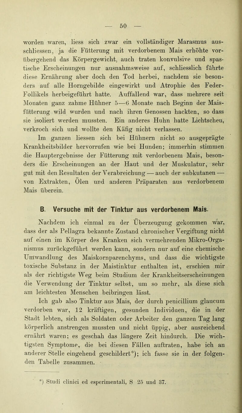 worden waren, liess sich zwar ein vollständiger Marasmus aus- schliessen, ja die Fütterung mit verdorbenem Mais erhöhte vor- übergehend das Körpergewicht, auch traten konvulsive und spas- tische Erscheinungen nur ausnahmsweise auf, schliesslich führte diese Ernährung aber doch den Tod herbei, nachdem sie beson- ders auf alle Horngebilde eingewirkt und Atrophie des Feder- Follikels herbeigeführt hatte. Auffallend war, dass mehrere seit Monaten ganz zahme Hühner 5—6 Monate nach Beginn der Mais- fütterung wild wurden und nach ihren Genossen hackten, so dass sie isoliert werden mussten. Ein anderes Huhn hatte Lichtscheu, verkroch sich und wollte den Käfig nicht verlassen. Im ganzen Hessen sich hei Hühnern nicht so ausgeprägte Krankheitsbilder hervorrufen wie bei Hunden; immerhin stimmen die Hauptergebnisse der Fütterung mit verdorbenem Mais, beson- ders die Erscheinungen an der Haut und der Muskulatur, sehr gut mit den Resultaten der Verabreichung — auch der subkutanen—- von Extrakten, Oien und anderen Präparaten aus verdorbenem Mais überein. B. Versuche mit der Tinktur aus verdorbenem Mais. Nachdem ich einmal zu der Überzeugung gekommen war, dass der als Pellagra bekannte Zustand chronischer Vergiftung nicht auf einen im Körper des Kranken sich vermehrenden Mikro-Orga- nismus zurückgeführt werden kann, sondern nur auf eine chemische Unlwandlung des Maiskornparenchyms, und dass die wichtigste toxische Substanz in der Maistinktur enthalten ist, ei’schien mir als der richtigste Weg beim Studium der Krankheitserscheinungen die Verwendung der Tinktur selbst, um so mehr, als diese sich am leichtesten Menschen beibringen lässt. Ich gab also Tinktur aus Mais, der durch penicillium glaucum verdorben war, 12 kräftigen, gesunden Individuen, die in der Stadt lebten, sich als Soldaten oder Arbeiter den ganzen Tag lang körperlich anstrengen mussten und nicht üppig, aber ausreichend ernährt waren; es geschah das längere Zeit hindurch. Die wich- tigsten Symptome, die bei diesen Fällen auftraten, habe ich an anderer Stelle eingehend geschildert*); ich fasse sie in der folgen- den Tabelle zusammen. Studi clinici ed esperimentali, S 25 und 37.