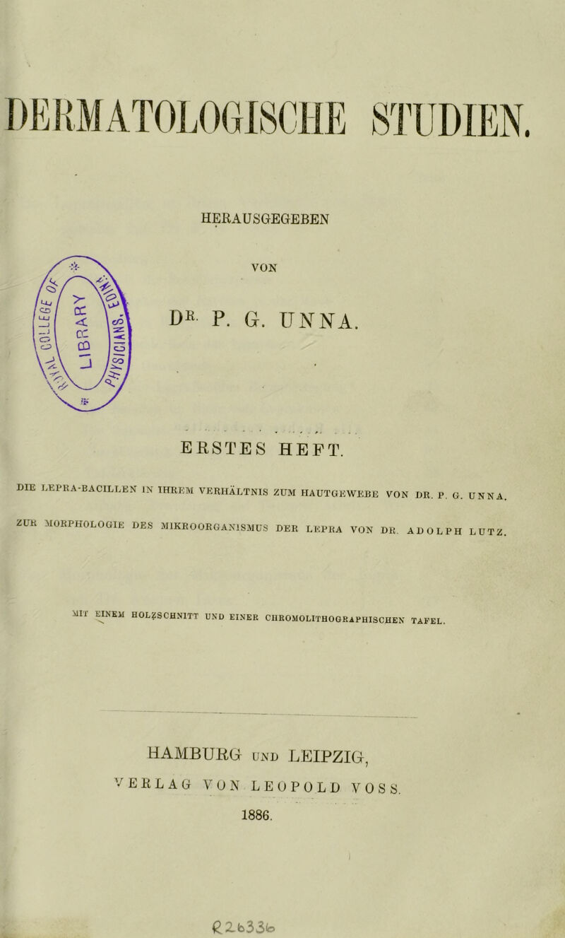 HERAUSGEGEBEN VON Dß P. G. UNNA. ERSTES HEFT. DIE LEPRA-BACILLEN IN IRREM VERHÄLTNIS ZUM HAUTGEWEBE VON DR. P. G. UNNA. ZUR MORPHOLOGIE DES MIKROORGANISMUS DER LEPRA VON DR. AD OLPH LUTZ. MIX EINEM HOLZSCHNITT UND EINER CHROMOLITHOGRAPHISCHEN TAFEL HAMBURG UND LEIPZIG, VERLAG VON LEOPOLD VOSS. 1886. eZb33to