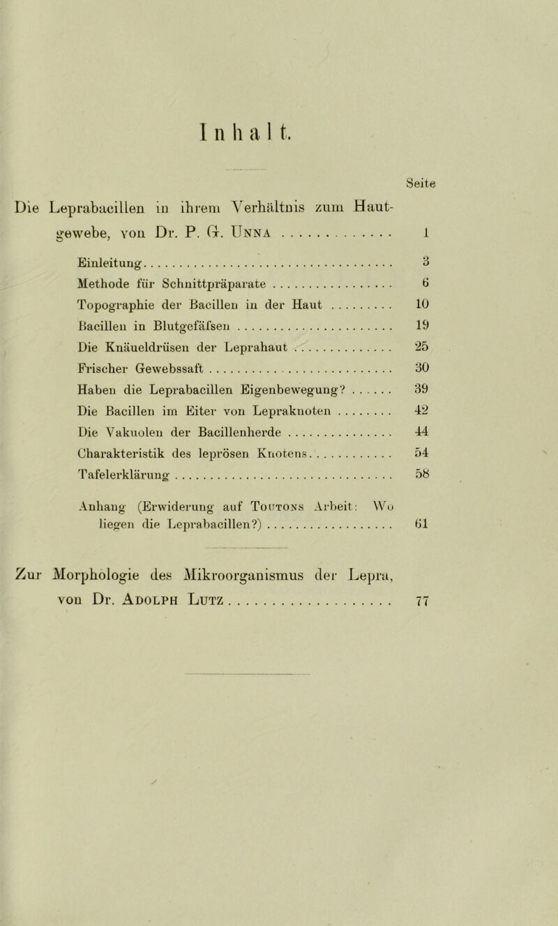 1 n li a 1 t. Seite Die Leprabacilleu in ihj*em VerhältDis zuin Haut- gew^ebe, you Dr. P. (x, Unna 1 Einleitung Methode für Schnittpräparate Ü Topographie der Bacillen in der Haut 10 Bacillen in Blutgefäfsen 19 Die Knäueldrüsen der Leprahaut 25 Frischer Gewebssaft 30 Haben die Leprabacillen Eigenbewegung? 39 Die Bacillen im Eiter von Lepraknoten 42 Die Vakuolen der Bacillenherde 44 Charakteristik des leprösen Knotens 54 Tafelerklärung 5S Anhang (Erwiderung auf Toutons Arbeit; Wo liegen die Leprabacillen?) Öl Zur Morphologie des Mikroorganismus der Lepra, von Dr. Adolph Lutz 77