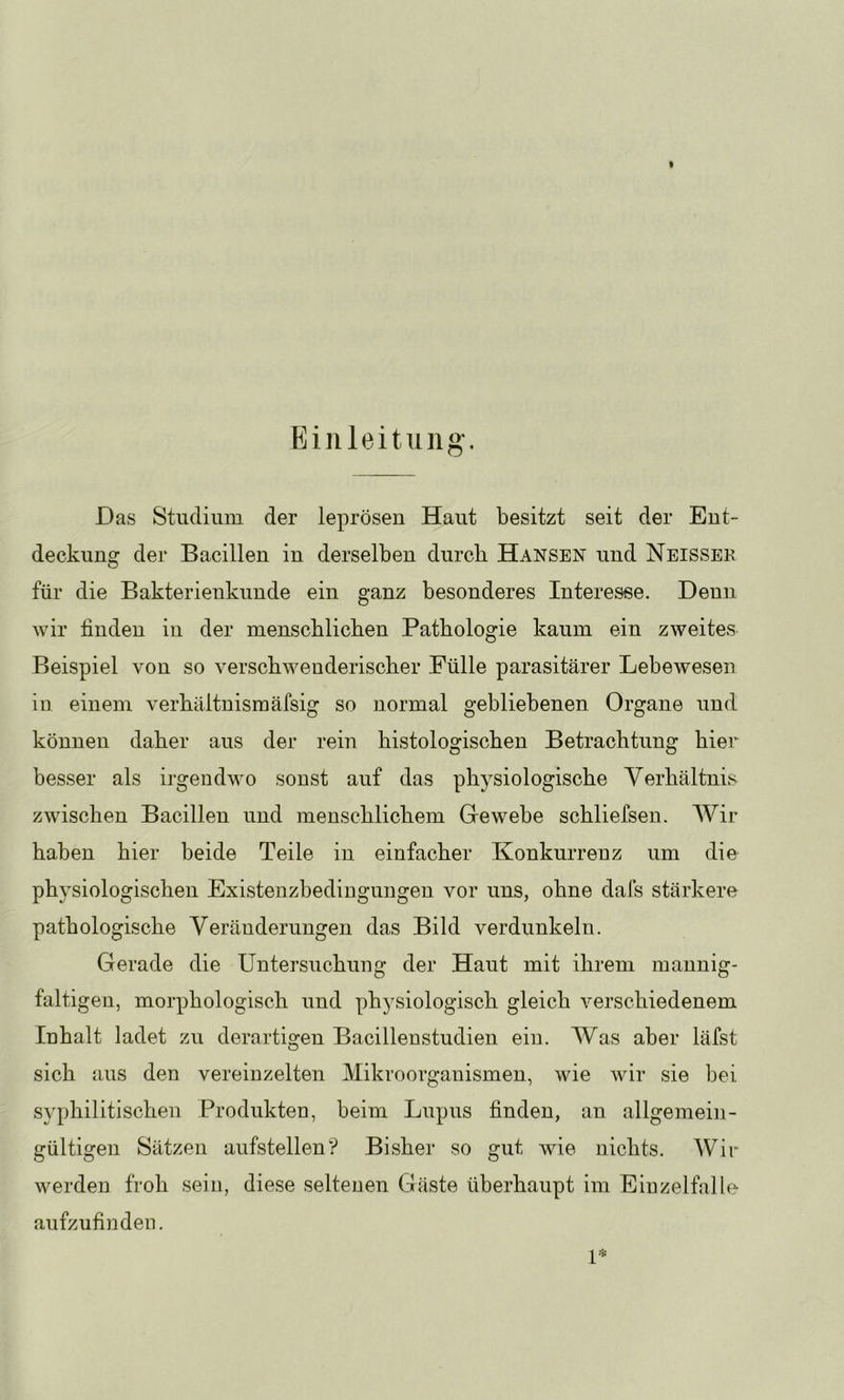 Das Studium der leprösen Haut besitzt seit der Eut- deckung der Bacillen in derselben durch Hansen und Neissek für die Bakterienkunde ein ganz besonderes Interesse. Denn wir finden in der menschlichen Pathologie kaum ein zweites Beispiel von so verschwenderischer Fülle parasitärer Lebewesen in einem verhäitnismäfsig so normal gebliebenen Organe und können daher aus der rein histologischen Betrachtung hier besser als irgendwo sonst auf das physiologische Verhältnis zwischen Bacillen und menschlichem Gewebe schliefsen. Wir haben hier beide Teile in einfacher Konkurrenz um die physiologischen Existenzbedingungen vor uns, ohne dafs stärkere pathologische Veränderungen das Bild verdunkeln. Gerade die Untersuchung der Haut mit ihrem mannig- faltigen, morphologisch und physiologisch gleich verschiedenem Inhalt ladet zu derartigen Bacillenstudien ein. Was aber läfst sich aus den vereinzelten Mikroorganismen, wie wir sie bei syphilitischen Produkten, beim Lupus finden, an allgemein- gültigen Sätzen aufstellen? Bisher so gut wie nichts. Wir werden froh sein, diese seltenen Gäste überhaupt im Eiuzelfalle aufzufinden.