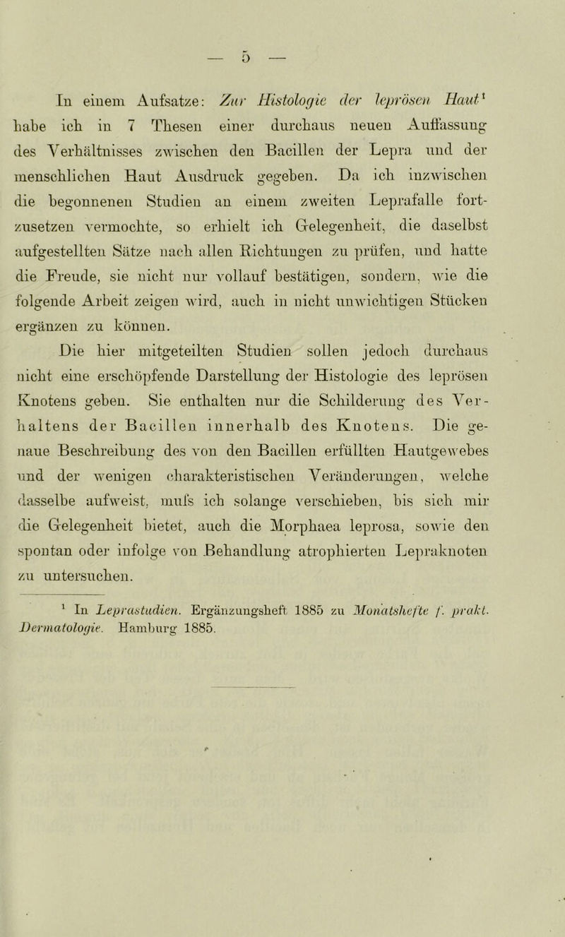 o In einem Aufsatze: Zur Histologie der leprösen HauH habe ich in 7 Thesen einer durchaus neuen Auflassung des Yerhältnisses zudschen den Bacillen der Lepra und der menschlichen Haut Ausdruck gegeben. Da ich inzwischen die begonnenen Studien an einem zweiten Leprafalle fort- zusetzen A'ermochte, so erhielt ich Gelegenheit, die daselbst aufgestellten Sätze nach allen Eichtungen zu prüfen, und hatte die Freude, sie nicht nur Amllauf bestätigen, sondern, Avie die folgende Arbeit zeigen Avird, auch in nicht uuAvichtigen Stücken ergänzen zu können. Die hier mitgeteilten Studien sollen jedoch durchaus nicht eine erschöpfende Darstellung der Histologie des leprösen Knotens geben. Sie enthalten nur die Schilderung des Ver- haltens der Bacillen innerhalb des Knotens. Die ge- naue Beschreibung des A'on den Bacillen erfüllten HautgeAAubes und der AA^enigen charakteristischen Veränderungen, Avelche dasselbe aufweist, rnufs ich solange A^erschieben, bis sich mir die Gelegenheit bietet, auch die Morphaea leprosa, soAA'ie den spontan odei' infolge von Behandlung atrophierten Lepraknoten zu untersuchen. ^ In Lepraatudien. Ergänzungsheft 1885 zu Monatshefte /’. prahl. Dermatologie. Hamburg 1885.